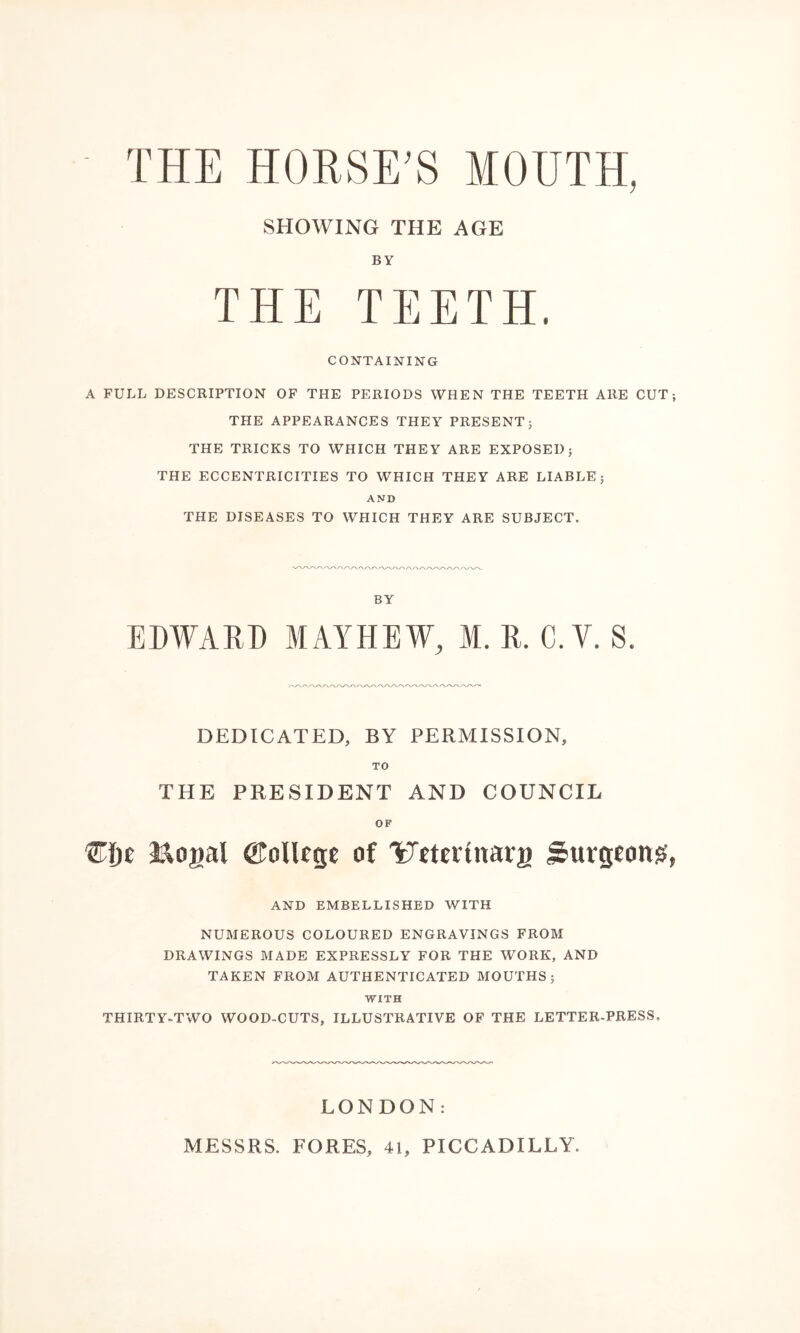 ■ THE HORSE’S MOUTH, SHOWING THE AGE BY THE TEETH. CONTAINING A FULL DESCRIPTION OF THE PERIODS WHEN THE TEETH ARE CUT; THE APPEARANCES THEY PRESENT; THE TRICKS TO WHICH THEY ARE EXPOSED; THE ECCENTRICITIES TO WHICH THEY ARE LIABLE; AND THE DISEASES TO WHICH THEY ARE SUBJECT. BY EDWARD M AY HEW, M. R. C.Y. S. DEDICATED, BY PERMISSION, TO THE PRESIDENT AND COUNCIL OF ©fje S&ogal ©ollege of 'ytteitnarg Surgeons, AND EMBELLISHED WITH NUMEROUS COLOURED ENGRAVINGS FROM DRAWINGS MADE EXPRESSLY FOR THE WORK, AND TAKEN FROM AUTHENTICATED MOUTHS; WITH THIRTY-TWO WOOD-CUTS, ILLUSTRATIVE OF THE LETTER-PRESS, LONDON: MESSRS. FORES, 41, PICCADILLY.