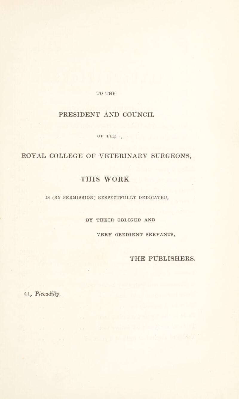 TO THE PRESIDENT AND COUNCIL OF THE ROYAL COLLEGE OF VETERINARY SURGEONS, THIS WORK IS (BY PERMISSION) RESPECTFULLY DEDICATED, BY THEIR OBLIGED AND VERY OBEDIENT SERVANTS, THE PUBLISHERS. 41, Piccadilly.