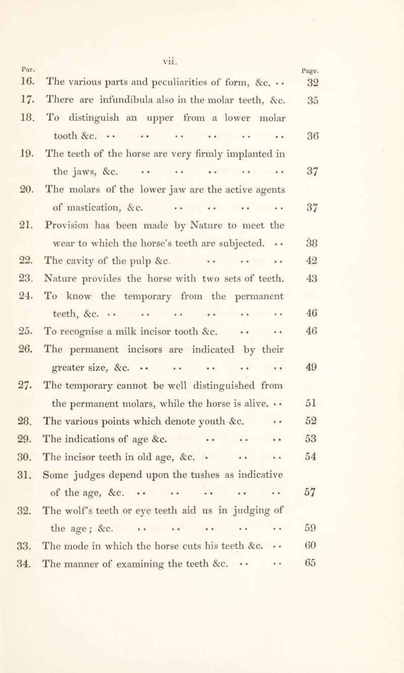 Vll. Par • Page. 16. The various parts and peculiarities of form, &c. • • 32 17- There are infundibula also in the molar teeth, &c. 35 18. To distinguish an upper from a lower molar tooth &c. •• •• •• •• •• •• 36 19. The teeth of the horse are very firmly implanted in the jaws, &c. • • • • • • • • • • 37 20. The molars of the lower jaw are the active agents of mastication, &c. • • • • • • • • 37 21. Provision has been made by Nature to meet the wear to which the horse’s teeth are subjected. • • 38 22. The cavity of the pulp &c. • • • • • • 42 23. Nature provides the horse with two sets of teeth. 43 24. To know the temporary from the permanent teeth, &c. •• •• •• •• •• •• 46 25. To recognise a milk incisor tooth &c. • • • • 46 26. The permanent incisors are indicated by their greater size, &c. • • • • • * •• •» 49 27. The temporary cannot be well distinguished from the permanent molars, while the horse is alive. • * 51 28. The various points which denote youth &c. • • 52 29. The indications of age &c. • • • • • • 53 30. The incisor teeth in old age, &c. • • • • • 54 31. Some judges depend upon the tushes as indicative of the age, &c. • • • • • • • • * • 57 32. The wolf’s teeth or eye teeth aid us in judging of the age; &c. • • • • • • • • • • 59 33. The mode in which the horse cuts his teeth &c. • • 60 34. The manner of examining the teeth &c. • • • • 65