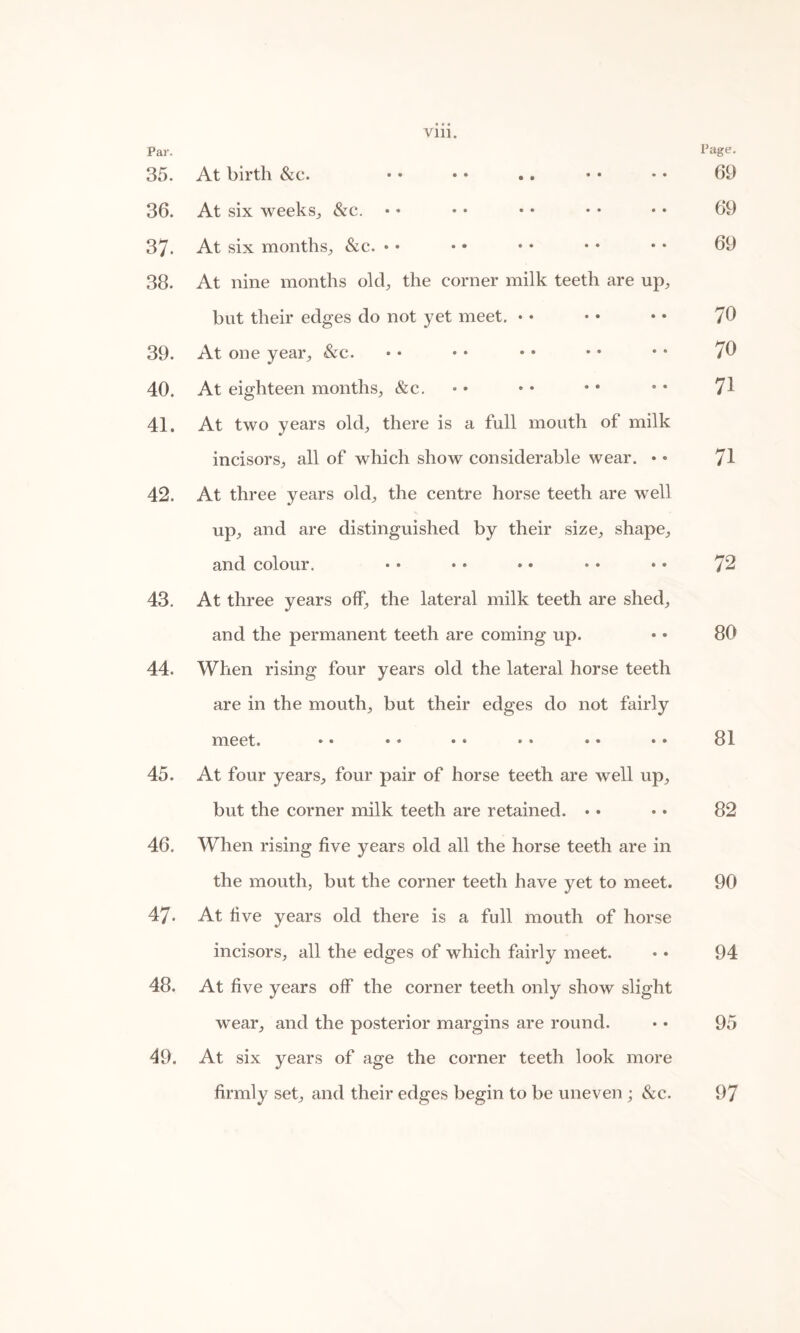 35. At birth &c. • • • • .. • • • • 69 36. At six weeks, &c. • • • • • • • • • * 69 37. At six months, &c. • • • • • • • • • • 69 38. At nine months old, the corner milk teeth are up, but their edges do not yet meet. • • • • • • 70 39. At one year, &c. • • • • • • • • • • 70 40. At eighteen months, &c. • • • • * * • • 71 41. At two years old, there is a full mouth of milk incisors, all of which show considerable wear. • • 71 42. At three years old, the centre horse teeth are well up, and are distinguished by their size, shape, and colour. • • • • • • • • • • 72 43. At three years off, the lateral milk teeth are shed, and the permanent teeth are coming up. • • 80 44. When rising four years old the lateral horse teeth are in the mouth, but their edges do not fairly meet. •• • * •• •• •• •• 81 45. At four years, four pair of horse teeth are well up, but the corner milk teeth are retained. • • • • 82 46. When rising five years old all the horse teeth are in the mouth, but the corner teeth have yet to meet. 90 47. At five years old there is a full mouth of horse incisors, all the edges of which fairly meet. • • 94 48. At five years off the corner teeth only show slight wear, and the posterior margins are round. • • 95 49. At six years of age the corner teeth look more firmly set, and their edges begin to be uneven ; &c. 97