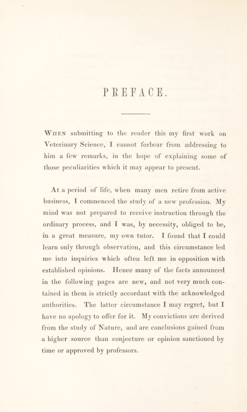 PREFACE. When submitting* to the reader this my first work on Veterinary Science, I cannot forbear from addressing to him a few remarks, in the hope of explaining some of those peculiarities which it may appear to present. At a period of life, when many men retire from active business, I commenced the study of a new profession. My mind was not prepared to receive instruction through the ordinary process, and I was, by necessity, obliged to be, in a great measure, my own tutor. I found that I could learn only through observation, and this circumstance led me into inquiries which often left me in opposition with established opinions. Hence many of the facts announced in the following pages are new, and not very much con¬ tained in them is strictly accordant with the acknowledged authorities. The latter circumstance I may regret, but I have no apology to offer for it. My convictions are derived from the study of Nature, and are conclusions gained from a higher source than conjecture or opinion sanctioned by time or approved by professors.