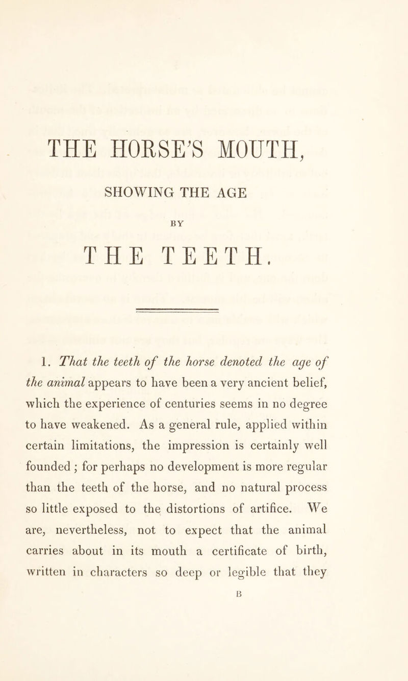 THE HORSE’S MOUTH, SHOWING THE AGE BY THE TEETH. 1. That the teeth of the horse denoted the age of the animal appears to have been a very ancient belief, which the experience of centuries seems in no degree to have weakened. As a general rule, applied within certain limitations, the impression is certainly well founded ; for perhaps no development is more regular than the teeth of the horse, and no natural process so little exposed to the distortions of artifice. We are, nevertheless, not to expect that the animal carries about in its mouth a certificate of birth, written in characters so deep or legible that they B