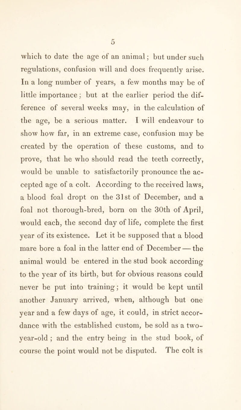 which to date the age of an animal; but under such regulations, confusion will and does frequently arise. In a long number of years, a few months may be of little importance: but at the earlier period the dif¬ ference of several weeks may, in the calculation of the age, be a serious matter. I will endeavour to show how far, in an extreme case, confusion may be created by the operation of these customs, and to prove, that he who should read the teeth correctly, would be unable to satisfactorily pronounce the ac¬ cepted age of a colt. According to the received laws, a blood foal dropt on the 31st of December, and a foal not thorough-bred, bora on the 30th of April, would each, the second day of life, complete the first year of its existence. Let it be supposed that a blood mare bore a foal in the latter end of December — the animal would be entered in the stud book according to the year of its birth, but for obvious reasons could never be put into training; it would be kept until another January arrived, when, although but one year and a few days of age, it could, in strict accor¬ dance with the established custom, be sold as a two- year-old ; and the entry being in the stud book, of course the point would not be disputed. The colt is