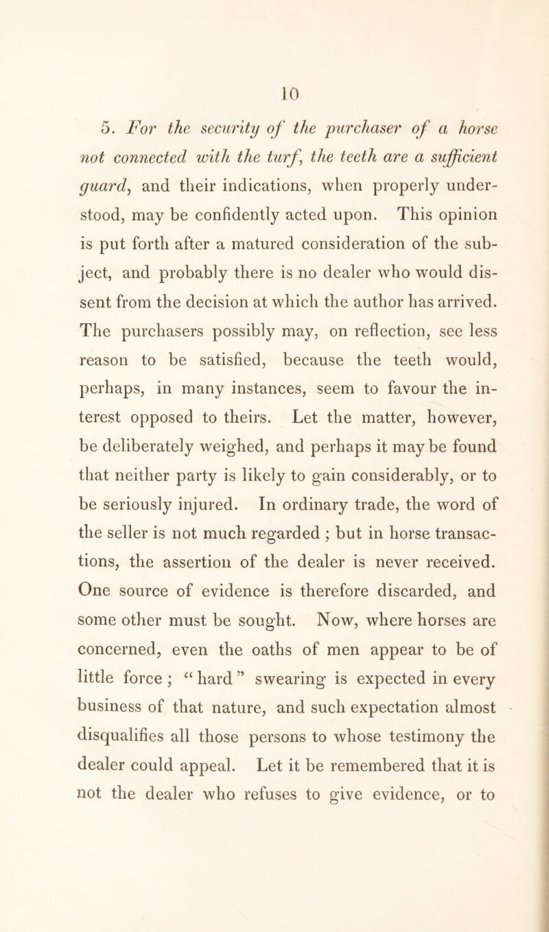 5. For the security of the purchaser of a horse not connected with the turf \ the teeth are a sufficient guard, and their indications, when properly under¬ stood, may be confidently acted upon. This opinion is put forth after a matured consideration of the sub¬ ject, and probably there is no dealer who would dis¬ sent from the decision at which the author has arrived. The purchasers possibly may, on reflection, see less reason to be satisfied, because the teeth would, perhaps, in many instances, seem to favour the in¬ terest opposed to theirs. Let the matter, however, be deliberately weighed, and perhaps it may be found that neither party is likely to gain considerably, or to be seriously injured. In ordinary trade, the word of the seller is not much regarded ; but in horse transac¬ tions, the assertion of the dealer is never received. One source of evidence is therefore discarded, and some other must be sought. Now, where horses are concerned, even the oaths of men appear to be of little force ; “ hard ” swearing is expected in every business of that nature, and such expectation almost disqualifies all those persons to whose testimony the dealer could appeal. Let it be remembered that it is not the dealer who refuses to give evidence, or to