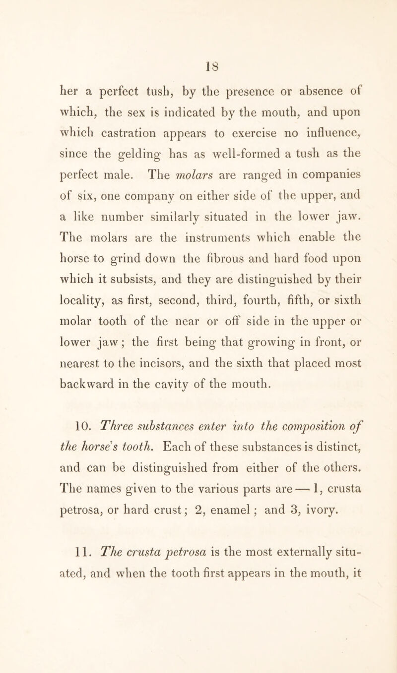 IS her a perfect tush, by the presence or absence of which, the sex is indicated by the mouth, and upon which castration appears to exercise no influence, since the gelding has as well-formed a tush as the perfect male. The molars are ranged in companies of six, one company on either side of the upper, and a like number similarly situated in the lower jaw. The molars are the instruments which enable the horse to grind down the fibrous and hard food upon which it subsists, and they are distinguished by their locality, as first, second, third, fourth, fifth, or sixth molar tooth of the near or off side in the upper or lower jaw; the first being that growing in front, or nearest to the incisors, and the sixth that placed most backward in the cavity of the mouth. 10. Three substances enter into the composition of the horse s tooth. Each of these substances is distinct, and can be distinguished from either of the others. The names given to the various parts are— 1, crusta petrosa, or hard crust; 2, enamel; and 3, ivory. 11. The crusta petrosa is the most externally situ¬ ated, and when the tooth first appears in the mouth, it