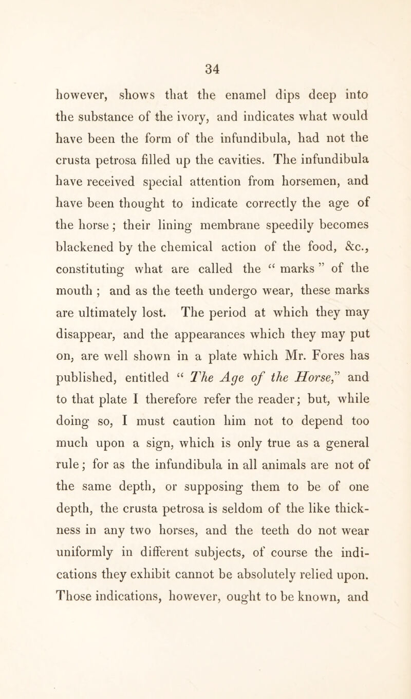 however, shows that the enamel dips deep into the substance of the ivory, and indicates what would have been the form of the infundibula, had not the crusta petrosa filled up the cavities. The infundibula have received special attention from horsemen, and have been thought to indicate correctly the age of the horse; their lining membrane speedily becomes blackened by the chemical action of the food, Sic., constituting what are called the a marks ” of the mouth ; and as the teeth undergo wear, these marks are ultimately lost. The period at which they may disappear, and the appearances which they may put on, are well shown in a plate which Mr. Fores has published, entitled “ The Age of the Horse” and to that plate I therefore refer the reader; but, while doing so, I must caution him not to depend too much upon a sign, which is only true as a general rule; for as the infundibula in all animals are not of the same depth, or supposing them to be of one depth, the crusta petrosa is seldom of the like thick¬ ness in any two horses, and the teeth do not wear uniformly in different subjects, of course the indi¬ cations they exhibit cannot be absolutely relied upon. Those indications, however, ought to be known, and