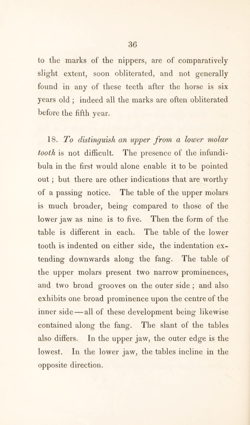 to the marks of the nippers, are of comparatively slight extent, soon obliterated, and not generally found in any of these teeth after the horse is six years old ; indeed all the marks are often obliterated before the fifth year. 18. To distinguish an upper from a lower molar tooth is not difficult. The presence of the infundi¬ bula in the first would alone enable it to be pointed out; but there are other indications that are worthy of a passing notice. The table of the upper molars is much broader, being compared to those of the lower jaw as nine is to five. Then the form of the table is different in each. The table of the lower tooth is indented on either side, the indentation ex¬ tending downwards along the fang. The table of the upper molars present two narrow prominences, and two broad grooves on the outer side ; and also exhibits one broad prominence upon the centre of the inner side — all of these development being likewise contained along the fang. The slant of the tables also differs. In the upper jaw, the outer edge is the lowest. In the lower jaw, the tables incline in the opposite direction.