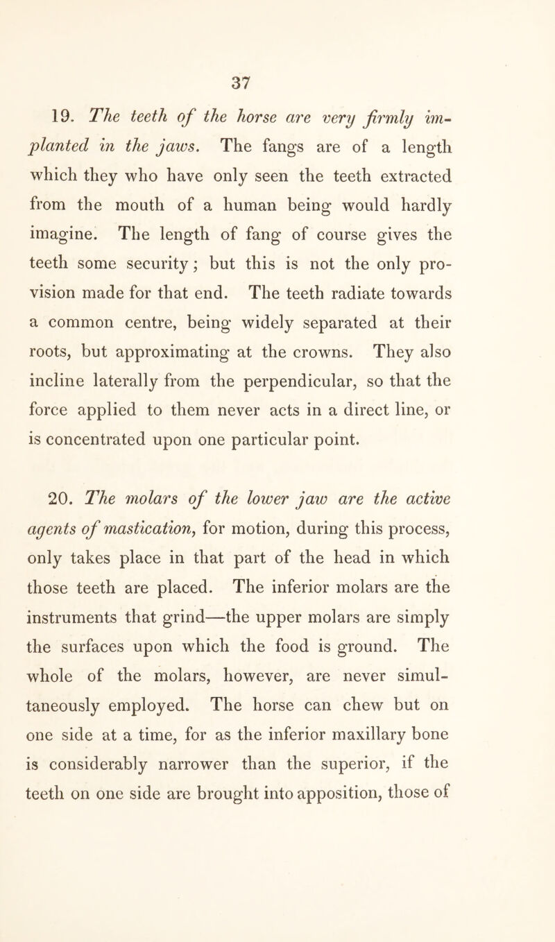 19. The teeth of the horse are very firmly im~ planted in the jaws. The fangs are of a length which they who have only seen the teeth extracted from the mouth of a human being would hardly imagine. The length of fang of course gives the teeth some security; but this is not the only pro¬ vision made for that end. The teeth radiate towards a common centre, being widely separated at their roots, but approximating at the crowns. They also incline laterally from the perpendicular, so that the force applied to them never acts in a direct line, or is concentrated upon one particular point. 20. The molars of the lower jaw are the active agents of mastication, for motion, during this process, only takes place in that part of the head in which those teeth are placed. The inferior molars are the instruments that grind—the upper molars are simply the surfaces upon which the food is ground. The whole of the molars, however, are never simul¬ taneously employed. The horse can chew but on one side at a time, for as the inferior maxillary bone is considerably narrower than the superior, if the teeth on one side are brought into apposition, those of