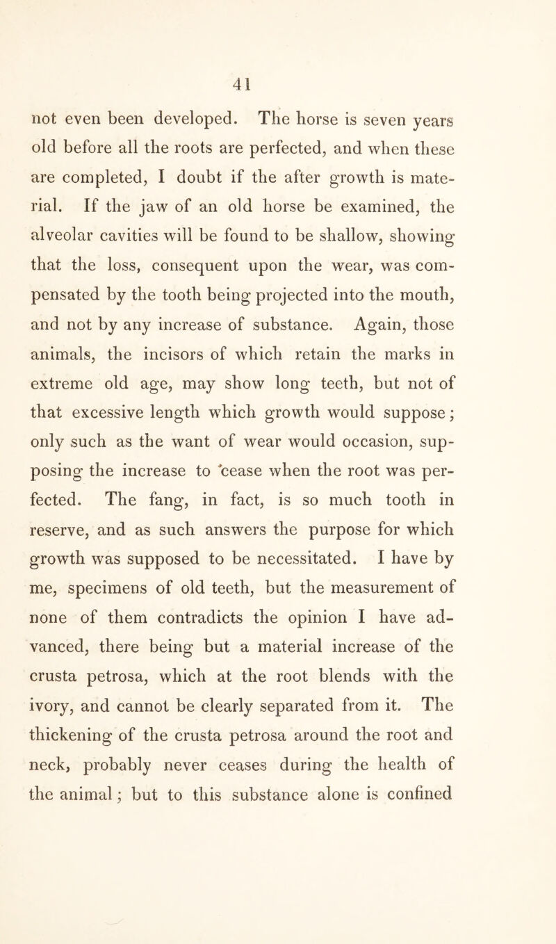 not even been developed. The horse is seven years old before all the roots are perfected, and when these are completed, I doubt if the after growth is mate¬ rial. If the jaw of an old horse be examined, the alveolar cavities will be found to be shallow, showing that the loss, consequent upon the wear, was com¬ pensated by the tooth being projected into the mouth, and not by any increase of substance. Again, those animals, the incisors of which retain the marks in extreme old age, may show long teeth, but not of that excessive length which growth would suppose; only such as the want of wear would occasion, sup¬ posing the increase to cease when the root was per¬ fected. The fang, in fact, is so much tooth in reserve, and as such answers the purpose for which growth was supposed to be necessitated. I have by me, specimens of old teeth, but the measurement of none of them contradicts the opinion I have ad¬ vanced, there being but a material increase of the crusta petrosa, which at the root blends with the ivory, and cannot be clearly separated from it. The thickening of the crusta petrosa around the root and neck, probably never ceases during the health of the animal; but to this substance alone is confined