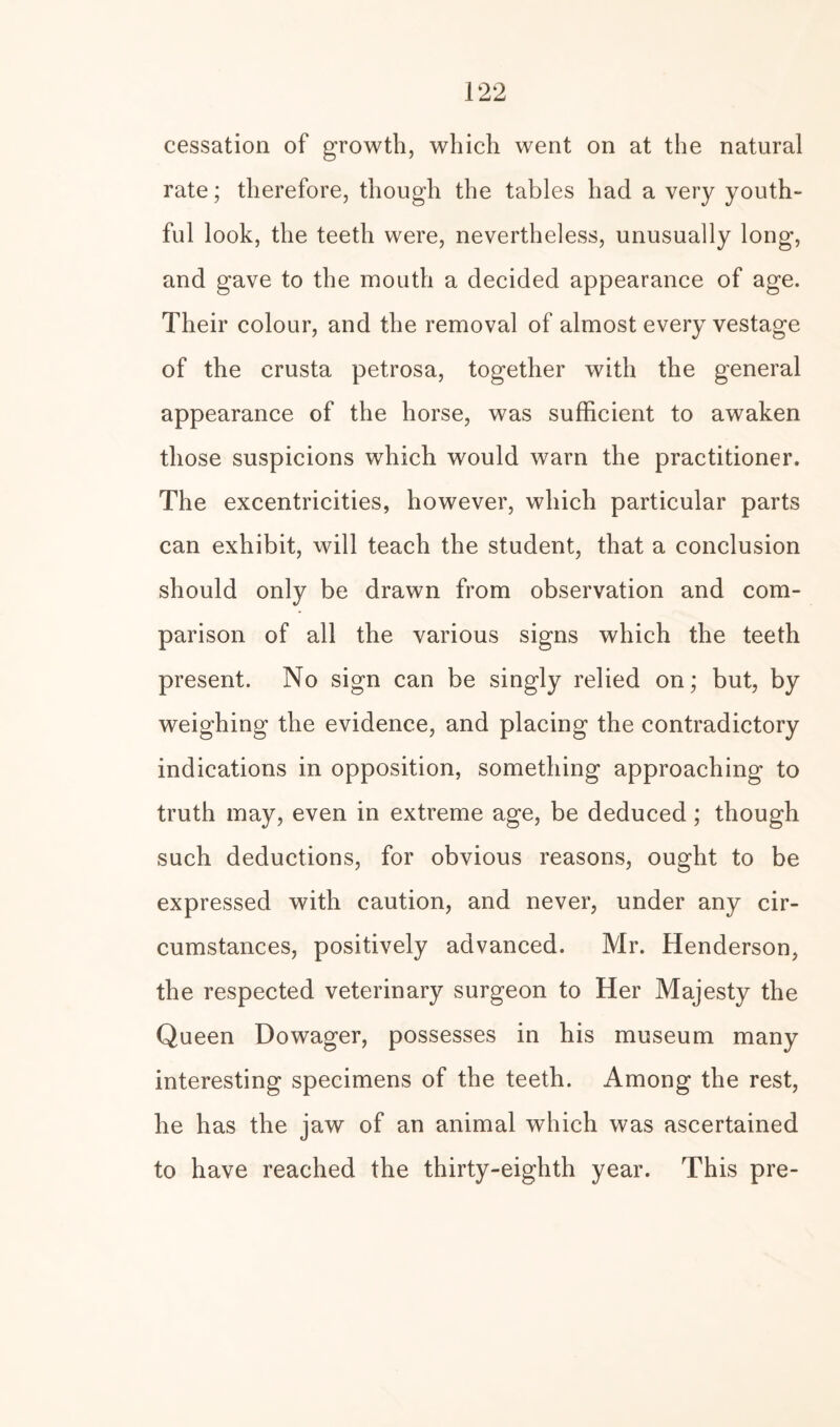 cessation of growth, which went on at the natural rate; therefore, though the tables had a very youth¬ ful look, the teeth were, nevertheless, unusually long, and gave to the mouth a decided appearance of age. Their colour, and the removal of almost every vestage of the crusta petrosa, together with the general appearance of the horse, was sufficient to awaken those suspicions which would warn the practitioner. The excentricities, however, which particular parts can exhibit, will teach the student, that a conclusion should only be drawn from observation and com¬ parison of all the various signs which the teeth present. No sign can be singly relied on; but, by weighing the evidence, and placing the contradictory indications in opposition, something approaching to truth may, even in extreme age, be deduced; though such deductions, for obvious reasons, ought to be expressed with caution, and never, under any cir¬ cumstances, positively advanced. Mr. Henderson, the respected veterinary surgeon to Her Majesty the Queen Dowager, possesses in his museum many interesting specimens of the teeth. Among the rest, he has the jaw of an animal which was ascertained to have reached the thirty-eighth year. This pre-