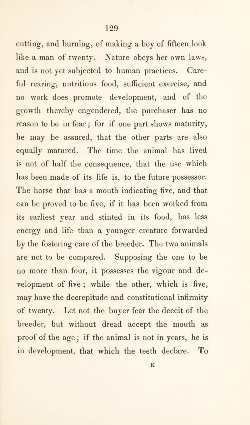 cutting, and burning, of making a boy of fifteen look like a man of twenty. Nature obeys her own laws, and is not yet subjected to human practices. Care¬ ful rearing, nutritious food, sufficient exercise, and no work does promote development, and of the growth thereby engendered, the purchaser has no reason to be in fear; for if one part shows maturity, he may be assured, that the other parts are also equally matured. The time the animal has lived is not of half the consequence, that the use which has been made of its life is, to the future possessor. The horse that has a mouth indicating five, and that can be proved to be five, if it has been worked from its earliest year and stinted in its food, has less energy and life than a younger creature forwarded by the fostering care of the breeder. The two animals are not to be compared. Supposing the one to be no more than four, it possesses the vigour and de¬ velopment of five ; while the other, which is five, may have the decrepitude and constitutional infirmity of twenty. Let not the buyer fear the deceit of the breeder, but without dread accept the mouth as proof of the age; if the animal is not in years, he is in development, that which the teeth declare. To K