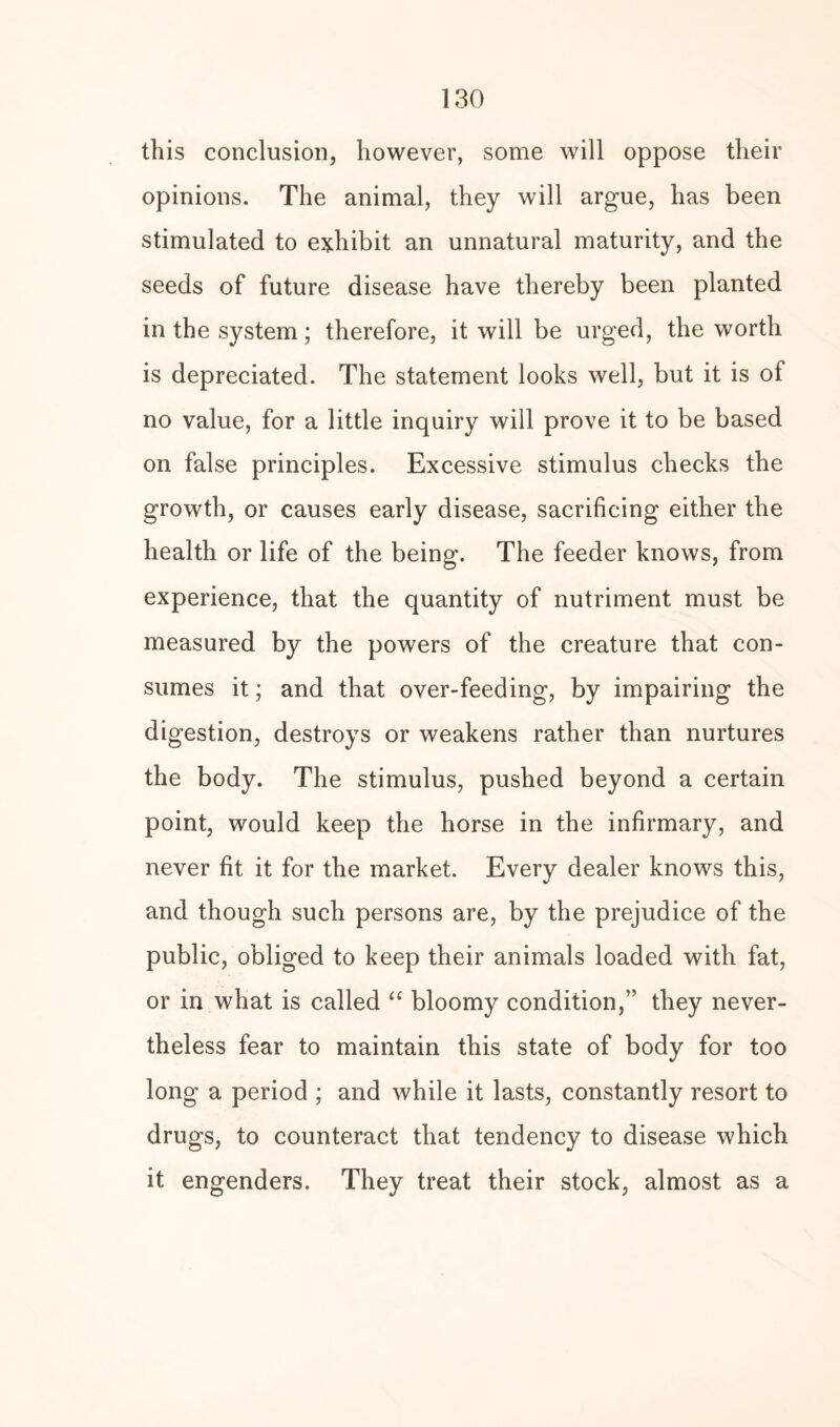 this conclusion, however, some will oppose their opinions. The animal, they will argue, has been stimulated to exhibit an unnatural maturity, and the seeds of future disease have thereby been planted in the system; therefore, it will be urged, the worth is depreciated. The statement looks well, but it is of no value, for a little inquiry will prove it to be based on false principles. Excessive stimulus checks the growth, or causes early disease, sacrificing either the health or life of the being. The feeder knows, from experience, that the quantity of nutriment must be measured by the powers of the creature that con¬ sumes it; and that over-feeding, by impairing the digestion, destroys or weakens rather than nurtures the body. The stimulus, pushed beyond a certain point, would keep the horse in the infirmary, and never fit it for the market. Every dealer knows this, and though such persons are, by the prejudice of the public, obliged to keep their animals loaded with fat, or in what is called “ bloomy condition/’ they never¬ theless fear to maintain this state of body for too long a period ; and while it lasts, constantly resort to drugs, to counteract that tendency to disease which it engenders. They treat their stock, almost as a