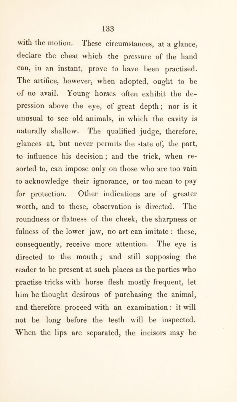 with the motion. These circumstances, at a glance, declare the cheat which the pressure of the hand can, in an instant, prove to have been practised. The artifice, however, when adopted, ought to be of no avail. Young horses often exhibit the de¬ pression above the eye, of great depth; nor is it unusual to see old animals, in which the cavity is naturally shallow. The qualified judge, therefore, glances at, but never permits the state of, the part, to influence his decision; and the trick, when re¬ sorted to, can impose only on those who are too vain to acknowledge their ignorance, or too mean to pay for protection. Other indications are of greater worth, and to these, observation is directed. The roundness or flatness of the cheek, the sharpness or fulness of the lower jaw, no art can imitate : these, consequently, receive more attention. The eye is directed to the mouth; and still supposing the reader to be present at such places as the parties who practise tricks with horse flesh mostly frequent, let him be thought desirous of purchasing the animal, and therefore proceed with an examination: it will not be long before the teeth will be inspected. When the lips are separated, the incisors may be