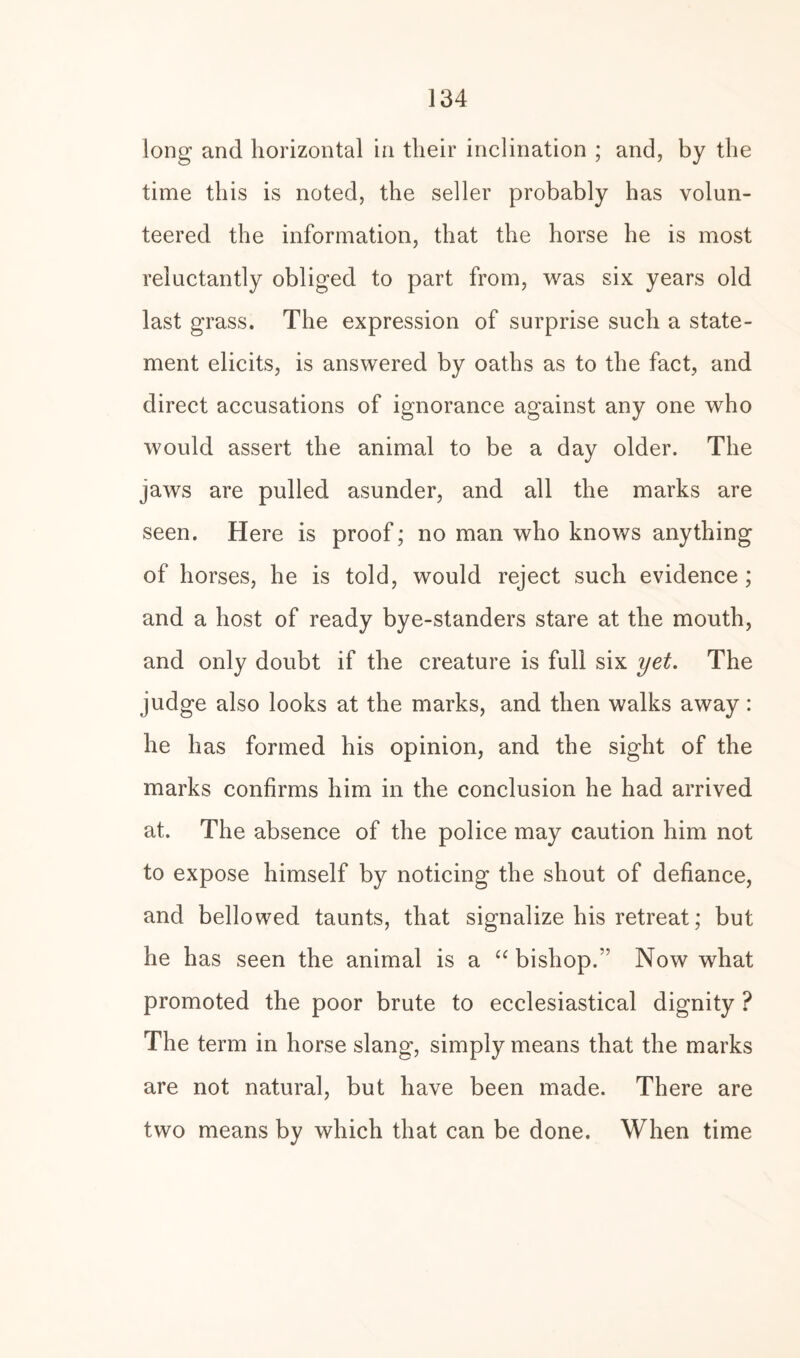long and horizontal in their inclination ; and, by the time this is noted, the seller probably has volun¬ teered the information, that the horse he is most reluctantly obliged to part from, was six years old last grass. The expression of surprise such a state¬ ment elicits, is answered by oaths as to the fact, and direct accusations of ignorance against any one who would assert the animal to be a day older. The jaws are pulled asunder, and all the marks are seen. Here is proof; no man who knows anything of horses, he is told, would reject such evidence ; and a host of ready bye-standers stare at the mouth, and only doubt if the creature is full six yet. The judge also looks at the marks, and then walks away : he has formed his opinion, and the sight of the marks confirms him in the conclusion he had arrived at. The absence of the police may caution him not to expose himself by noticing the shout of defiance, and bellowed taunts, that signalize his retreat; but he has seen the animal is a “ bishop.” Now what promoted the poor brute to ecclesiastical dignity ? The term in horse slang, simply means that the marks are not natural, but have been made. There are two means by which that can be done. When time