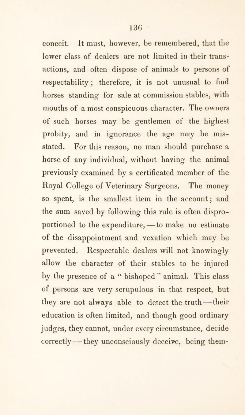 conceit. It must, however, be remembered, that the lower class of dealers are not limited in their trans¬ actions, and often dispose of animals to persons of respectability; therefore, it is not unusual to find horses standing for sale at commission stables, with mouths of a most conspicuous character. The owners of such horses may be gentlemen of the highest probity, and in ignorance the age may be mis¬ stated. For this reason, no man should purchase a horse of any individual, without having the animal previously examined by a certificated member of the Royal College of Veterinary Surgeons. The money so spent, is the smallest item in the account; and the sum saved by following this rule is often dispro- portioned to the expenditure,—to make no estimate of the disappointment and vexation which may be prevented. Respectable dealers will not knowingly allow the character of their stables to be injured by the presence of a “ bishoped ” animal. This class of persons are very scrupulous in that respect, but they are not always able to detect the truth—-their education is often limited, and though good ordinary judges, they cannot, under every circumstance, decide correctly — they unconsciously deceive, being them-