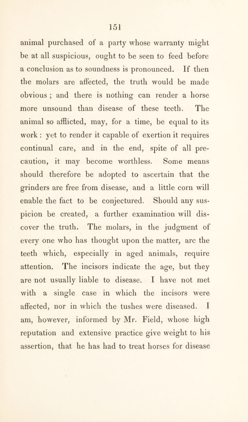 animal purchased of a party whose warranty might be at all suspicious, ought to be seen to feed before a conclusion as to soundness is pronounced. If then the molars are affected, the truth would be made obvious ; and there is nothing can render a horse more unsound than disease of these teeth. The animal so afflicted, may, for a time, be equal to its work : yet to render it capable of exertion it requires continual care, and in the end, spite of all pre¬ caution, it may become worthless. Some means should therefore be adopted to ascertain that the grinders are free from disease, and a little corn will enable the fact to be conjectured. Should any sus¬ picion be created, a further examination will dis¬ cover the truth. The molars, in the judgment of every one who has thought upon the matter, arc the teeth which, especially in aged animals, require attention. The incisors indicate the age, but they are not usually liable to disease. I have not met with a single case in which the incisors were affected, nor in which the tushes were diseased. I am, however, informed by Mr. Field, whose high reputation and extensive practice give weight to his assertion, that he has had to treat horses for disease