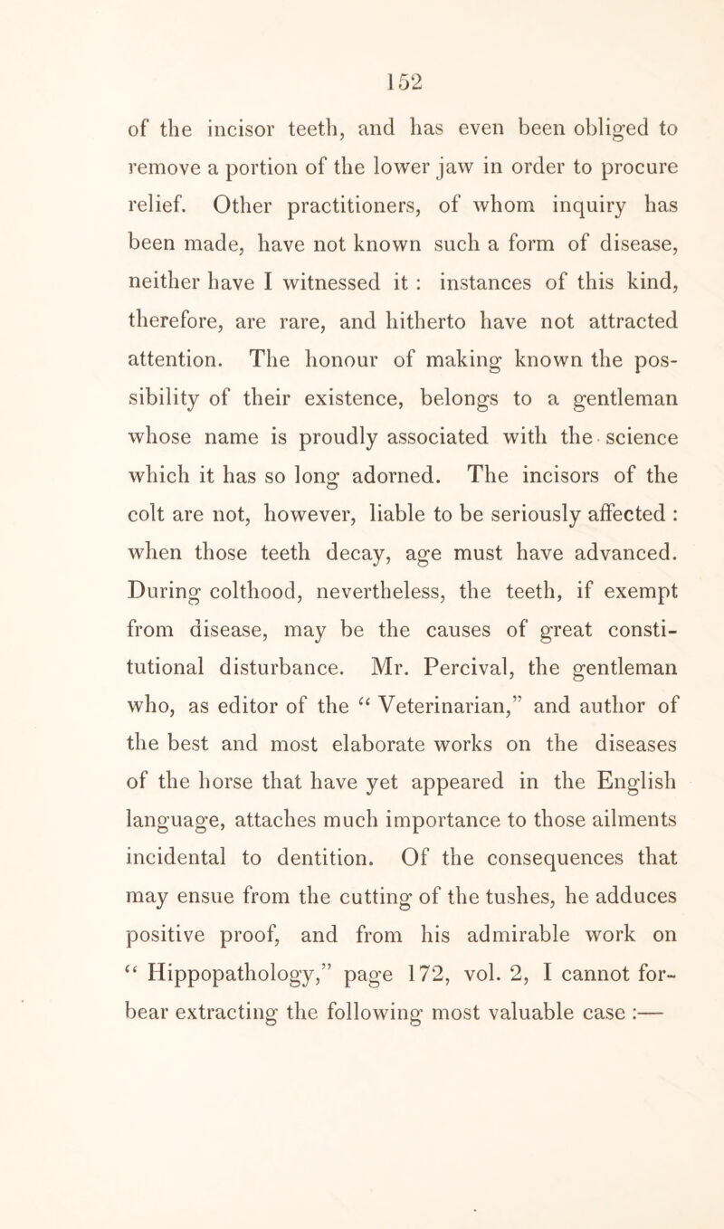 of the incisor teeth, and has even been obliged to remove a portion of the lower jaw in order to procure relief. Other practitioners, of whom inquiry has been made, have not known such a form of disease, neither have I witnessed it : instances of this kind, therefore, are rare, and hitherto have not attracted attention. The honour of making known the pos¬ sibility of their existence, belongs to a gentleman whose name is proudly associated with the science which it has so long adorned. The incisors of the colt are not, however, liable to be seriously affected : when those teeth decay, age must have advanced. During colthood, nevertheless, the teeth, if exempt from disease, may be the causes of great consti¬ tutional disturbance. Mr. Percival, the gentleman who, as editor of the “ Veterinarian,” and author of the best and most elaborate works on the diseases of the horse that have yet appeared in the English language, attaches much importance to those ailments incidental to dentition. Of the consequences that may ensue from the cutting of the tushes, he adduces positive proof, and from his admirable work on “ Ilippopathology,” page 172, vol. 2, I cannot for¬ bear extracting the following most valuable case :—