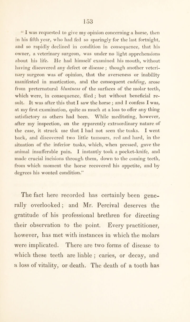  I was requested to give my opinion concerning a horse., then in his fifth year., who had fed so sparingly for the last fortnight, and so rapidly declined in condition in consequence, that his owner, a veterinary surgeon, was under no light apprehensions about his life. He had himself examined his mouth, without having discovered any defect or disease ; though another veteri¬ nary surgeon was of opinion, that the averseness or inability manifested in mastication, and the consequent cudding, arose from preternatural bluntness of the surfaces of the molar teeth, which were, in consequence, filed; but without beneficial re¬ sult. It was after this that I saw the horse; and I confess I was, at my first examination, quite as much at a loss to offer any thing satisfactory as others had been. While meditating, however, after my inspection, on the apparently extraordinary nature of the case, it struck me that I had not seen the tusks. I went back, and discovered two little tumours, red and hard, in the situation of the inferior tusks, which, when pressed, gave the animal insufferable pain. I instantly took a pocket-knife, and made crucial incisions through them, down to the coming teeth, from which moment the horse recovered his appetite, and by degrees his wonted condition.” The fact here recorded has certainly been gene¬ rally overlooked; and Mr. Percival deserves the gratitude of his professional brethren for directing their observation to the point. Every practitioner, however, has met with instances in which the molars were implicated. There are two forms of disease to which these teeth are liable ; caries, or decay,, and a loss of vitality, or death. The death of a tooth has