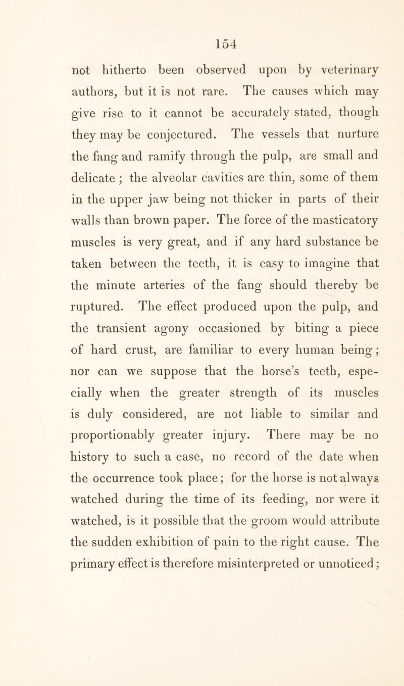 not hitherto been observed upon by veterinary authors., but it is not rare. The causes which may give rise to it cannot be accurately stated, though they may be conjectured. The vessels that nurture the fang and ramify through the pulp, are small and delicate ; the alveolar cavities are thin, some of them in the upper jaw being not thicker in parts of their walls than brown paper. The force of the masticatory muscles is very great, and if any hard substance be taken between the teeth, it is easy to imagine that the minute arteries of the fang should thereby be ruptured. The effect produced upon the pulp, and the transient agony occasioned by biting a piece of hard crust, are familiar to every human being; nor can we suppose that the horse’s teeth, espe¬ cially when the greater strength of its muscles is duly considered, are not liable to similar and proportionably greater injury. There may be no history to such a case, no record of the date wdien the occurrence took place; for the horse is not always watched during the time of its feeding, nor were it watched, is it possible that the groom would attribute the sudden exhibition of pain to the right cause. The primary effect is therefore misinterpreted or unnoticed;