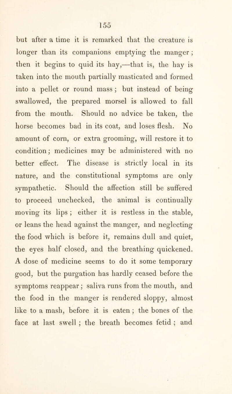 but after a time it is remarked that the creature is longer than its companions emptying the manger ; then it begins to quid its hay,—that is, the hay is taken into the mouth partially masticated and formed into a pellet or round mass ; but instead of being swallowed, the prepared morsel is allowed to fall from the mouth. Should no advice be taken, the horse becomes bad in its coat, and loses flesh. No amount of corn, or extra grooming, will restore it to condition; medicines may be administered with no better effect. The disease is strictly local in its nature, and the constitutional symptoms are only sympathetic. Should the affection still be suffered to proceed unchecked, the animal is continually moving its lips ; either it is restless in the stable, or leans the head against the manger, and neglecting the food which is before it, remains dull and quiet, the eyes half closed, and the breathing quickened, A dose of medicine seems to do it some temporary good, but the purgation has hardly ceased before the symptoms reappear ; saliva runs from the mouth, and the food in the manger is rendered sloppy, almost like to a mash, before it is eaten ; the bones of the face at last swell ; the breath becomes fetid ; and