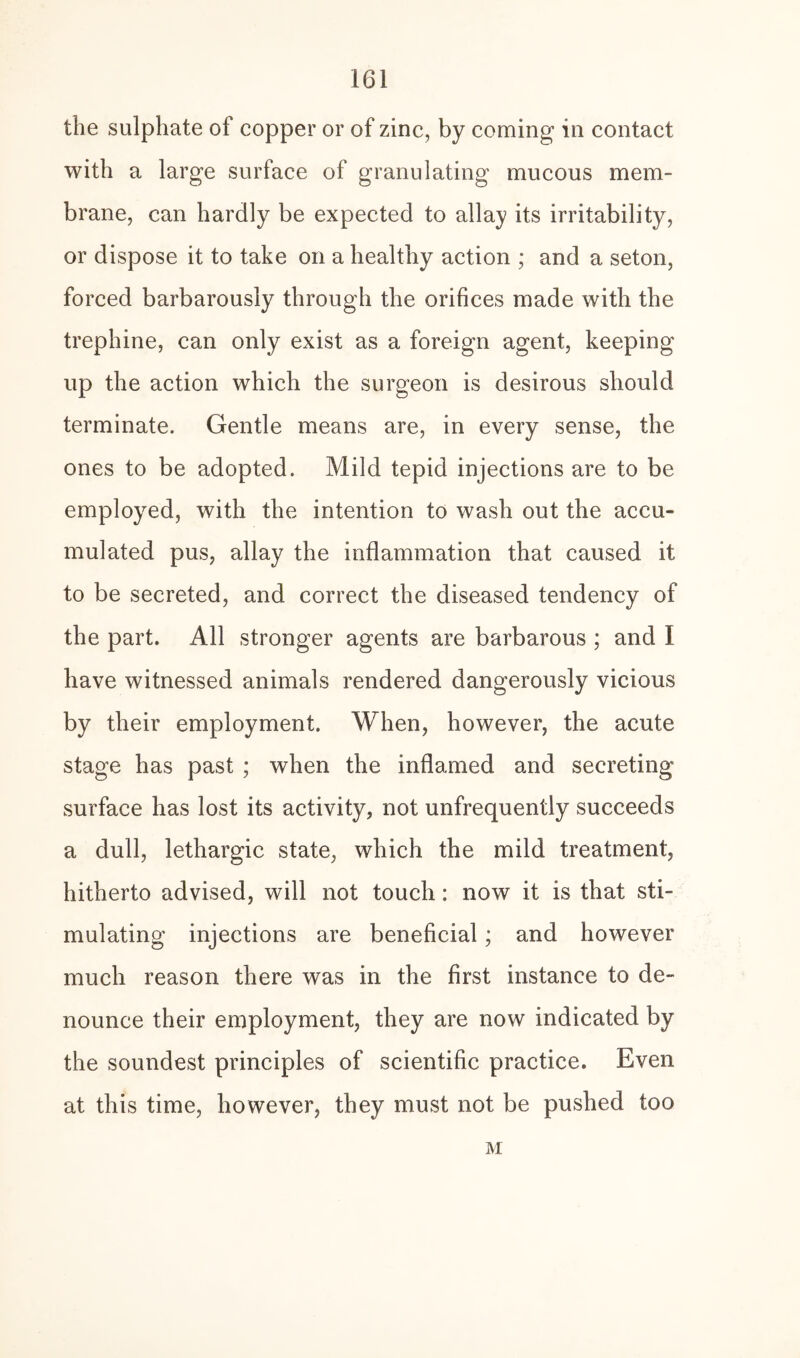 the sulphate of copper or of zinc, by coming in contact with a large surface of granulating mucous mem¬ brane, can hardly be expected to allay its irritability, or dispose it to take on a healthy action ; and a seton, forced barbarously through the orifices made with the trephine, can only exist as a foreign agent, keeping up the action which the surgeon is desirous should terminate. Gentle means are, in every sense, the ones to be adopted. Mild tepid injections are to be employed, with the intention to wash out the accu¬ mulated pus, allay the inflammation that caused it to be secreted, and correct the diseased tendency of the part. All stronger agents are barbarous ; and I have witnessed animals rendered dangerously vicious by their employment. When, however, the acute stage has past ; when the inflamed and secreting surface has lost its activity, not unfrequently succeeds a dull, lethargic state, which the mild treatment, hitherto advised, will not touch: now it is that sti¬ mulating injections are beneficial; and however much reason there was in the first instance to de¬ nounce their employment, they are now indicated by the soundest principles of scientific practice. Even at this time, however, they must not be pushed too M