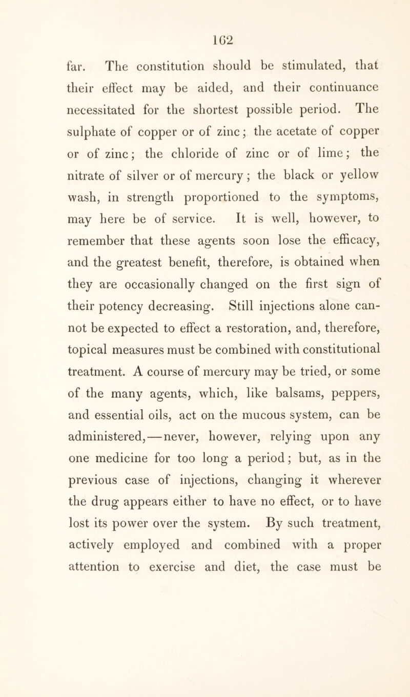 1G2 far. The constitution should be stimulated, that their effect may be aided, and their continuance necessitated for the shortest possible period. The sulphate of copper or of zinc; the acetate of copper or of zinc; the chloride of zinc or of lime; the nitrate of silver or of mercury; the black or yellow wash, in strength proportioned to the symptoms, may here be of service. It is well, however, to remember that these agents soon lose the efficacy, and the greatest benefit, therefore, is obtained when they are occasionally changed on the first sign of their potency decreasing. Still injections alone can¬ not be expected to effect a restoration, and, therefore, topical measures must be combined with constitutional treatment. A course of mercury may be tried, or some of the many agents, which, like balsams, peppers, and essential oils, act on the mucous system, can be administered,—never, however, relying upon any one medicine for too long a period; but, as in the previous case of injections, changing it wherever the drug appears either to have no effect, or to have lost its power over the system. By such treatment, actively employed and combined with a proper attention to exercise and diet, the case must be