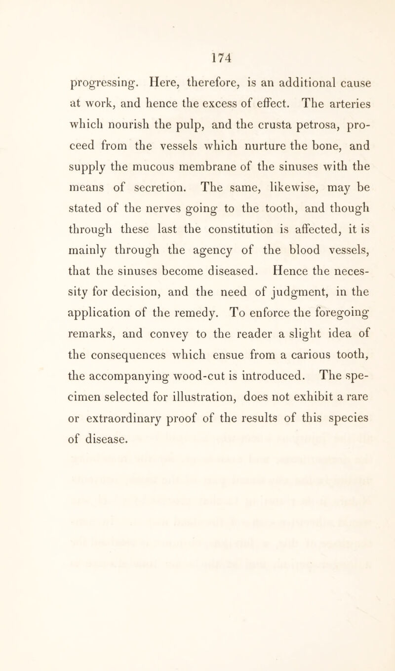 progressing. Here, therefore, is an additional cause at work, and hence the excess of effect. The arteries which nourish the pulp, and the crusta petrosa, pro¬ ceed from the vessels which nurture the bone, and supply the mucous membrane of the sinuses with the means of secretion. The same, likewise, may be stated of the nerves going to the tooth, and though through these last the constitution is affected, it is mainly through the agency of the blood vessels, that the sinuses become diseased. Hence the neces¬ sity for decision, and the need of judgment, in the application of the remedy. To enforce the foregoing remarks, and convey to the reader a slight idea of the consequences which ensue from a carious tooth, the accompanying wood-cut is introduced. The spe¬ cimen selected for illustration, does not exhibit a rare or extraordinary proof of the results of this species of disease.