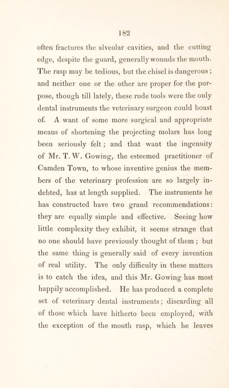 often fractures the alveolar cavities, and the cutting edge, despite the guard, generally wounds the mouth. The rasp may be tedious, but the chisel is dangerous ; and neither one or the other are proper for the pur¬ pose, though till lately, these rude tools were the only dental instruments the veterinary surgeon could boast of. A want of some more surgical and appropriate means of shortening the projecting molars has long been seriously felt; and that want the ingenuity of Mr. T. W. Gowing, the esteemed practitioner of Camden Town, to whose inventive genius the mem¬ bers of the veterinary profession are so largely in¬ debted, has at length supplied. The instruments he has constructed have two grand recommendations: they are equally simple and effective. Seeing how little complexity they exhibit, it seems strange that no one should have previously thought of them ; but the same thing is generally said of every invention of real utility. The only difficulty in these matters is to catch the idea, and this Mr. Gowing has most happily accomplished. He has produced a complete set of veterinary dental instruments; discarding all of those which have hitherto been employed, with the exception of the mouth rasp, which he leaves