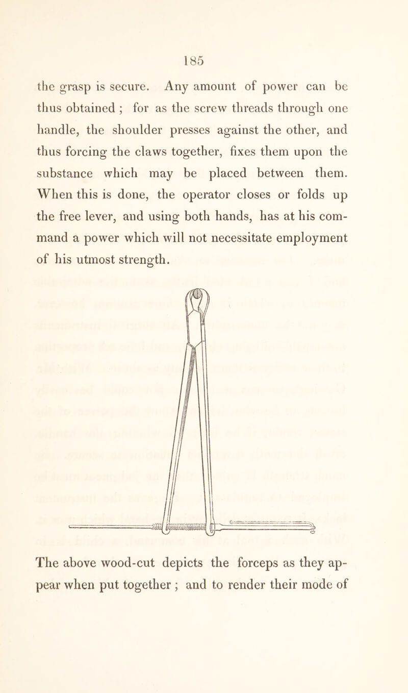 the grasp is secure. Any amount of power can be thus obtained ; for as the screw threads through one handle, the shoulder presses against the other, and thus forcing the claws together, fixes them upon the substance which may be placed between them. When this is done, the operator closes or folds up the free lever, and using both hands, has at his com¬ mand a power which will not necessitate employment of his utmost strength. The above wood-cut depicts the forceps as they ap¬ pear when put together ; and to render their mode of