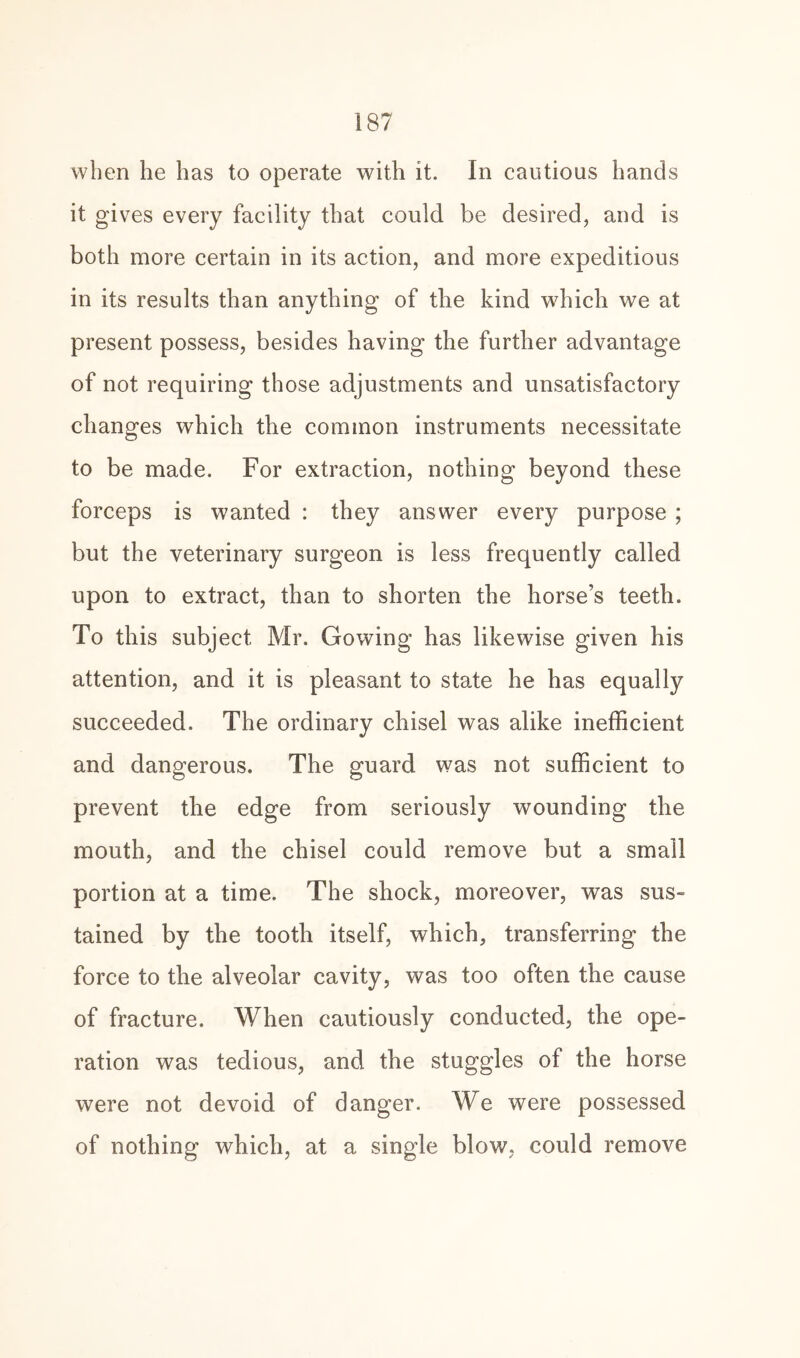 when he has to operate with it. In cautious hands it gives every facility that could be desired, and is both more certain in its action, and more expeditious in its results than anything of the kind which we at present possess, besides having the further advantage of not requiring those adjustments and unsatisfactory changes which the common instruments necessitate to be made. For extraction, nothing beyond these forceps is wanted : they answer every purpose ; but the veterinary surgeon is less frequently called upon to extract, than to shorten the horse’s teeth. To this subject Mr. Go wing has likewise given his attention, and it is pleasant to state he has equally succeeded. The ordinary chisel was alike inefficient and dangerous. The guard was not sufficient to prevent the edge from seriously wounding the mouth, and the chisel could remove but a small portion at a time. The shock, moreover, was sus- tained by the tooth itself, which, transferring the force to the alveolar cavity, was too often the cause of fracture. When cautiously conducted, the ope¬ ration was tedious, and the stuggles of the horse were not devoid of danger. We were possessed of nothing which, at a single blow, could remove