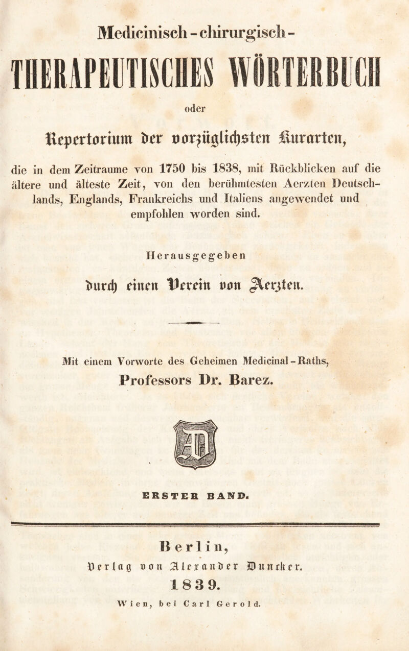 Medicinisch - chirurgisch - oder Hrprrtortum i»rr uor^ügltdjötm Hur arten, die in dem Zeiträume yoii 1750 bis 1838, mit Rückblicken auf die ältere und älteste Zeit, von den berühmtesten Aerzten Deutsch¬ lands, Englands, Frankreichs und Italiens angewendet und empfohlen worden sind* Herausgegeben tuu*d) rinnt Hierein tum Jlfrjten. Mit einem Vorworte des Geheimen Medicinal - Raths, Professors Dr. Barez. ERSTEH BAND. Berlin, «» Ö erlag Don 2Uf*anöer JD u n ck t r. 18 3 9. Wien, bei Carl Gerold.