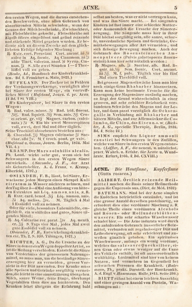 den ersten Wegen, und die daraus entstehen¬ den Beschwerden, ohne allen Gebrauch von absorbirenden Mitteln schwinden, wenn der Genuss der Milch beschränkt, Zwiebackbrei, mit Fleischbrühe gekocht, Fleischbrühe mit Eigelb öfters eingeflösst und gelind reizende und stärkende Mittel gegeben wurden. Er be¬ diente sich zu diesem Zwecke mit dem glück¬ lichsten Erfolge folgender Mischung: 1(. Extr. cort. Peruviani Gort, aurant. äa 51 solve in Aq. foenic. Aq. Cinnamom. ää §i adde Tinct. valerian. anod. 9i Syrup. Cin- nam. §i Alle zwei Stunden 1 — 2 Thee- löffel voll zu geben. CHenke, Ad., Handbuch der Kinderkrankhei¬ ten. Bd. 1. Frankfurt a. Main, 1821.) HUFEL AND. Der Zucker ist in Fehlern der YerdauungsWerkzeuge, vorzüglich aber bei Säure der ersten Wege, ein vortreff¬ liches Mittel (Hufeland, Journ. d. pr. Arzn. 11 Bd. 1 St. VIII.) H’s Kinderpulver, bei Säure in den ersten Wegen: ib Rad. valer. minor. 5i Rad. irid. florent. 5iß. Rad. liquirit. 5ij Sem.anis.5ß Cro- ci Orient, gr. viij Magnes. carbon. (calci- nata.) 5i S. Ein bis zwei Messerspitzen voll, zwei, drei Mal und öfter täglich. Seine Trochisci absorbentes bestehen aus : Ii Chocolad. ^ij Magnes calcinatae §i Sac- char. albi %v. M. f. troch. pond. gr. xxiv. (Hufeland u. Osann, Journ. Berlin, 1824. Mai VII. 4.) KKAMP.DerMars s o 1 ubi 1 i s a 1 ca 1 i s. Pli. Lond. wirkt sehr gut, wenn sich bei Schwängern in den ersten Wegen Säure entwickelt. (Sacornbe, J. F., der Arzt als Geburtshelfer. A. d. Franz, v. Kramp. Elberfeld, 1797.) O STANDER, F. B., lässt, bei Säure, Er¬ wachsene jeden Morgen einen Skrupel Kali ei tr atu m in Wasser nüchtern nehmen, und denTag über 3—4Mal eine Auflösung von bitte¬ ren Extrakten mit L i q. a m mon.a n i s. z. B. 11 Extr. card. bened. 5Ü Liq. anmion. anis. 5i Aq. meliss. giv. M. Täglich 4 Mal 1 Esslöffel voll zu nehmen. Oder für viele, besonders Unbemittelte, em¬ pfiehlt 0. ein wohlfeiles und gutes, Säure til¬ gendes Mittel: 11 Aq. Calcariae rec. parat, giv Aq. menth. er. $ij S. Tags vier Mal, jedes Mal zw ei gute Esslöffel voll zu nehmen. (Osiander, F. Ii., Eutwickelungskrankhei- ten etc. Th. 2. S. 330. Tübingen, 1821.) RICHTER, A. G., Da die Ursache zu der Säure in den erstenWegen doppelterArt ist, so ist die Heilung verschieden. Entsteht die Säure von Verderbniss der genossenen Nahrungs¬ mittel, so muss inan, um die beständige Säure¬ erzeugung hier zu vermeiden , grosse Vor¬ sicht in der Diät anwenden. Der Kranke muss alle Speisen und Getränke sorgfältig vermei¬ den,die leicht in einesaureGährung übergehen. Milch, saure Weine, fette Dinge, überhaupt Vegetabilien fchun dies am leichtesten. Den Kranken lehrt übrigens die Erfahrung bald selbst am besten, was er nicht vertragen kann, und was ihm Säure macht.— Bei säugenden Kindern ist fast immer eine schlechte Mutter¬ oder Ammenmilch die Ursache der Säuerer¬ zeugung. Die Säugende muss hier in ihrer Diät höchst sorgfältig sein, alle saure, schar¬ fe, unverdauliche Speisen und Getränke, Ge- miithsbewegungen aller Art vermeiden , und sich fleissige Bew egung machen. Auch der Gebrauch des Rosenste insc he n A m - menpulvers (Pulvis galactopoeus Rosen- steinii) kann hier sehr nützlich w erden : 1^ Magnes. alb. §i Sacchar, alb. Rad. li- quir. ääoij Sem. foenic. Cort. aurant. aa 3ß M. f. pulv. Täglich vier bis fünf Mal einen Theelöffel voll. Bei grosser Magenschw äche kann man hier noch einige G ran R li abarbe r hinzusetzen. Kann man keine bestimmte Ursache für die Erzeugung der Magensäure ausfindig machen, so liegt der Grund wahrscheinlich in einer grossen, mit sehr erhöhter Reizbarkeit ver¬ bundenen Schw äche des Magens und der Le¬ ber, und dann passt vorzüglich die Ochsen¬ galle in Verbindung mit Rhabarber und bittern Mitteln, und zur Affirmativkur die C o- 1 u m b o, die C hi n a, das Eise ii u. s. wr. (Rich¬ ter, A. G., specielle Therapie, Berlin, 1816. Bd. 4. Seite 24.) SIMS empfieht den Liquor ammonii caustici bei Schwängern in den Zufällen, welche von Säure in den erstenWegen entste¬ hen. (Löffler, A. F., die neuest, u. nützlichst. pract. Wahrh. u. Erfahr, für Ärzte u. Wund¬ ärzte. Erfurt, 1805. 2.Bd. CXV11I.) ACNE. Die Hautfinne, Kupferfinne (Gutta rosacea.) ALIBERT. Örtlich reizende Heil¬ mittel machen die Basis seiner Heilmethode gegen die Cuperosis aus. (Dict. de Med. 1832) BATEMANN. Sind bei der Acne Simplex die Knötchen beträchtlich entzündet, und ist eine grosse Anzahl derselben pustelnartig, so erfordert dies eine verdünnte Mischung z. B. gleiche Theile eines verdünnten Alcohols und Rosen- oder Hollunderbl ii then- wrassers. Ein sehr scharfes Waschwasser schadet hier. — Die Acne indurata w ird durch den anhaltenden Gebrauch äusserlicher Reiz¬ mittel, verbunden mit regelmässiger Diät und Leibesbewregung, oft sehr erleichtert und zu¬ weilen gänzlich gehoben. Ein spirifuöses Waschwasser, anfangs ein w enig verdünnt, welches das salzsaureO neck Silber, ei¬ nen Gran oder etw as weniger auf die Unze des Vehikels enthält, ist oft ausserordentlich wohlthätig. Laxirmittel sind hier von keinem Nutzen, und vermehren im Gegentlieil bei schwachen Personen die Krankheit. (Bate- mann, Th., prakt. Darstell, der Hautkrankh. A. d. Engl. v.Hanemann. Halle,1815. Seite 399.) B1ET T rühmt bei einem leichten Ausschlag und einer geringen Anzahl von Pusteln, Wa- schungen mit: