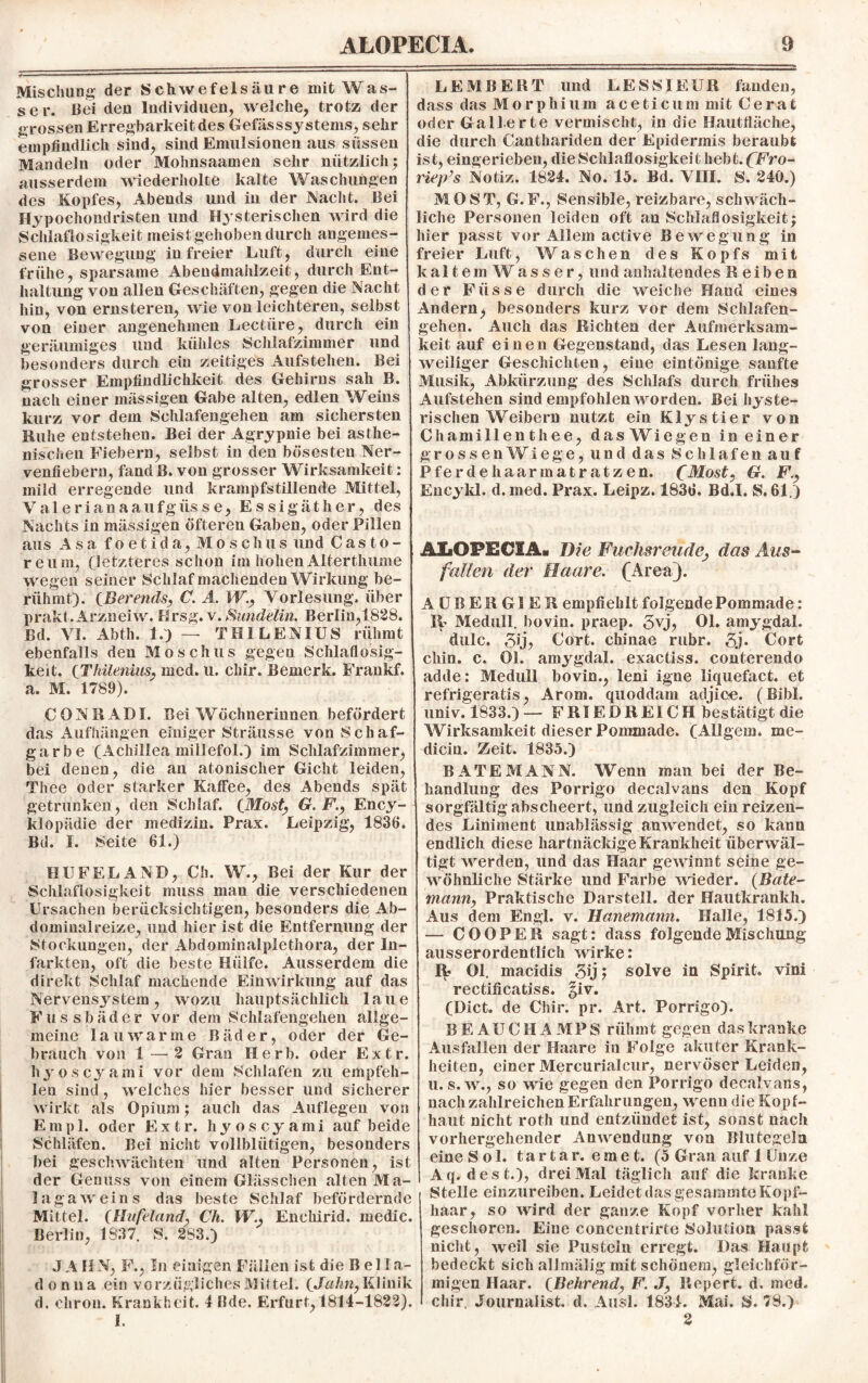 Mischung der Schwefelsäure mit Was¬ ser. Bei den Individuen, welche, trotz der grossen Erregbarkeit des Gefässsystems, sehr empfindlich sind, sind Emulsionen aus süssen Mandeln oder Mohnsaamen sehr nützlich $ ausserdem wiederholte kalte Waschungen des Kopfes, Abends und in der Nacht. Bei Hypochondristen und Hysterischen wird die Schlaflosigkeit meist gehoben durch angemes¬ sene Bewegung in freier Luft, durch eine frühe, sparsame Abendmahlzeit, durch Ent¬ haltung von allen Geschäften, gegen die Nacht hin, von ernsteren, wie von leichteren, selbst von einer angenehmen Lectüre, durch ein geräumiges und kühles Schlafzimmer und besonders durch ein zeitiges Aufstehen. Bei grosser Empfindlichkeit des Gehirns sah B. nach einer massigen Gabe alten, edlen Weins kurz vor dem Schlafengehen am sichersten Muhe entstehen. Bei der Agrypnie bei asthe¬ nischen Fiebern, selbst in den bösesten Ner¬ venfiebern, fand B. von grosser Wirksamkeit: mild erregende und krampfstillende Mittel, Valerianaaufgüsse, Essigäther, des Nachts in mässigen öfteren Gaben, oder Pillen aus Asa foetida, Moschus und Casto- reum, (letzteres schon im hohenAlterthume wegen seiner Schlaf machenden Wirkung be¬ rühmt). (jBerends, C. Ä. W., Vorlesung, über prakt.Arzneiw. Hrsg. v. Hundelin. Berlin,1828. Bd. VI. Abth. 1.) — THILENIUS rühmt ebenfalls den Moschus gegen Schlaflosig¬ keit. (Thilenius, med. u. chir. Bemerk. Frankf. a. M. 1789). CONRAD1. Bei Wöchnerinnen befördert das Aufhängen einiger Sträusse von Schaf¬ garbe (Achillea millefol.) im Schlafzimmer, bei denen, die an atonischer Gicht leiden, Thee oder starker Kaffee, des Abends spät getrunken, den Schlaf. (Most, G. F., Ency- klopädie der medizin. Prax. Leipzig, 1836. Bd. I. Seite 61.) HU FEL AND, Ch. W., Bei der Kur der Schlaflosigkeit muss man die verschiedenen Ursachen berücksichtigen, besonders die Ab¬ dominalreize, und hier ist die Entfernung der Stockungen, der Abdominalplethora, der In¬ farkten, oft die beste Hülfe. Ausserdem die direkt Schlaf machende Einwirkung auf das Nervensystem, wozu hauptsächlich laue Fussbäder vor dem Schlafengehen allge¬ meine lauwarme Bäder, oder der Ge¬ brauch von 1 —2 Gran Herb, oder Extr. hyoscyami vor dem Schlafen zu empfeh¬ len sind , welches hier besser und sicherer wirkt als Opium; auch das Auflegen von Empl. oder Extr. hyoscyami auf beide Schläfen. Bei nicht vollblütigen, besonders bei geschwächten und alten Personen, ist der Genuss von einem Glässchen alten Ma¬ lagaweins das beste Schlaf befördernde Mittel. (Hufeland, Ch. W., Enehirid. medic. Berlin, 1837. S. 2S3.) JAH N, F., In einigen Fällen ist die Bella¬ donna ein vorzügliches Mittel. (Jahn, Klinik d. cliron. Krankheit. IBde. Erfurt, 1814-1822). I. LEMBERT und LESSIEIJR fanden, dass das Morphium aceticum mit Gerat oder Gallerte vermischt, in die Hautfläche, die durch Canthariden der Epidermis beraubt ist, eingerieben, die Schlaflosigkeit hebt. (FYo- riep’s Notiz. 1824. No. 15. Bd. VIII. S. 240.) MOST, G. F., vSensible, reizbare, schwäch¬ liche Personen leiden oft an Schlaflosigkeit; hier passt vor Allem active Bewegung in freier Luft, Waschen des Kopfs mit kaltem Wasser, und anhaltendes Reiben der Füsse durch die weiche Hand eines Andern> besonders kurz vor dem Schlafen¬ gehen. Auch das Richten der Aufmerksam¬ keit auf einen Gegenstand, das Lesen lang¬ weiliger Geschichten, eine eintönige sanfte Musik, Abkürzung des Schlafs durch frühes Aufstehen sind empfohlen worden. Bei hyste¬ rischen Weibern nutzt ein Klystier von Chamillenthee, das Wiegen in einer grossenWiege, und das Schlafen auf Pferdehaarmatratzen. (Most, G. F., Encykl. d. med. Prax. Leipz. 1836. Bd.I. S. 61.) AiLOPECIA» Die Fuclisreüde, das Aus¬ fallen der Haare. (Area). A UBER Gl ER empfiehlt folgende Pommade: Pp Medull. bovin, praep. 5vj, Ol. amygdal. dulc. gij, Gort, chinae mbr. Cort chin. c. Ol. amygdal. exactiss. conterendo adde: Medull bovin., leni igne liquefact. et refrigeratis, Arom. quoddain adjiee. (Bibi, univ. 1833.) — FRIED REICH bestätigt die Wirksamkeit dieser Pommade. (Allgem. me- dicin. Zeit. 1835.) BÄTE MANN. Wenn man bei der Be¬ handlung des Porrigo decalvans den Kopf sorgfältig abscheert, und zugleich ein reizen¬ des Liniment unablässig anwendet, so kann endlich diese hartnäckige Krankheit überwäl¬ tigt werden, und das Haar gewinnt seine ge¬ wöhnliche Stärke und Farbe wieder. (Bäte- mann, Praktische Darstell, der Hautkrankh. Aus dem Engl. v. Hanemann. Halle, 1815.) — CO OPER sagt: dass folgende Mischung ausserordentlich wirke: 1P Ol. macidis gij; solve in Spirit, vini rectificatiss. §iv. (Dict. de Chir. pr. Art. Porrigo). BEAUCHAMPS rühmt gegen das kranke Ausfallen der Haare in Folge akuter Krank¬ heiten, einer Mercurialcur, nervöser Leiden, u. s. w., so wie gegen den Porrigo decalvans, nach zahlreichen Erfahrungen, wenn die Kopf¬ haut nicht roth und entzündet ist, sonst nach vorhergehender Anwendung von Blutegeln eine Sol. tartar. emet. (5 Gran auf 1 Unze Aq. dest.), drei Mal täglich auf die kranke Stelle einzureiben. Leidet das gesammte Kopf¬ haar, so wird der ganze Kopf vorher kahl geschoren. Eine concentrirte Solution passt nicht, weil sie Pusteln erregt. Das Haupt bedeckt sich alJmäiig mit schönem, gleichför¬ migen Haar. (Behrend, F. J, Ilepert. d. med. chir. Journalist, d. Ausl. 1834. Mai. SS. 78.) 2
