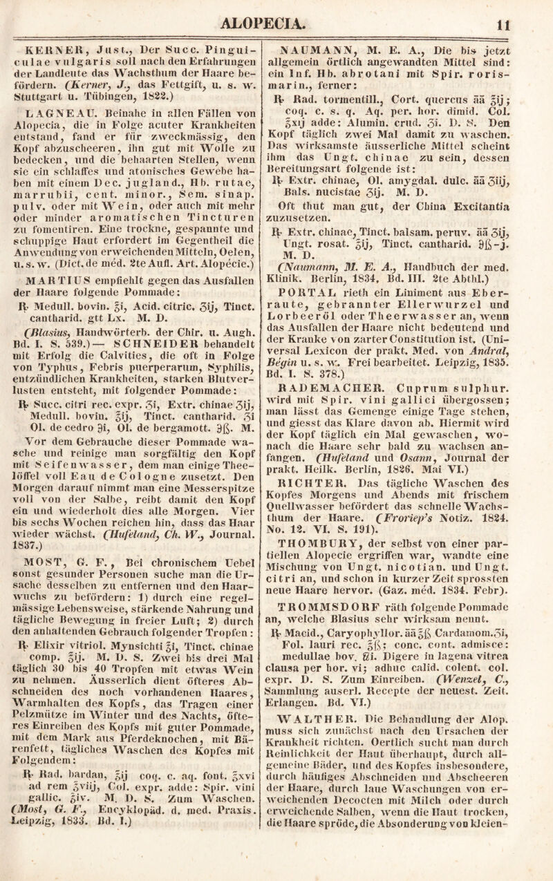 KERNEll, Just., Der Succ. Pingui- culae vulg aris soll nach den Erfahrungen der Landleute das Wactistlmm der Haare be¬ fördern. (Kerner, das Fettgift, u. s. w. Stuttgart u. Tübingen, 1822.) LAGNEAU. Beinahe in allen Fällen von Alopecia, die in Folge acuter Krankheiten entstand, fand er für zweckmässig, den Kopf abzuscheeren, ihn gut mit Wolle zu bedecken, und die behaarten Stellen, wenn sie ein schlaffes und atomsches Gewebe ha¬ ben mit einem Dec. jugland., Hb. rutae, marrubii, Cent, minor., Sem. sinap. pulv. oder mit Wein, oder auch mit mehr oder minder aromatischen Tincturen zu fomentiren. Eine trockne, gespannte und schuppige Haut erfordert im Gegentheil die Anwendung von erweichenden Mitteln, Oelen, u.s.w. (Dict.de med. 2teAufl. Art. Alopecie.) MAR TI US empfiehlt gegen das Ausfallen der Haare folgende Pommade: R Medull. bovin. §i, Acid. citric, 5ij> Tinct. cantharid. gtt Lx. M. D. (Blasius, Handwörterb. der Chir. u. Augh. Bd. I. S. 539.)— SCHNEIDER behandelt mit Erfolg die Calvities, die oft in Folge von Typhus, Febris puerperarum, Syphilis, entzündlichen Krankheiten, starken Blutver¬ lusten entsteht, mit folgender Pommade: R Succ. citri rec, expr. 3i, Extr. chinae 3ÄB Medull. bovin. §ij, Tinct. cantharid. 3i Ol. decedro 9i, Ol. de bergamott. 9ß. M. Vor dem Gebrauche dieser Pommade wa¬ sche und reinige man sorgfältig den Kopf mit Seifenwasser, dem man einige Thee- löffel voll Eau de Cologne zusetzt. Den Morgen darauf nimmt man eine Messerspitze voll von der Salbe, reibt damit den Kopf ein und wiederholt dies alle Morgen. Vier bis sechs Wochen reichen hin, dass das Haar wieder wächst. CHufeland, Ch. W., Journal. 1837.) MOST, G. F., Bei chronischem Uebel sonst gesunder Personen suche man die Ur¬ sache desselben zu entfernen und den Haar¬ wuchs zu befördern: 1) durch eine regel¬ mässige Lebensweise, stärkende Nahrung und tägliche Bewegung in freier Luft; 2) durch den anhaltenden Gebrauch folgender Tropfen: R Elixir Vitriol. Mynsichti gi, Tinct. chinae comp. gij. M. D. S. Zwei bis drei Mal täglich 30 bis 40 Tropfen mit etwas Wein zu nehmen. Äusserlich dient öfteres Ab¬ schneiden des noch vorhandenen Haares, Warmhalten des Kopfs, das Tragen einer Pelzmütze im Winter und des Nachts, öfte¬ res Einreiben des Kopfs mit guter Pommade, mit dem Mark aus Pferdeknochen, mit Bä¬ renfett, tägliches Waschen des Kopfes mit Folgendem: R Rad. bardan, gij coq. c. aq. fout. gxvi ad rem 5viij, Col. expr. adde: Spir. vini gallic. giv. M. D. S. Zum Waschen. CMost, G. F.} Eneyklopäd. d. med. Praxis. Leipzig, 1833. Bd. I.) NAUMANN, M. E. A., Die bis jetzt allgemein örtlich angewandten Mittel sind: ein Inf. Hb. abrotani mit Spir. roris- marin., ferner: R Rad. tormentill., Cort. quercus ää gij; coq. c. s. q. Aq. per. hör. dimid. Col. gxij adde: Alumin. crud. 5k O. S. Den Kopf täglich zwei Mal damit zu waschen. Das wirksamste äusserliche Mittel scheint ihm das Ungt. chinae zu sein, dessen Bereitungsart folgende ist: 11 Extr. chinae, Ol. amygdal. dulc. aä 3nj, Bals. nucistae 3y* M. D. Oft thut man gut, der China Excitantia zuzusetzen. R Extr. chinae, Tinct. balsam. peruv. äa 3y^ Ungt. rosat. gij, Tinct. cantharid. 9ß-j. M. D. (Naumann, M. E. A.? Handbuch der med. Klinik. Berlin, 1834. Bd. III. 2te Abthl.) PORTAL rieth ein Liniment aus Eber¬ raute, gebrannter Ellerwurzel und Lorbeeröl oder Theerwasser an, wenn das Ausfallen der Haare nicht bedeutend und der Kranke von zarter Constitution ist. (Uni¬ versal Lexicon der prakt. Med. von Andral, Begin u. s. w. Frei bearbeitet. Leipzig, 1835. Bd. I. S. 378.) RADEMACHER. Cuprum su 1 phur. wird mit Spir. vini gallici übergossen; man lässt das Gemenge einige Tage stehen, und giesst das Klare davon ab. Hiermit wird der Kopf täglich ein Mal gewaschen, wo¬ nach die Haare sehr bald zu wachsen an¬ fangen. (Hufeland und Osann, Journal der prakt. Heilk. Berlin, 1826. Mai VI.) RICHTER, Das tägliche Waschen des Kopfes Morgens und Abends mit frischem Quellwasser befördert das schnelle Wachs¬ thum der Haare. (Froriep’s Notiz. 1824. No. 12. VI. S. 191). THOMBURY, der selbst von einer par¬ tiellen Alopecie ergriffen war, wandte eine Mischung von Ungt. nicotian. und Ungt. citri an, und schon in kurzer Zeit sprossten neue Haare hervor. (Gaz. med. 1834. Febr). TROMMSDORF räth folgendePoramade an, welche Blasius sehr wirksam nennt. R Macid., Caryophyllor.äägß Cardamom.5i, Fol. lauri rec. gß; conc. cont. admisce: medullae bov. ßi. Digere in lagena vitrea clausa per hör. vi; adhuc calid. colent. col. expr. D. S. Zum Einreiben. (Wenzel, C.y Sammlung auserl. Recepte der neuest. Zeit. Erlangen. Bd. VI.) WALTHER. Die Behandlung der Alop. muss sich zunächst nach den Ursachen der Krankheit richten. Oertlich sucht man durch Reinlichkeit der Haut überhaupt, durch all¬ gemeine Bäder, und des Kopfes insbesondere, durch häufiges Abschneiden und Abscheeren der Haare, durch laue Waschungen von er¬ weichenden Decocten mit Milch oder durch erweichende Salben, wenn die Haut trocken, die Haare spröde, die Absonderung von kleien-