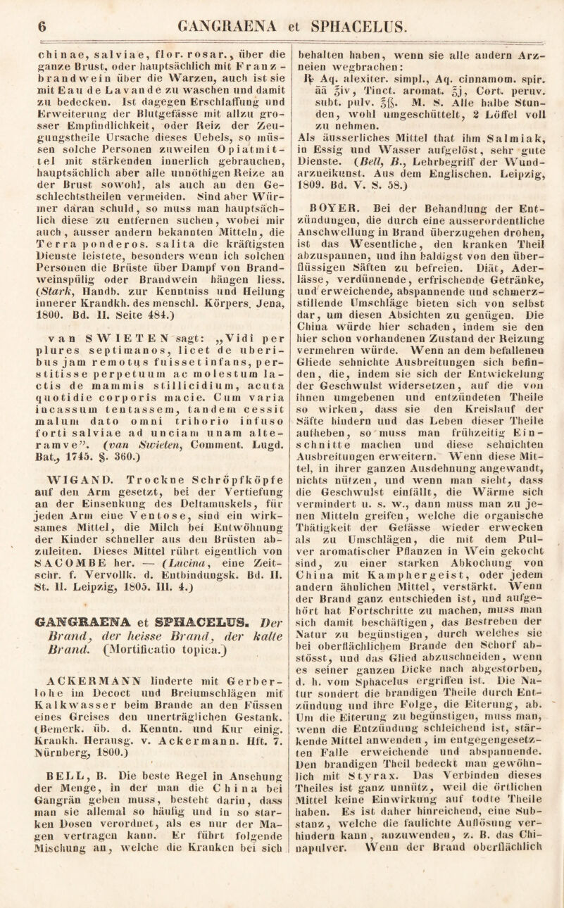 Chinae, salviae, flo r. rosar., über die ganze Brust, oder hauptsächlich mit Franz - brandwein über die Warzen, auch ist sie mit Eau de La van de zu waschen und damit zu bedecken. Ist dagegen Erschlaffung und Erweiterung der Blutgefässe mit allzu gro¬ sser Empfindlichkeit, oder Reiz der Zeu- gungstheile Ursache dieses Uebels, so müs¬ sen solche Personen zuweilen Opiatmit¬ tel mit stärkenden innerlich gebrauchen, hauptsächlich aber alle unnöthigen Reize an der Brust, sowohl, als auch an den Ge- schlechtstheilen vermeiden. Sind aber Wür¬ mer daran schuld , so muss man hauptsäch¬ lich diese zu entfernen suchen, wobei mir auch , ausser andern bekannten Mitteln,, die Terra ponderos. salita die kräftigsten Dienste leistete, besonders wenn ich solchen Personen die Brüste über Dampf von Brand- weinspiilig oder Brand wein hängen liess. (Stark, Handb. zur Kennlniss und Heilung innerer Krandkh. des menschl. Körpers. Jena, 1800. Bd. II. Seite 481.) van S W I E T E N sagt: „Vidi per plures septimanos, licet de uberi- busjam remotps fuissetinfans,per- stitisse perpetuum ac molestum 1 a - ctis de mammis stillicidium, acuta quotidie corporis macie. Cum varia incassuin tentassem, tandem cessit m a 1 u m dato omni t r i h o r i o i n f u s o forti salviae ad unciam unam alte- ramve”. (van Swieten, Comment. Lugd. Bat., 1745. §. 360.) WIGAND. Trockne Schröpfköpfe auf den Arm gesetzt, bei der Vertiefung an der Einsenkung des Deltamuskels, für jeden Arm eine Ventose, sind ein wirk¬ sames Mittel, die Milch bei Entwöhnung der Kinder schneller aus den Brüsten ab¬ zuleiten. Dieses Mittel rührt eigentlich von SACOMBE her. — (Lucina, eine Zeit- schr. f. Vervollk. d. Eutbindungsk. Bd. II. St. 11. Leipzig, 1805. III. 4.) GANGRAENA et SPHACRIaUg. Der Brandj der heisse Brand, der halle Brand. ^Mortificatio topica.) ACKERMANN linderte mit Gerber¬ lohe im Decoct und Breiumschlägen mit Kalkwasser beim Brande an den Füssen eines Greises den unerträglichen Gestank. ^Bemerk, üb. d. Kenntn. und Kur einig. Krankh. Herausg. v. Ackermann. Hft. 7. Nürnberg, 1800.) BELL, B. Die beste Regel in Ansehung der Menge, in der man die China bei Gangrän geben muss, besteht darin, dass man sie allemal so häufig und in so star¬ ken Dosen verordnet, als es nur der Ma¬ gen vertragen kann. Er führt folgende Mischung an, welche die Kranken bei sich behalten haben, wenn sie alle andern Arz¬ neien wegbrachen: 1^ Aq. alexiter. simpl., Aq. cinnamom. spir. ää §iv, Tinct. aromat. |j, Cort. peruv. subt. pulv. $ß. M. S. Alle halbe Stun¬ den, wohl umgeschüttelt, 2 Löffel voll zu nehmen. Als äusserliches Mittel that ihm Salmiak, in Essig und Wasser aufgelöst, sehr gute Dienste. (.Bell, B., Lehrbegriff der Wund- arzueikunst. Aus dem Englischen. Leipzig, 1809. Bd. V. S. 58.) BOYER. Bei der Behandlung der Ent¬ zündungen, die durch eine ausserordentliche Anschwellung in Brand überzugehen drohen, ist das Wesentliche, den kranken Theil abzuspaunen, und ihn baldigst von den über¬ flüssigen Säften zu befreien. Diät, Ader¬ lässe, verdünnende, erfrischende Getränke, und erweichende, abspannende und schmerz¬ stillende Umschläge bieten sich von selbst dar, um diesen Absichten zu genügen. Die China würde hier schaden, indem sie den hier schon vorhandenen Zustand der Reizung vermehren würde. Wenn an dem befallenen Gliede sehniehte Ausbreitungen sich befin¬ den, die, indem sie sich der Entwickelung der Geschwulst widersetzen, auf die von ihnen umgebenen und entzündeten Theile so wirken, dass sie den Kreislauf der Säfte hindern und das Leben dieser Theile aufheben, so muss man frühzeitig Ein¬ schnitte machen und diese sehnichten Ausbreitungen erweitern. Wenn diese Mit¬ tel, in ihrer ganzen Ausdehnung angewandt, nichts nützen, und wenn man sieht, dass die Geschwulst einfällt, die Wärme sich vermindert u. s. w., dann muss man zu je¬ nen Mitteln greifen, welche die organische Thätigkeit der Gelasse wieder erwecken als zu Umschlägen, die mit dem Pul¬ ver aromatischer Pflanzen in Wein gekocht sind, zu einer starken Abkochung von China mit Kamphergeist, oder jedem andern ähnlichen Mittel, verstärkt. Wenn der Brand ganz entschieden ist, und aufge¬ hört hat Fortschritte zu machen, muss man sich damit beschäftigen, das Bestreben der Natur zu begünstigen, durch welches sie bei oberflächlichem Brande den Schorf ab- stösst, und das Glied abzuschneiden, wenn es seiner ganzen Dicke nach abgestorben, d. h. vom Sphacelus ergriffen ist. Die Na¬ tur sondert die brandigen Theile durch Ent¬ zündung und ihre Folge, die Eiterung, ab. Um die Eiterung zu begünstigen, muss man, wenn die Entzündung schleichend ist, stär¬ kende Mittel anwenden, im entgegengesetz¬ ten Falle erweichende und abspannende. Den brandigen Theil bedeckt man gewöhn¬ lich mit Styrax. Das Verbinden dieses Theiles ist ganz unnütz, weil die örtlichen Mittel keine Einwirkung auf todte Theile haben. Es ist daher hinreichend, eine Sub¬ stanz, welche die faulichte Auflösung ver¬ hindern kann, anzuwendeu, z. ß. das Chi- uapulver. Wenn der Brand oberflächlich