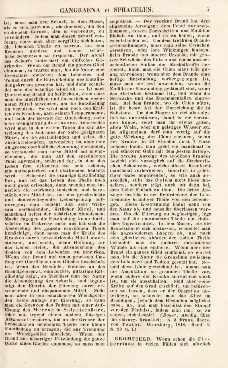 ist, muss man den Schorf, in dem Masse, als er sich lostrennt, abschneiden, um den stinkendeu Geruch, den er verbreitet, zu vermindern. Indem man diesen Schorf ent¬ fernt, muss man aber sorgfältig sich hüten, die lebenden Theile zu zerren, um dem Kranken unnütze und immer schäd¬ liche Schmerzen zu ersparen. Der Abfall des Schorfs hinterlässt ein einfaches Ge¬ schwür. Wenn der Brand ein ganzes Glied einnimmt, so wartet man, bis die Natur eine Grenzlinie zwischen dem Lebenden und Todten durch die Entwickelung des Entzün¬ dungskreises gezogen hat, und dann schnei¬ det man das brandige Glied ab. — Ist nach Quetschung Brand zu befürchten, dann muss inan die innerlichen und äusserlicheu geeig¬ neten Mittel anwenden, um die Entzündung zu verhüten. So wird man nach den Kräf¬ ten des Kranken, nach seinem Temperamente, und nach der Gewalt der Quetschung, mehr •oder weniger zur A d e r lassen. Aeusserlich wird mau in den ersten Tagen die zur Ab¬ treibung des Andrangs der Säfte geeigneten Mittel, als die zertheilenden und selbst die zurücktreibenden, anwenden; ist aber eine zu grosse entzündliche Spannung vorhanden, so vertauscht man diese Mittel mit erwei¬ chenden , die man auf den entzündeten Theil an wendet, während der, in dem das Leben fast erloschen zu sein scheint, mit antiseptischen und stärkenden bedeckt wird. — Schreitet die brandige Entzündung fort, und ist das Leben des Theils noch nicht ganz erloschen, dann wendet man in¬ nerlich die stärksten tonischen und herz¬ stärkenden Mittel an, um das geschwächte und daniederliegende Lebensprinzip auf- zuregen; man bedient sich sehr wirk¬ sam zertheilender, örtlicher Mittel, und manchmal selbst der schärfsten Sinapismen. Macht dagegen die Entzündung keine Fort¬ schritte im Umkreise mehr und hat sich die Absterbung des ganzen ergriffenen Theils bemächtigt, dann muss man die Kräfte des Kranken durch herzstärkende Mittel unter¬ stützen , und sucht, wenn Hoffnung für das Leben bleibt, die Absonderung des Todten von dem Lebenden zu bewirken. Weun der Brand auf einen gewissen Um¬ fang der Oberfläche eines Gliedes beschränkt ist, wenn das Gesunde, welches an das Brandige grenzt, eine leichte, gutartige Ent¬ zündung zeigt, so überlässt man der Natur die Absonderung des Schorfs, und begün¬ stigt den Eintritt der Eiterung durch er¬ weichende und abspannende Mittel. Sieht man aber in den benachbarten Weichgebil¬ den keine Anlage zur Eiterung, so kann man die Grenzen des Todten mit einer Auf¬ lösung des Mercur in Salpetersäure, oder mit irgend einem andern flüssigen Aetzmittel berühren, um an der Grenze der benachbarten lebendigen Theile eine kleine Entzündung zu erregen , die zur Trennung der Weichgebilde hinreicht. Wenn der Brand aus bösartiger Entzündung die ganze Dicke eines Gliedes einnimmt, so muss man amputiren. — Der trockne Brand hat drei allgemeine Anzeigen: dem Uebel zuvorzu¬ kommen, dessen Fortschritten und Zufällen Einhalt zu thun, und es zu heilen, wenn es entstanden ist. Um dem trocknen Brande zuvorzukommen, muss man seine Ursachen zerstören, oder ihre Wirkungen hindern. Beim Brande aus innerer Ursache, mit gro¬ sser Schwäche des Pulses und einem ausser¬ ordentlichen Sinken der Muskelkräfte be¬ gleitet, kann man die China nicht früh ge¬ nug anwenden; wenn aber dem Brande eine heftige Entzündung vorhergegangen ist, muss man sie erst an wenden, wenn die Zufälle der Entzündung gedämpft sind, wenn das Absterben bestimmt ist, und wenn die Schwäche und das Zusammenfallen eintre- ten. Bei dem Brande, wo die China nützt, ist die beste Art der Darreichung die in Substanz. Um den Magen so viel als mög¬ lich zu unterstützen, damit er sie vertra¬ gen könne, setzt man ihr etwas guten, alten Wein, oder ein geistiges Wasser zu. Im Allgemeinen darf man wenig auf die gute Wirkung der China rechnen, wenn der Kranke in 24 Stunden nicht 1 Unze nehmen kann; man giebt sie manchmal in viel stärkerer Gabe mit dem festen Erfolge. Die zweite Anzeige des trocknen Brandes bezieht sich vorzüglich auf die fürchterli¬ chen Schmerzen, welche dieser Krankheit manchmal vorhergehen. Innerlich in gehö¬ riger Gabe angeweudet, so wie auch äu- sserlich, stillt das Opium nicht bloss die¬ selben, sondern trägt auch oft dazu bei, dem Uebel Einhalt zu thun. Die dritte An¬ zeige besteht in der Beförderung der Los¬ trennung brandiger Theile von den lebendi¬ gen. Diese Lostrennung hängt ganz von der Natur ab, und muss ihr überlassen wer¬ den. Um die Eiterung zu begünstigen, legt man auf die entzündeten Theile ein einfa¬ ches Digestivmittel, ln dem Masse, als die Brandschorfe sich abstossen, schneidet man die abgesonderten Lappen ab, und nach dem gänzlichen Abfallen der todten Theiie behandelt man die dadurch entstandene Wunde als eine einfache. Wenn aber der Brand ein ganzes Glied einnimmt, so wartet man, bis die Natur die Grenzlinie zwischen dem Lebenden und Todten gesetzt hat. So¬ bald diese Linie gezeichnet ist, nimmt man die Amputation im gesuuden Theile vor, wenn anders der Kranke hinreichend stark ist, um sie auszuhalten. Sind aber seine Kräfte auf den Grad erschöpft, um befürch¬ ten zu lassen, dass er der Operation un¬ terliege, so schneidet man das Glied im Brandigen, jedoch dem Gesunden möglichst nahe, ab, und man beschützt den {Stumpf vor der Fäulniss, indem man ihn, so zu sagen, einbalsamirt. (Boyer, Abhdlg. über die Chirurg. Krankheit. Ä. d. Franz, übers, von Textor. Wiirzburg, 1818. Band I. S. 99 u. f.) BROMFIELD. Wenn schon die Fie¬ berrinde in vielen Fällen sich nützlich