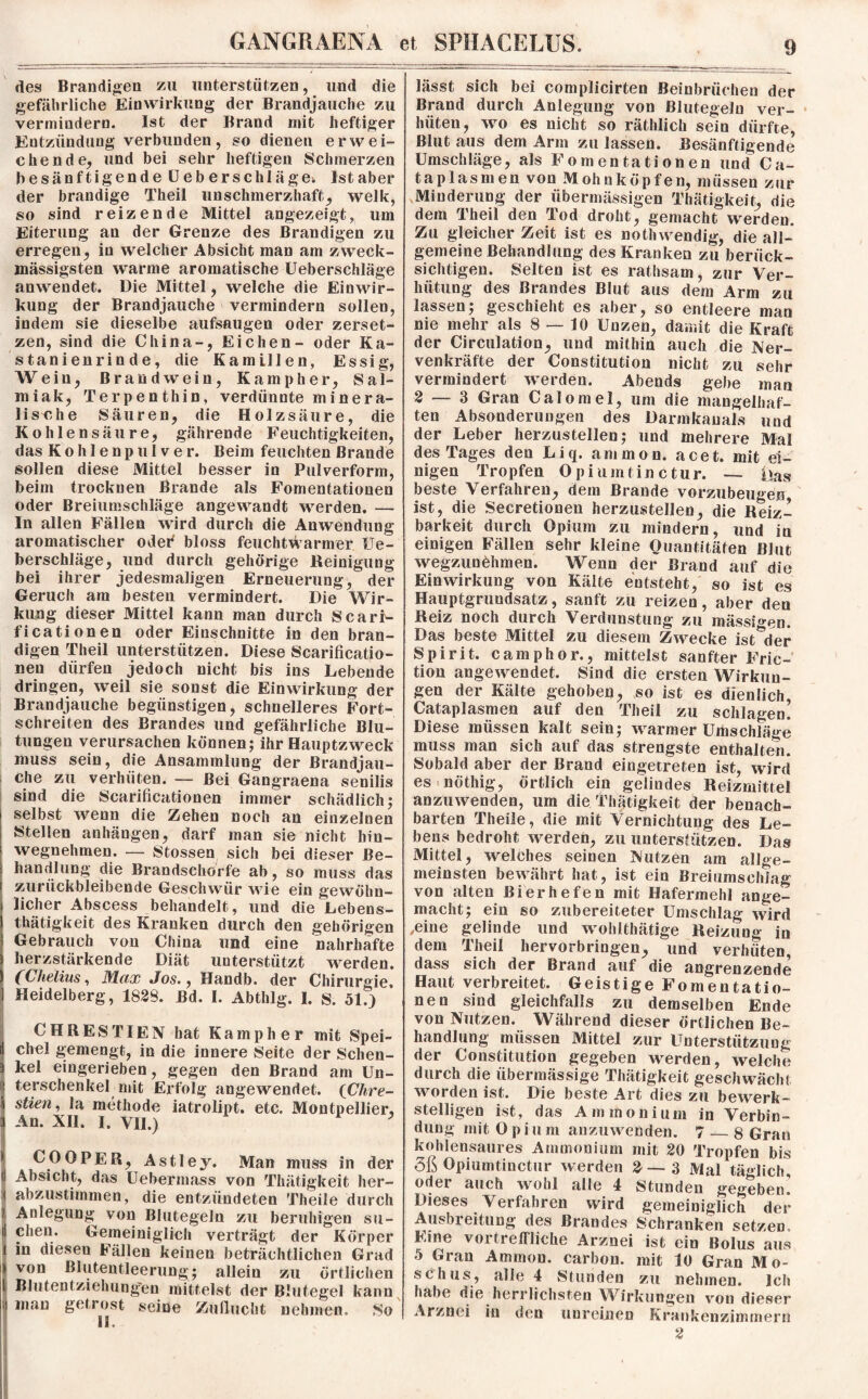 des Brandigen zu unterstützen, und die gefährliche Einwirkung der Brandjauche zu vermindern. Ist der Brand mit heftiger Entzündung verbunden, so dienen erwei¬ chende, und bei sehr heftigen Schmerzen besänftigende Ueberschlägei. Ist aber der brandige Theii unschmerzhaft, welk, so sind reizende Mittel angezeigt, um Eiterung an der Grenze des Brandigen zu erregen, in welcher Absicht man am zweck- massigsten warme aromatische Ueberschläge anwendet. Die Mittel, welche die Einwir¬ kung der Brandjauche vermindern sollen, indem sie dieselbe aufsaugen oder zerset¬ zen, sind die China-, Eichen- oder Ka¬ stanienrinde, die Kamillen, Essig, Wein, Brandwein, Kampher, Sal¬ miak, Terpenthin, verdünnte minera¬ lische Säuren, die Holzsäure, die Kohlensäure, gährende Feuchtigkeiten, das K o h 1 e n p u 1 v e r. Beim feuchten Brande sollen diese Mittel besser in Pulverform, beim trocknen Brande als Fomentationen oder Breiumschläge angewandt werden. — In allen Fällen wird durch die Anwendung aromatischer oder bloss feuchtwarmer Ue¬ berschläge, und durch gehörige Reinigung bei ihrer jedesmaligen Erneuerung, der Geruch am besten vermindert. Die Wir¬ kung dieser Mittel kann man durch Scarr- ficationen oder Einschnitte in den bran¬ digen Tlieil unterstützen. Diese Scarificatio- neu dürfen jedoch nicht bis ins Lebende dringen, weil sie sonst die Einwirkung der Brandjauche begünstigen, schnelleres Fort¬ schreiten des Brandes und gefährliche Blu¬ tungen verursachen können; ihr Hauptzweck muss sein, die Ansammlung der Brandjau¬ che zu verhüten. — Bei Gangraena senilis sind die Scarificationen immer schädlich; selbst wenn die Zehen noch an einzelnen Stellen anhängen, darf man sie nicht hin¬ wegnehmen. — Stossen sich bei dieser Be¬ handlung die Brandschorfe ab, so muss das zurückbleibende Geschwür wie ein gewöhn¬ licher Abscess behandelt, und die Lebens- thätigkeit des Kranken durch den gehörigen Gebrauch von China und eine nahrhafte herzstärkende Diät unterstützt werden. (Chelüis, Max Jos., Handb. der Chirurgie, Heidelberg, 1829. Bd. I. Abthlg. I. S. 51.) CHRESTIEN hat Kampher mit Spei¬ chel gemengt, in die innere Seite der Schen¬ kel eingerieben, gegen den Brand am Un¬ terschenkel mit Erfolg angewendet. (Chre- stien, la methode iatrolipt. etc. Montpellier, An. XII. I. VII.) * CO OPER, Astley. Man muss in der Absicht, das Uebermass von Thätigkeit her¬ abzustimmen, die entzündeten Theile durch Anlegung von Blutegeln zu beruhigen su¬ chen. Gemeiniglich verträgt der Körper in diesen Fällen keinen beträchtlichen Grad von Blutentleerung; allein zu örtlichen Blutentziehungen mittelst der Blutegel kann man getrost seine Zuflucht nehmen. So 11. lässt sich bei complicirten Beinbrüchen der Brand durch Anlegung von Blutegeln ver¬ hüten, wo es nicht so räthlich sein dürfte, Blut aus dem Arm zu lassen. Besänftigende Umschläge, als Fomentationen und Ca- ta plasmen von Mohn köpfen, müssen zur Minderung der übermässigen Thätigkeit, die dem Theii den Tod droht, gemacht werden. Zu gleicher Zeit ist es nothwendig, die all¬ gemeine Behandlung des Kranken zu berück¬ sichtigen. Selten ist es rathsam, zur Ver¬ hütung des Brandes Blut aus dem Arm zu lassen; geschieht es aber, so entleere man nie mehr als 8 — 10 Unzen, damit die Kraft der Circulation, und mithin auch die Ner- venkräfte der Constitution nicht zu sehr vermindert werden. Abends gebe man 2 — 3 Gran Calomel, um die mangelhaf¬ ten Absonderungen des Darmkanals und der Leber herzustellen; und mehrere Mal des Tages den Liq. ammon. acet. mit ei¬ nigen Tropfen 0 pi umtin ctur. — i>as beste Verfahren, dem Brande vorzubeugen ist, die Secretioneu herzustellen, die Reiz¬ barkeit durch Opium zu mindern, und iu einigen Fällen sehr kleine Quantitäten Blut wegzunöhmen. Wenn der Brand auf die Einwirkung von Kälte entsteht, so ist es Hauptgrundsatz, sanft zu reizen , aber den Reiz noch durch Verdunstung zu mässio-en. Das beste Mittel zu diesem Zwecke ist^der Spirit, camphor., mittelst sanfter Fric- tion angewendet. Sind die ersten Wirkun¬ gen der Kälte gehoben, so ist es dienlich, Cataplasmen auf den Theii zu schlagen! Diese müssen kalt sein; warmer Umschläge muss man sich auf das strengste enthalten. Sobald aber der Brand eingetreten ist, wird es nöthig, örtlich ein gelindes Reizmittel anzuwenden, um die Thätigkeit der benach¬ barten Theile, die mit Vernichtung des Le¬ bens bedroht werden, zu unterstützen. Das Mittel, welches seinen Nutzen am allge¬ meinsten bewährt hat, ist ein Breiumschiag von alten Bierhefen mit Hafermehl ange¬ macht; ein so zubereiteter Umschlag wird .eine gelinde und wohithätige Reizung in dem Theii hervorbringen, und verhüten, dass sich der Brand auf die angrenzende Haut verbreitet. Geistige Fomentatio¬ nen sind gleichfalls zu demselben Ende von Nutzen. Während dieser örtlichen Be¬ handlung müssen Mittel zur Unterstützung der Constitution gegeben werden, welche durch die übermässige Thätigkeit geschwächt worden ist. Die beste Art dies zu bewerk¬ stelligen ist, das Ammonium in Verbin¬ dung mit Opium anzuwenden. 7 — 8 Gran kohlensaures Ammonium mit 20 Tropfen bis 3ß Opiumtinctur werden 2—3 Mal täglich, oder auch wohl alle 4 Stunden gegeben! Dieses Verfahren wird gemeiniglich der Ausbreitung des Brandes Schranken setzen. Eine vortreffliche Arznei ist ein Bolus aus 5 Gran Ammon, carbon. mit 10 Gran Mo¬ schus, alle 4 Stunden zu nehmen. Ich habe die herrlichsten Wirkungen von dieser Arznei in den unreinen Krankenzimmern