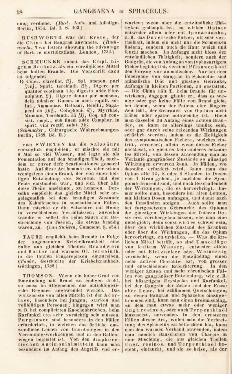 imng verdiene. (Hast, Aufs, und Adhdlgn. Berlin, 1834. Bd. I. S. 403.) RUSH WORTH war der Erste, der die China bei Gangrän an wandte. (Rush- worth, Tvvo letters showing the advantage of Bark in mortifications. London, 1732.) SCHMUCKER rühmt das Empl. ni- grum Becliolz. als ein vorzügliches Mittel beim kalten Brande. Die Vorschrift dazu ist folgende: iE Ciner. clavellat. gj, Sal. ammon. puri gviij, Spirit, terebinth. Sij, Digere per quatuor septiman. Liq. digesto adde Flor, sulphur. gij, Digere denuo per mensem, dein admisce Glimm, in acet. squill. so¬ hlt. , Ammoniac. Galbani, JBdellii, Saga- . peni ää giiß, Colophonii Sj, Myrrhae, Mumiae, Terebinth. aa gij, Coq. ad con- sist. empl., sub finem adde Camphor. in spirit. viui rectif. solut. giß. {Schmucker, Chirurgische Wahrnehmungen. Berlin, 1789. Bd. 11.) van S WIE TEN hat die Salzsäure vorzüglich empfohlen; er mischte sie mit 6 Mal so viel Wasser, und legte sie als Eomentation auf den brandigen Theil, nach¬ dem er zuvor tiefe Scarificationen gemacht hatte. Auf diese Art hemmte er, oder schien wenigstens einen Brand, der von einer hef¬ tigen Entzündung des Scrotum und des Penis entstanden war, und vsich über alle diese Theiie ausdehnte, zu hemmen. Der¬ selbe empfiehlt das gleiche Mittel sehr an¬ gelegentlich bei dem brandigen Zustande des Zahnfleisches in scorbutischen Fällen. Dann mischte er die Salzsäure mit Honig in verschiedenen Verhältnissen; zuweilen wandte er selbst die reine Säure zur Be¬ streichung von Theilen, die etwas brandig waren, an. (van Swieten, Comment. §. 424.) TAUBE empfiehlt beim Brande in Folge der sogenannten Kriebelkrankheit eine Salbe aus gleichen Theilen Brand wein lind Butter und warmes Ol. terebinth. in die tauben Fingerspitzen einzureiben. (Taube, Geschichte der Kriebelkrankheit. Göttingen, 1782.) THOMSON. Wenn ein hoher Grad von Entzündung mit Brand zu endigen droht, so muss im Allgemeinen das antiphlogisti¬ sche Regimen angewendet werden. Das wirksamste von allen Mitteln ist der Ader¬ lass, besonders bei jungen, starken und vollblütigen Personen; hingegen wird man z. B. bei complicirten Knochenbrüchen, beim Karfunkel etc. sehr vorsichtig sein müssen. Purganzen sind besonders in den Fällen erforderlich, in welchen das örtliche ent¬ zündliche Leiden von Unordnungen in den Verdauungswerkzeugen und in den Gallen¬ wegen begleitet ist. Von den diaphore¬ tischen An timonialmitteln kann mau besonders im Anfang des Angriffs viel er¬ warten; wenn aber die entzündliche Thä- tigkeit gedämpft ist, so wirken Opiate entweder allein oder mit ipecacuanha, z. B. das Do verasche Pulver, oft sehr vor- theilhaft, indem sie nicht nur die Schmerzen lindern, sondern auch die Haut weich und feucht machen. Im Anfänge nicht bloss der entzündlichen Thätigkeit, sondern auch der Gangrän, die von Anfang an von typhusartigem Fieber begleitetist, verdient Pflanzenkost den Vorzug vor animalischer. Nur bei dem Uebergang von Gangrän in Sphaceius sind animalische Diät und geistige Getränke, Anfangs in kleinen Portionen, zu gestatten. — Die China hält T. beim Brande für un¬ wirksam, dagegen glaubt er, dass es we¬ nige oder gar keine Fälle von Brand giebt, bei denen, wenn der Patient eine längere Zeit lebt, der Gebrauch von Opium nicht früher oder später nothwendig ist. Giebt man dasselbe zu Anfang eines acuten Bran¬ des, so kann es allerdings unnütz sein, oder gar durch seine reizenden Wirkungen schädlich werden, indem es die Heftigkeit des symptomatischen Fiebers, welches ein- tritt, vermehrt; allein wenn dieses Fieber nachlässt, so giebt es kein anderes bekann¬ tes Mittel, von dessen Anwendung man im Verlaufe gangränöser Zustände so günstige Wirklingen erwarten kann. In Fällen, ivo dasselbe erfordert wird, kann man das Opium alle 12, 8 oder 6 Stunden in Dosen von 1 Gran geben, je nachdem die Sym¬ ptome dringend sind, und nach Beschaffenheit der Wirkungen, die es hervorbringt. Im¬ mer sollte man, besonders bei alten Leuten, mit kleinen Dosen anfangen, und damit nach den Umständen steigen. Auch sollte man bei fortgesetztem Gebrauche des Opiums die günstigen Wirklingen der frühem Do¬ sis erst vorübergehen lassen, ehe man eine neue giebt; denn sonst wird es schwer sein, über den wirklichen Zustand des Kranken oder über die Wirklingen, die das Opium hervorbringt, zu urtheilen. — Was die ört¬ lichen Mittel betrifft, so sind Umschläge von kaltem Wasser, entweder allein oder mit Bl ei zuck er oder W einessig vermischt, wenn die Entzündung einen mehr activen Charakter hat, von grosser und entschiedener Erleichterung, ln den weniger acuten und mehr chronischen Fäl- leu von gangränöser Entzündung, wie z. B. bei bösartigem Erysipelas und Karfunkel, bei der Gangrän der Zehen und der Fiisse alter Leute, bei schlimmen Quetschungen, zu denen Gangrän und Sphaceius hinzuge- kommen sind, kann man einen Breiumschlag, zu dem man etwas mehr oder weniger U n g t. resinos., oder auch Terpenthinöl hinzusetzt, anwenden. Iu den ernsteren Fällen dieser Art, wobei man die Verbrei¬ tung des Sphaceius zu befürchten hat, kann man den warmen Verband auwenden, indem man nämlich Bäuschchen von Charpie in eine Mischung, die aus gleichen Theilen TJngt. resinos. und Terpenthinöl be¬ steht, eintaucht, und sie so heiss, als der