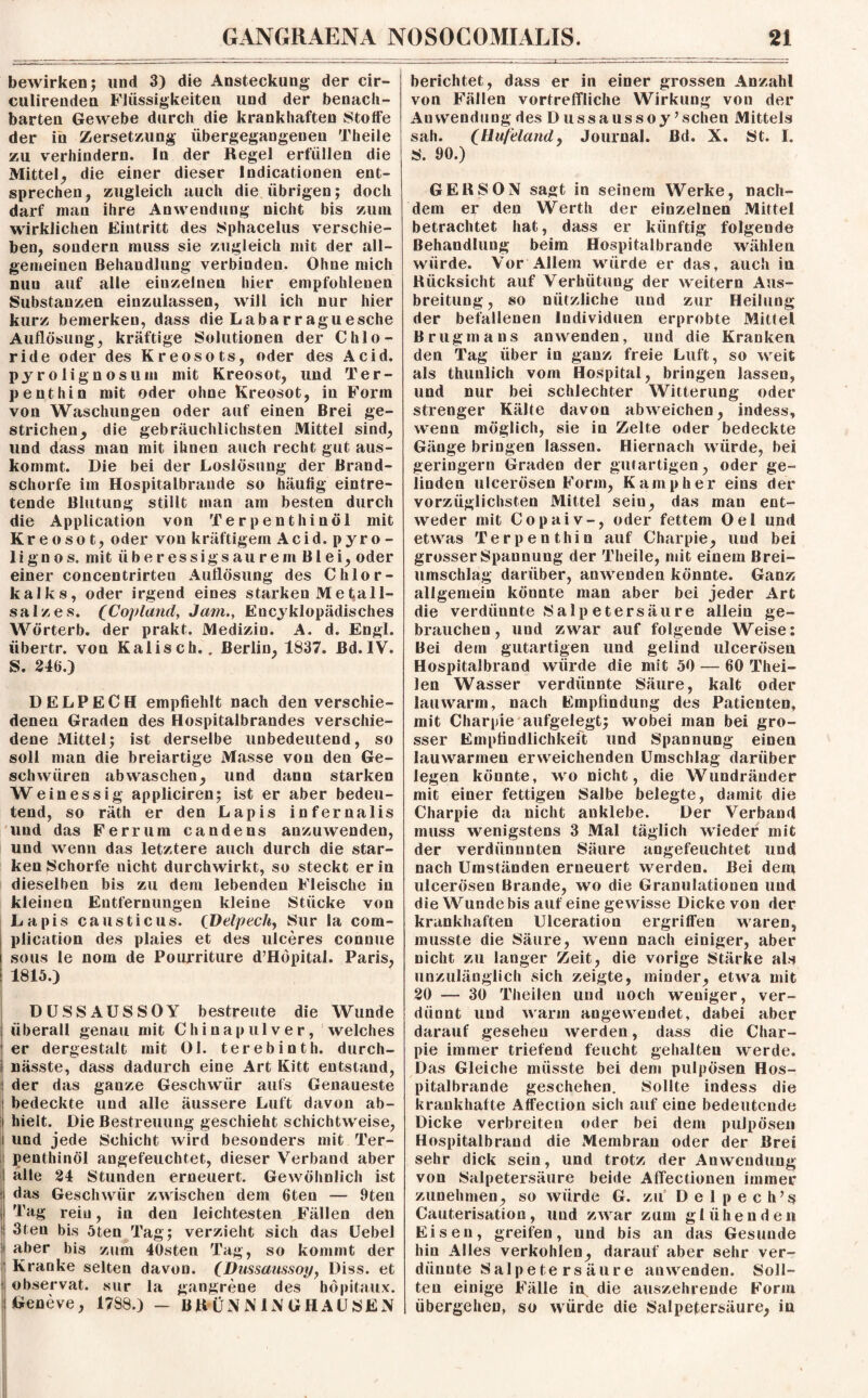 bewirken; und 3) die Ansteckung der cir- culirenden Flüssigkeiten und der benach¬ barten Gewebe durch die krankhaften Stoffe der in Zersetzung übergegangenen Theile zu verhindern. In der Regel erfüllen die Mittel, die einer dieser Indicationen ent¬ sprechen, zugleich auch die übrigen; doch darf mau ihre Anwendung nicht bis zum wirklichen Eintritt des Sphacelus verschie¬ ben, sondern muss sie zugleich mit der all¬ gemeinen Behandlung verbinden. Ohne mich nun auf alle einzelnen hier empfohlenen Substanzen einzulassen, will ich nur hier kurz bemerken, dass die Labarraguesche Auflösung, kräftige Solutionen der Chlo¬ ride oder des Kreosots, oder des Acid. pjrolignosum mit Kreosot, und Ter- p ent hin mit oder ohne Kreosot, in Form von Waschungen oder auf einen Brei ge¬ strichen, die gebräuchlichsten Mittel sind, und dass man mit ihnen auch recht gut aus¬ kommt. Die bei der Loslösung der Brand¬ schorfe im Hospitalbraude so häufig eintre¬ tende Blutung stillt man am besten durch die Application von T er p ent hinöl mit Kreosot, oder von kräftigem Acid.pyro- lignos. mit Überessig sau rem Blei, oder einer concentrirten Auflösung des Chlor¬ kalks, oder irgend eines starken Me Kali¬ salzes. ^Copland, Jam., Encyklopädisches Wörterb. der prakt. Medizin. A. d. Engl, iibertr. von Kaliscb.. Berlin, 1837. ßd.IV. S. 246.) DELPECH empfiehlt nach den verschie¬ denen Graden des Hospitalbrandes verschie¬ dene Mittel; ist derselbe unbedeutend, so soll man die breiartige Masse von den Ge¬ schwüren ab waschen, und dann starken Weinessig appliciren; ist er aber bedeu¬ tend, so räth er den Lapis infernalis und das Ferrum candens anzuwenden, und wenn das letztere auch durch die star¬ ken Schorfe nicht durchwirkt, so steckt er in dieselben bis zu dem lebenden Fleische in kleinen Entfernungen kleine Stücke von Lapis causticus. (Delpech, Sur la com- plication des plaies et des ulceres connue sous le nom de Pourriture d’Höpital. Paris, 1815.) DÜSSAUSSOY bestreute die Wunde überall genau mit Chinapulver, welches er dergestalt mit Ol. terebinth. durch¬ nässte, dass dadurch eine Art Kitt entstand, ! der das ganze Geschwür aufs Genaueste i bedeckte und alle äussere Luft davon ab- i hielt. Die Bestreitung geschieht schichtweise, i und jede Schicht wird besonders mit Ter- | penthinöl angefeuchtet, dieser Verband aber alle 24 Stunden erneuert. Gewöhnlich ist das Geschwür zwischen dem 6ten — 9ten Tag rein, in den leichtesten Fällen den 3teu bis 5ten Tag; verzieht sich das Uebel i aber bis zum 40sten Tag, so kommt der Kranke selten davon. (Dussaussoy, Diss. et ■ observat. sur la gangrene des böpitaux. Geneve, 1788.) - BRÜNNINGHAUSEN berichtet, dass er in einer grossen Anzahl von Fällen vortreffliche Wirkung von der Anwendung des Dussaussoy ’ sehen Mittels sah. (Hufeland, Journal, ßd. X. St. I. S. 90.) GERSON sagt in seinem Werke, nach¬ dem er den Werth der einzelnen Mittel betrachtet hat, dass er künftig folgende Behandlung beim Hospitalbrande wählen würde. Vor Allein würde er das, auch in Rücksicht auf Verhütung der weitern Aus¬ breitung , so nützliche und zur Heilung der befallenen Individuen erprobte Mittel Brugmans an wenden, und die Kranken den Tag über in ganz freie Luft, so weit als thunlich vom Hospital, bringen lassen, und nur bei schlechter Witterung oder strenger Kälte davon abweichen, indess, wenn möglich, sie in Zelte oder bedeckte Gänge bringen lassen. Hiernach würde, bei geringem Graden der gutartigen, oder ge¬ linden ulcerösen Form, Kamp her eins der vorzüglichsten Mittel sein, das man ent¬ weder mit Copaiv-, oder fettem Oel und etwas Terpenthin auf Charpie, und bei grosser Spannung der Theile, mit einem Brei¬ umschlag darüber, anwenden könnte. Ganz allgemein könnte man aber bei jeder Art die verdünnte Salpetersäure allein ge¬ brauchen, und zwar auf folgende Weise: Bei dem gutartigen und gelind ulcerösen Hospitalbrand würde die mit 50 — 60 Thei- len Wasser verdünnte Säure, kalt oder lauwarm, nach Empfindung des Patienten, mit Charpie aufgelegt; wobei man bei gro¬ sser Empfindlichkeit und Spannung einen lauwarmen erweichenden Umschlag darüber legen könnte, wo nicht, die Wundräuder mit einer fettigen Salbe belegte, damit die Charpie da nicht anklebe. Der Verband muss wenigstens 3 Mal täglich wieder mit der verdiinnnten Säure angefeuchtet und nach Umständen erneuert werden. Bei dem ulcerösen Brande, wo die Granulationen und die Wunde bis auf eine gewisse Dicke von der krankhaften Ulceration ergriffen waren, musste die Säure, wenn nach einiger, aber nicht zu langer Zeit, die vorige Stärke als unzulänglich sich zeigte, minder, etwa mit 20 — 30 Theilen und noch weniger, ver¬ dünnt und warm angewendet, dabei aber darauf gesehen werden, dass die Char¬ pie immer triefend feucht gehalten werde. Das Gleiche müsste bei dem pulpösen Hos¬ pitalbrande geschehen. Sollte indess die krankhafte Affection sich auf eine bedeutende Dicke verbreiten oder bei dem pulpösen Hospitalbrand die Membran oder der Brei sehr dick sein, und trotz der Anwendung von Salpetersäure beide Affectionen immer zunehmen, so würde G. zu Delpech’^ Cauterisation, und zwar zum glühenden Eisen, greifen, und bis an das Gesunde hin Alles verkohlen, darauf aber sehr ver¬ dünnte S alpe te rs äure anwenden. Soll¬ ten einige Fälle in die auszehrende Form I übergehen, so würde die Salpetersäure, in