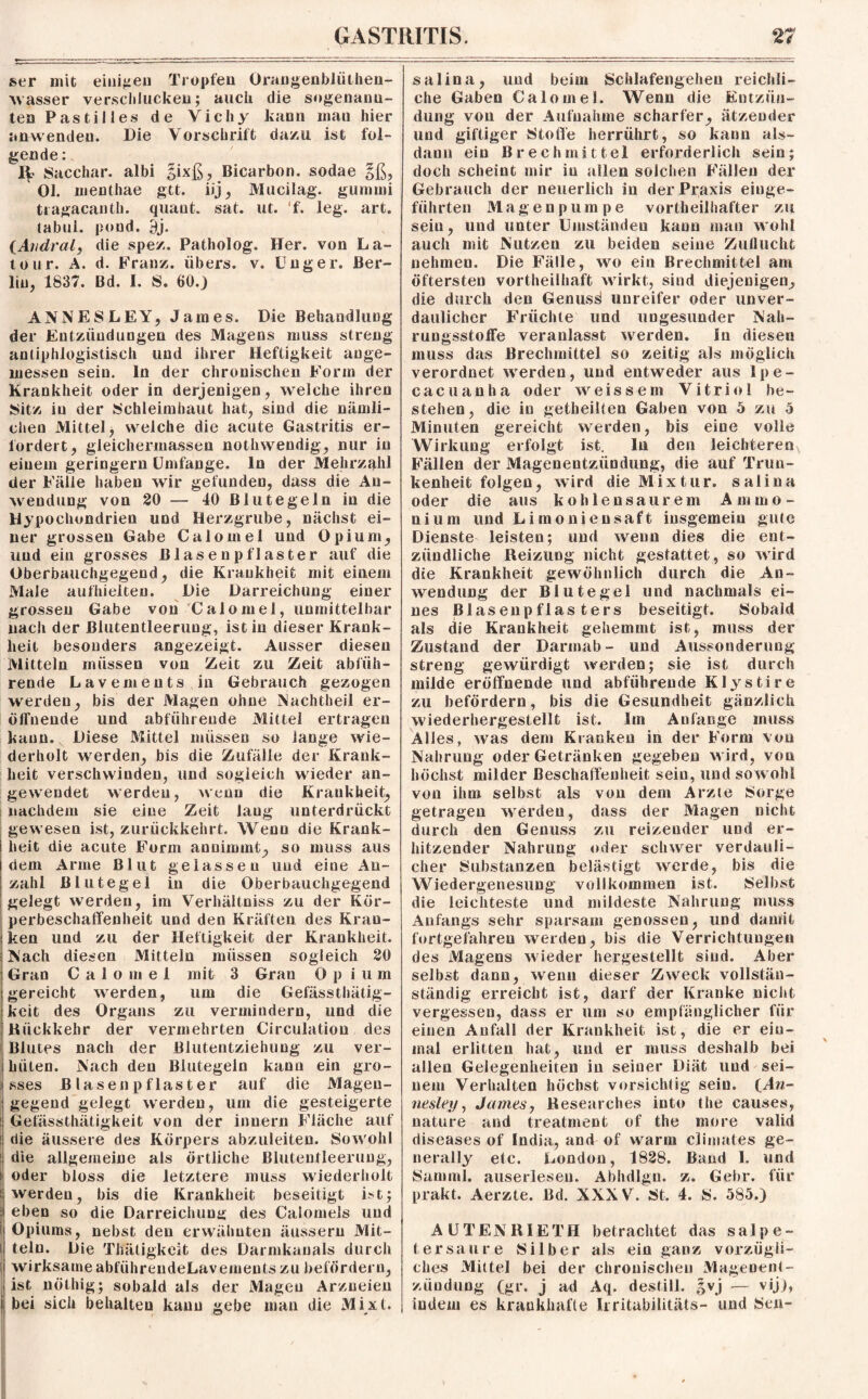 ser mit einigen Tropfen Orangenbliithen- wasser verschlucken; auch die sogenann¬ ten Pa stilles de Vichy kann mau hier anwendeu. Die Vorschrift dazu ist fol¬ gende : 1^ Sacchar. albi sixß, Bicarbon. sodae §ß, Ol. menthae gtt. iij, Mucilag. gummi tragacanth. quant. sat. ut. ‘f. leg. art. labul. pond. 9j. (Avdral, die spez. Patholog. Her. von La¬ tour. A. d. Franz, übers, v. Unger. Ber¬ lin, 1837. Bd. I. S. 60.) ANNESLEY, James. Die Behandlung der Entzündungen des Magens muss streng antiphlogistisch und ihrer Heftigkeit ange¬ messen sein, ln der chronischen Form der Krankheit oder in derjenigen, welche ihren Sitz in der Schleimhaut hat, sind die nämli¬ chen Mittel, welche die acute Gastritis er¬ fordert, gleichermassen nothwendig, nur in einem geringem Umfange, ln der Mehrzahl der Fälle haben wir gefunden, dass die An¬ wendung von 20 — 40 Blutegeln in die Hypochondrien und Herzgrube, nächst ei¬ ner grossen Gabe Calomel und Opium, und ein grosses Blasenpflaster auf die Oberbauchgegend, die Krankheit mit einem Male aufhielteu. Die Darreichung einer grossen Gabe von Calomel, unmittelbar nach der ßlutentleerung, ist in dieser Krank¬ heit besonders angezeigt. Ausser diesen Mitteln müssen von Zeit zu Zeit abfüh¬ rende Lavements in Gebrauch gezogen werden, bis der Magen ohne Nachtheil er¬ öffnende und abführende Mittel ertragen kann. Diese Mittel müssen so lange wie¬ derholt werden, bis die Zufälle der Krank¬ heit verschwinden, und sogleich wieder an¬ gewendet werden, wenn die Krankheit, nachdem sie eine Zeit laug unterdrückt gewesen ist, zurückkehrt. Wenu die Krank¬ heit die acute Form annimmt, so muss aus dem Arme Blut gelassen und eine An¬ zahl Blutegel in die Oberbauchgegend gelegt werden, im Verhältnis zu der Kör¬ perbeschaffenheit und den Kräften des Kran¬ ken und zu der Heftigkeit der Krankheit. Nach diesen Mitteln müssen sogleich 20 Gran Calomel mit 3 Gran Op ium gereicht werden, um die Gefässthätig- keit des Organs zu vermindern, und die Kückkehr der vermehrten Circulation des Blutes nach der Blutentziehung zu ver¬ hüten. Nach den Blutegeln kann ein gro¬ sses Blase n pflaster auf die Magen¬ gegend gelegt werden, um die gesteigerte Gefässthätigkeit von der inuern Fläche auf die äussere des Körpers abzuleiten. Sowohl die allgemeine als örtliche ßlutentleerung, oder bloss die letztere muss wiederholt | werdeu, bis die Krankheit beseitigt it; eben so die Darreichung des Calomels und Opiums, nebst den erwähnten äussern Mit¬ teln. Die Thätigkeit des Darmkanals durch wirksameabführendeLavementszu befördern, ist nöthig; sobald als der Magen Arzneien i bei sich behalten kann gebe man die Mixt. salina, und beim Schlafengehen reichli¬ che Gaben Calomel. Wenn die Entzün¬ dung von der Aufnahme scharfer, ätzender und giftiger Stoffe herrührt, so kann als¬ dann ein Brechmittel erforderlich sein; doch scheint mir iu allen solchen Fällen der Gebrauch der neuerlich in der Praxis einge¬ führten Magen pumpe vorteilhafter zu sein, und unter Uinständeu kann man wohl auch mit Nutzen zu beiden seine Zuflucht nehmen. Die Fälle, wo ein Brechmittel am öftersten vorteilhaft wirkt, sind diejenigen, die durch den Genuss unreifer oder unver¬ daulicher Früchte und ungesunder Nah¬ rungsstoffe veranlasst werden. In diesen muss das Brechmittel so zeitig als möglich verordnet werden, und entweder aus Ipe- cacuanha oder weissem Vitriol be¬ stehen, die iu geteilten Gaben von 5 zu 5 Minuten gereicht werden, bis eine volle Wirkung erfolgt ist. In den leichteren Fällen der Magenentzündung, die auf Trun¬ kenheit folgen, wird die Mixtur, salina oder die aus kohlensaurem Ammo¬ nium und Limoniensaft insgemein gute Dienste leisten; und wenn dies die ent¬ zündliche Reizung nicht gestattet, so wird die Krankheit gewöhnlich durch die An¬ wendung der Blutegel und nachmals ei¬ nes Blasenpflasters beseitigt. Sobald als die Krankheit gehemmt ist, muss der Zustand der Darmab - und Aussonderung streng gewürdigt werden; sie ist durch milde eröffnende und abführende Klystire zu befördern, bis die Gesundheit gänzlich wiederhergestellt ist. Im Anfänge muss Alles, was dem Kranken in der Form von Nahrung oder Getränken gegeben wird, von höchst milder Beschaffenheit sein, und sowohl von ihm selbst als von dem Arzte Sorge getragen werden, dass der Magen nicht durch den Genuss zu reizender und er¬ hitzender Nahrung oder schwer verdauli¬ cher Substanzen belästigt werde, bis die Wiedergenesung vollkommen ist. Selbst die leichteste und mildeste Nahrung muss Anfangs sehr sparsam genossen, und damit fortgefahren werden, bis die Verrichtungen des Magens wieder hergestellt sind. Aber selbst dann, wenn dieser Zweck vollstän- ständig erreicht ist, darf der Kranke nicht vergessen, dass er um so empfänglicher für einen Anfall der Krankheit ist, die er ein¬ mal erlitten hat, und er muss deshalb bei allen Gelegenheiten in seiner Diät und sei¬ nem Verhalten höchst vorsichtig sein. (Aw- nesley, James, Researches into the causes, nature and treatment of the more valid diseases of India, and of warm climates ge- nerally etc. London, 1828. Band 1. und Samrnl. auserlesen. Abhdlgn. z. Gehr, für prakt. Aerzte. Bd. XXXV. St. 4. S. 585.) AU TEN RIETH betrachtet das salpe¬ tersaure Silber als ein ganz vorzügli¬ ches Mittel bei der chronischen Magenent¬ zündung (gr. j ad Aq. destill. |vj — vij), indem es krankhafte Irritabilitäts- und Sen-