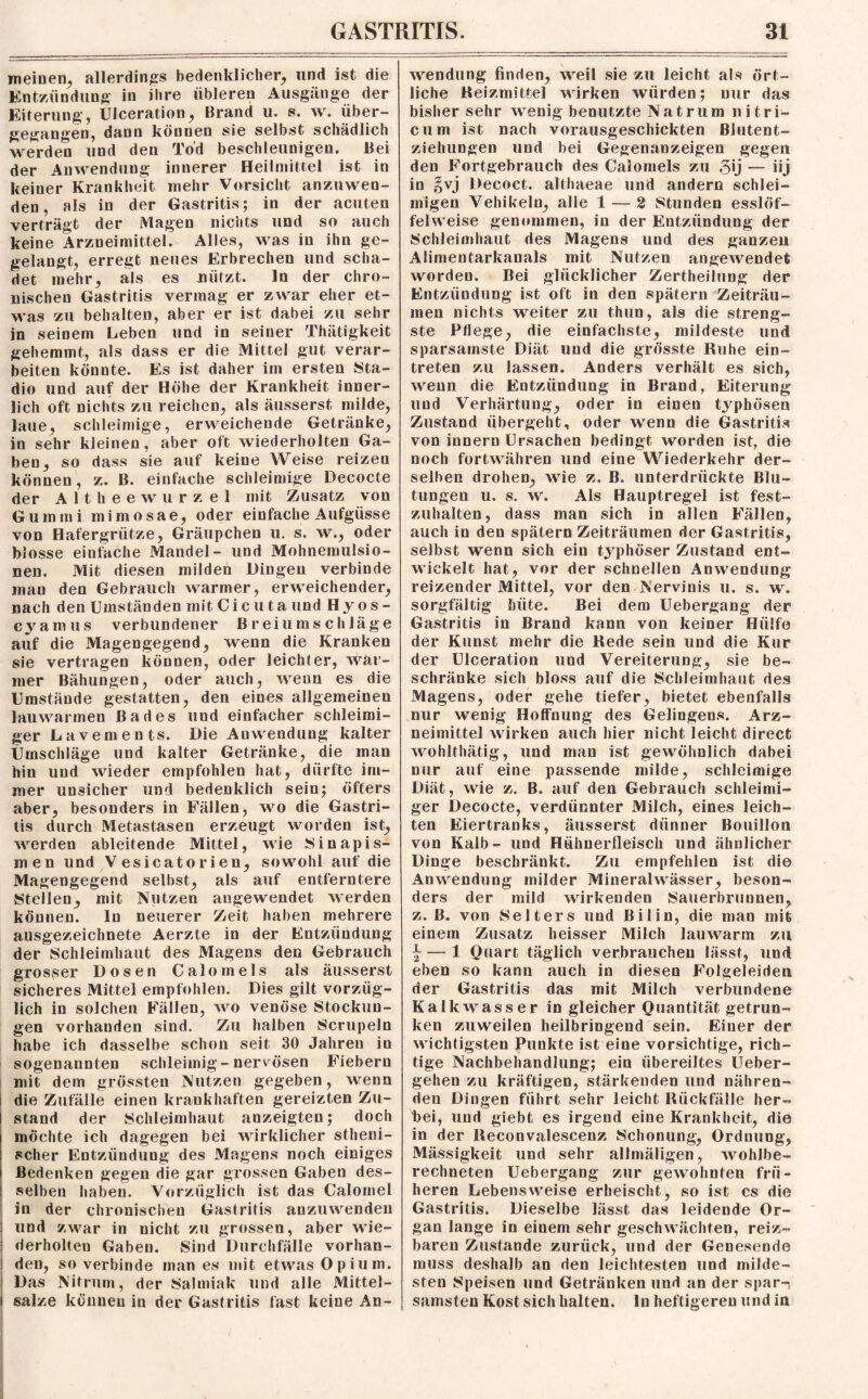 meinen, allerdings bedenklicher, und ist die Entzündung in ihre übleren Ausgänge der Eiterung, Ulceration, Brand u. s. w. über¬ gegangen, dann können sie selbst schädlich werden und den Tod beschleunigen. Bei der Anwendung innerer Heilmittel ist in keiner Krankheit inehr Vorsicht anzuwen¬ den, als in der Gastritis; in der acuten verträgt der Magen nichts und so auch keine Arzneimittel. Alles, was in ihn ge- gelangt, erregt neues Erbrechen und scha¬ det mehr, als es nützt. ln der chro¬ nischen Gastritis vermag er zwar eher et¬ was zu behalten, aber er ist dabei zu sehr in seinem Leben und in seiner Thätigkeit gehemmt, als dass er die Mittel gut verar¬ beiten könnte. Es ist daher im ersten Sta- dio und auf der Höhe der Krankheit inner¬ lich oft nichts zu reichen, als äusserst milde, laue, schleimige, erweichende Getränke, in sehr kleinen, aber oft wiederholten Ga¬ ben, so dass sie auf keine Weise reizen können, z. B. einfache schleimige Decocte der Althee wurzel mit Zusatz von Gummi mimosae, oder einfache Aufgüsse von Hafergrütze, Gräupchen u. s. w., oder blosse einfache Mandel- und Mohnemulsio¬ nen. Mit diesen milden Dingen verbinde mau den Gebrauch warmer, erweichender, nach den Umständen mit C i c u t a und H y o s - cyamus verbundener Breiumschläge auf die Magengegend, wenn die Kranken sie vertragen können, oder leichter, wär¬ mer Bähungen, oder auch, wenn es die Umstände gestatten, den eines allgemeinen lauwarmen Bades und einfacher schleimi¬ ger Lavements. Die Anwendung kalter Umschläge und kalter Getränke, die man hin und wieder empfohlen hat, dürfte im¬ mer unsicher und bedenklich sein; öfters aber, besonders in Fällen, wo die Gastri¬ tis durch Metastasen erzeugt worden ist, werden ableitende Mittel, wie IS in apis¬ men und V esicatorien, sowohl auf die Magengegend selbst, als auf entferntere {Stellen, mit Nutzen augewendet werden können, ln neuerer Zeit haben mehrere ausgezeichnete Aerzte in der Entzündung der Schleimhaut des Magens den Gebrauch grosser Dosen Calomels als äusserst sicheres Mittel empfohlen. Dies gilt vorzüg¬ lich in solchen Fällen, wo venöse Stockun¬ gen vorhanden sind. Zu halben Scrupeln habe ich dasselbe schon seit 30 Jahren in sogenannten schleimig-nervösen Fiebern mit dem grössten Nutzen gegeben, wrenn die Zufälle einen krankhaften gereizten Zu¬ stand der Schleimhaut anzeigten; doch möchte ich dagegen bei wirklicher stheni- scher Entzündung des Magens noch einiges Bedenken gegen die gar grossen Gaben des¬ selben haben. Vorzüglich ist das Calomel in der chronischen Gastritis anzuwenden und zwar in nicht zu grossen, aber wie¬ derholten Gaben. Sind Durchfälle vorhan¬ den, so verbinde man es mit etwas Opium. Das Nitrum, der Salmiak und alle Mittel¬ salze können in der Gastritis fast keine An¬ wendung finden, weil sie zu leicht als ört¬ liche Keizmittel wirken würden; nur das bisher sehr wenig benutzte Natrum nitri- cum ist nach vorausgeschickten Blutent¬ ziehungen und bei Gegenanzeigen gegen den Fortgebrauch des Calomels zu gij — iij in §vj Decoct. althaeae und andern schlei¬ migen Vehikeln, alle 1 — 2 Stunden esslöf¬ felweise genommen, in der Entzündung der Schleimhaut des Magens und des ganzen Alimentarkanals mit Nutzen angewendet worden. Bei glücklicher Zertheilung der Entzündung ist oft in den spätem Zeiträu¬ men nichts weiter zu thun, als die streng¬ ste Pflege, die einfachste, mildeste und sparsamste Diät und die grösste Ruhe ein- treten zu lassen. Anders verhält es sich, wenn die Entzündung in Brand, Eiterung und Verhärtung, oder in einen typhösen Zustand übergeht, oder wenn die Gastritis von innern Ursachen bedingt worden ist, die noch fortwähren und eine Wiederkehr der¬ selben drohen, wie z. B. unterdrückte Blu¬ tungen u. s. w. Als Hauptregel ist fest¬ zuhalten, dass man sich in allen Fällen, auch in den spätem Zeiträumen der Gastritis, selbst wenn sich ein typhöser Zustand ent¬ wickelt hat, vor der schnellen Anwendung reizender Mittel, vor den Nervinis u. s. w. sorgfältig hüte. Bei dem Uebergang der Gastritis in Brand kann von keiner Hülfe der Kunst mehr die Rede sein und die Kur der Ulceration und Vereiterung, sie be¬ schränke sich bloss auf die Schleimhaut des Magens, oder gehe tiefer, bietet ebenfalls nur wenig Hoffnung des Gelingens. Arz¬ neimittel wirken auch hier nicht leicht direct wohlthätig, und man ist gewöhnlich dabei nur auf eine passende milde, schleimige Diät, wie z. B. auf den Gebrauch schleimi¬ ger Decocte, verdünnter Milch, eines leich¬ ten Eiertranks, äusserst dünner Bouillon von Kalb- und Hühnerfleisch und ähnlicher Dinge beschränkt. Zu empfehlen ist die Anwendung milder Mineralwässer, beson¬ ders der mild wirkenden Sauerbrunnen, z. B. von Selters und ßilin, die man mit einem Zusatz heisser Milch lauwarm zu £ — 1 Quart täglich verbrauchen lässt, und eben so kann auch in diesen Folgeleiden der Gastritis das mit Milch verbundene Kalkwasser in gleicher Quantität getrun¬ ken zuweilen heilbringend sein. Einer der wichtigsten Punkte ist eine vorsichtige, rich¬ tige Nachbehandlung; ein übereiltes Ueber- gehen zu kräftigen, stärkenden und nähren¬ den Dingen führt sehr leicht Rückfälle her¬ bei, und giebt es irgend eine Krankheit, die in der Reconvalescenz Schonung, Ordnung, Mässigkeit und sehr allmäligen, wohlbe¬ rechneten Uebergang zur gewohnten frü¬ heren Lebensweise erheischt, so ist cs die Gastritis. Dieselbe lässt das leidende Or¬ gan lange in einem sehr geschwächten, reiz¬ baren Zustande zurück, und der Genesende muss deshalb an den leichtesten und milde¬ sten Speisen und Getränken und an der spar-i samsten Kost sich halten, ln heftigeren und in