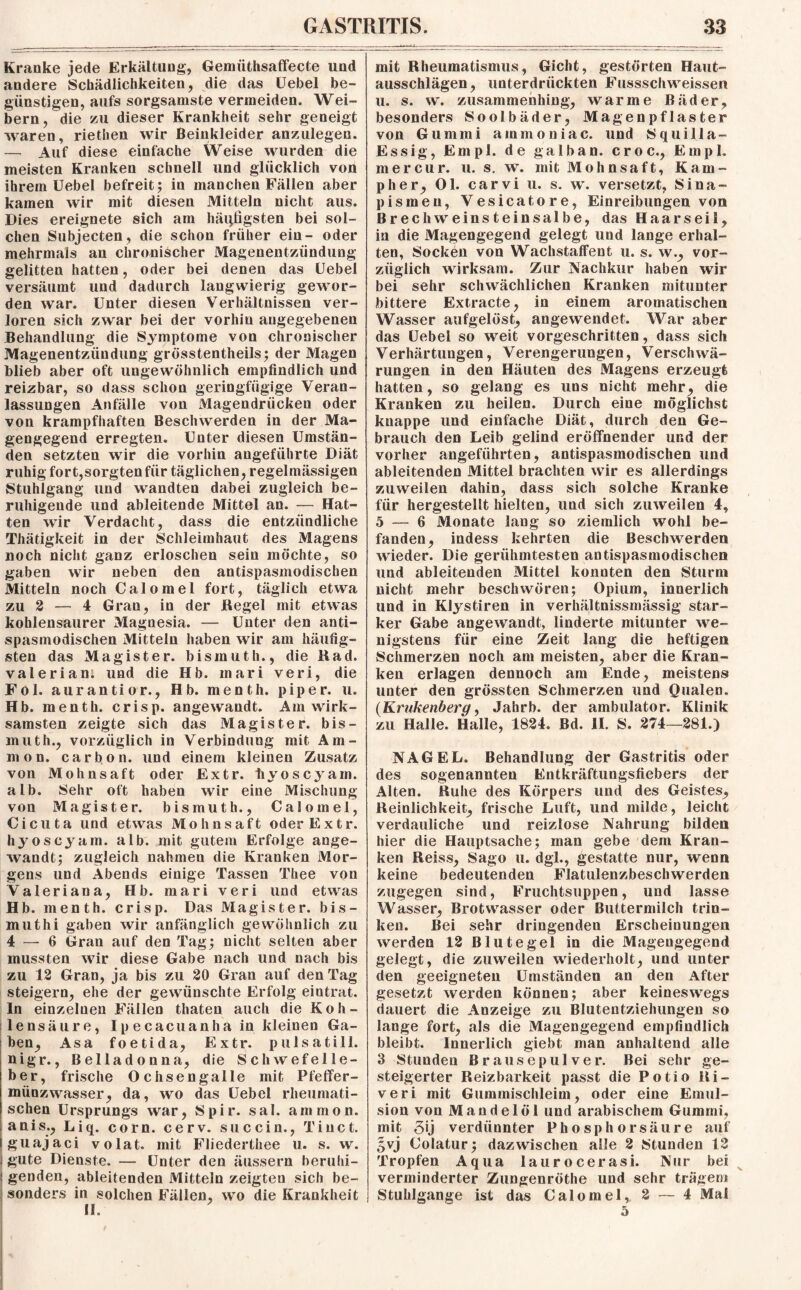 Kranke jede Erkältung, Gemiithsaffecte und andere Schädlichkeiten, die das üebel be¬ günstigen, aufs sorgsamste vermeiden. Wei¬ bern, die zu dieser Krankheit sehr geneigt waren, riethen wir Beinkleider anzulegen. — Auf diese einfache Weise wurden die meisten Kranken schnell und glücklich von ihrem Uebel befreit; in manchen Fällen aber kamen wir mit diesen Mitteln nicht aus. Dies ereignete sich am häufigsten bei sol¬ chen Subjecten, die schon früher ein- oder mehrmals an chronischer Magenentzündung gelitten hatten, oder bei denen das Uebel versäumt und dadurch langwierig gewor¬ den war. Unter diesen Verhältnissen ver¬ loren sich zwar bei der vorhin angegebenen Behandlung die Symptome von chronischer Magenentzündung grösstentheils; der Magen blieb aber oft ungewöhnlich empfindlich und reizbar, so dass schon geringfügige Veran¬ lassungen Anfälle von Magendrücken oder von krampfhaften Beschwerden in der Ma¬ gengegend erregten. Unter diesen Umstän¬ den setzten wir die vorhin angeführte Diät ruhig fort,sorgten für täglichen, regelmässigen Stuhlgang und wandten dabei zugleich be¬ ruhigende und ableitende Mittel an. — Hat¬ ten wir Verdacht, dass die entzündliche Thätigkeit in der Schleimhaut des Magens noch nicht ganz erloschen sein möchte, so gaben wir neben den antispasmodischen Mitteln noch Calomel fort, täglich etwa zu 2 — 4 Gran, in der Regel mit etwas kohlensaurer Magnesia. — Unter den anti¬ spasmodischen Mitteln haben wir am häufig¬ sten das Magister, bismuth., die Rad. valerian; und die Hb. inari veri, die Fol. aurantior., Hb. menth. piper. u. Hb. menth. crisp. angewandt. Am wirk¬ samsten zeigte sich das Magister, bis¬ muth., vorzüglich in Verbindung mit Am¬ mon. earbon. und einem kleinen Zusatz von Mohnsaft oder Extr. liyoscyam. alb. Sehr oft haben wir eine Mischung von Magister, bismuth., Calomel, Cicuta und etwas Mohnsaft oder Extr. liyoscyam. alb. mit gutem Erfolge ange¬ wandt; zugleich nahmen die Kranken Mor¬ gens und Abends einige Tassen Thee von Valeriana, Hb. mari veri und etwas Hb. menth. crisp. Das Magister, bis- muthi gaben wir anfänglich gewöhnlich zu 4 — 6 Gran auf den Tag; nicht selten aber mussten wir diese Gabe nach und nach bis zu 12 Gran, ja bis zu 20 Gran auf den Tag steigern, ehe der gewünschte Erfolg eintrat. In einzelnen Fällen tliaten auch die Koh¬ lensäure, Ipecacuanha in kleinen Ga¬ ben, Asa foetida, Extr. pulsatill. nigr., Belladonna, die Schwefe lie¬ ber, frische Och sengalle mit Pfeffer- münzwasser, da, wo das Uebel rheumati¬ schen Ursprungs war, Spir. sal. ainmon. anis., Liq. corn. cerv. succin., Tiuct. guajaci volat. mit Fliederthee u. s. w. gute Dienste. — Unter den äussern beruhi¬ genden, ableitenden Mitteln zeigten sich be¬ sonders in solchen Fällen, wo die Krankheit II. mit Rheumatismus, Gicht, gestörten Haut¬ ausschlägen, unterdrückten Fussschweissen u. s. w. zusammenhing, warme Bäder, besonders Soolbäder, Magenpflaster von Gummi ammoniac. und Squilla- Essig, Empl. de galban. croc., Empl. mercur. u. s. w. mit Mohnsaft, Kam- pher, Ol. carvi u. s. w. versetzt, Sina¬ pismen, Vesicatore, Einreibungen von Brechweinsteinsalbe, das Haarseil, in die Magengegend gelegt und lange erhal¬ ten, Socken von WachstafFent u. s. w., vor¬ züglich wirksam. Zur Nachkur haben wir bei sehr schwächlichen Kranken mitunter bittere Extracte, in einem aromatischen Wasser aufgelöst, angewendet. War aber das Uebel so weit vorgeschritten, dass sich Verhärtungen, Verengerungen, Verschwä¬ rungen in den Häuten des Magens erzeugt hatten, so gelang es uns nicht mehr, die Kranken zu heilen. Durch eine möglichst knappe und einfache Diät, durch den Ge¬ brauch den Leib gelind eröffnender und der vorher angeführten, antispasmodischen und ableitenden Mittel brachten wir es allerdings zuweilen dahin, dass sich solche Kranke für hergestellt hielten, und sich zuweilen 4, 5 — 6 Monate lang so ziemlich wohl be¬ fanden, indess kehrten die Beschwerden wieder. Die gerühmtesten antispasmodischen und ableitenden Mittel konnten den Sturm nicht mehr beschwören; Opium, innerlich und in Klystiren in verhältnissmässig star¬ ker Gabe angewandt, linderte mitunter we¬ nigstens für eine Zeit lang die heftigen Schmerzen noch am meisten, aber die Kran¬ ken erlagen dennoch am Ende, meistens unter den grössten Schmerzen und Qualen. {Krukenberg, Jahrb. der ambulator. Klinik zu Halle. Halle, 1824. Bd. II. S. 274—281.) NAGEL. Behandlung der Gastritis oder des sogenannten Entkräftungsfiebers der Alten. Ruhe des Körpers und des Geistes, Reinlichkeit, frische Luft, und milde, leicht verdauliche und reizlose Nahrung bilden hier die Hauptsache; man gebe dem Kran¬ ken Reiss, Sago u. dgl., gestatte nur, wenn keine bedeutenden Flatulenzbeschwerden zugegen sind, Fruchtsuppen, und lasse Wasser, Brotwasser oder Buttermilch trin¬ ken. Bei sehr dringenden Erscheinungen werden 12 Blutegel in die Magengegend gelegt, die zuweilen wiederholt, und unter den geeigneten Umständen an den After gesetzt werden können; aber keineswegs dauert die Anzeige zu Blutentziehungen so lange fort, als die Magengegend empfindlich bleibt. Innerlich giebt man anhaltend alle 3 Stunden Brausepulver. Bei sehr ge¬ steigerter Reizbarkeit passt die Potio Ri- veri mit Gummischleim, oder eine Emul¬ sion von Mandelöl und arabischem Gummi, mit 3Ü verdünnter Phosphorsäure auf §vj Colatur; dazwischen alle 2 Stunden 12 Tropfen Aqua laurocerasi. Nur bei verminderter Zungenröthe und sehr trägem Stuhlgange ist das Calomel, 2 — 4 Mal 5