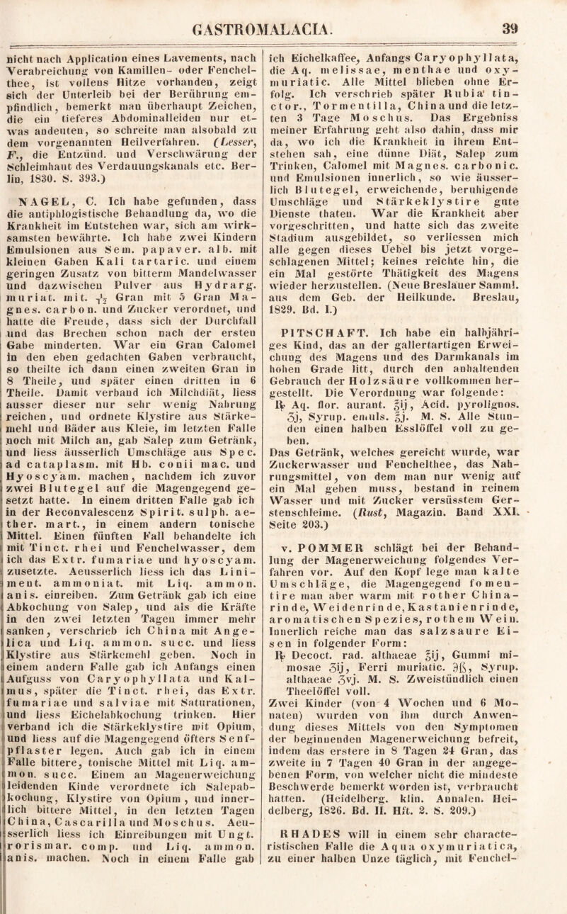 nicht nach Application eines Lavements, nach Verabreichung von Kamillen- oder Fenchel- thee, ist volleus Hitze vorhanden, zeigt sich der Unterleib bei der Berührung em¬ pfindlich, bemerkt man überhaupt Zeichen, die ein tieferes Abdominalleideu nur et¬ was andeuten, so schreite man alsobald zu dem vorgenannten Heilverfahren. (Lesser, F., die Entzünd, und Verschwärung der Schleimhaut des Verdauungskanals etc. Ber¬ lin, 1830. S. 393.) NAGEL, C. Ich habe gefunden, dass die antiphlogistische Behandlung da, wo die Krankheit im Entstehen war, sich am wirk¬ samsten bewährte. Ich habe zwei Kindern Emulsionen aus Sem. papaver. alb. mit kleinen Gaben Kali tartaric. und eiuem geringen Zusatz von bitterin Mandelwasser und dazwischen Pulver aus Hydrarg. muriat. mit. Tlj Gran mit 5 Gran Ma- gnes. carbon. und Zucker verordnet, und hatte die Freude, dass sich der Durchfall und das Brechen schon nach der ersten Gabe minderten. War ein Gran Calomel in den eben gedachten Gaben verbraucht, so theilte ich dann einen zweiten Gran in 8 Theile, und später einen dritten in 6 Theile. Damit verband ich Milchdiät, Hess ausser dieser nur sehr wenig Nahrung reichen, und ordnete Klystire aus Stärke¬ mehl und Bäder aus Kleie, im letzten Falle noch mit Milch an, gab Salep zum Getränk, und Hess äusserlich Umschläge aus Spec. ad cataplasm. mit Hb. conii mac. und Hyos cj'am. machen, nachdem ich zuvor zwei Blutegel auf die Magengegend ge¬ setzt hatte, ln einem dritten Falle gab ich in der Reconvalescenz Spiri t. sulph. ae- ther. mart., in einem andern tonische i Mittel. Einen fünften Fall behandelte ich ! mit Ti net. rhei und Fenchelwasser, dem ich das Extr. fumariae und hyoscyam. i zusetzte. Aeusserlich liess ich das Lini- 3 ment, ammoniat. mit Liq. ammon. anis. einreiben. Zum Getränk gab ich eine Abkochung von Salep, und als die Kräfte in den zwei letzten Tagen immer mehr «sanken, verschrieb ich China mit Ange- ilica und Liq. ammon. succ. und liess | Klystire aus Stärkemehl geben. Noch in einem andern Falle gab ich Anfangs einen (Aufguss von Caryophyllata und Kal¬ imus, später die Ti net. rhei, das Extr. fumariae und salviae mit Saturationen, und Hess Eichelabkochung trinken. Hier verband ich die Stärkeklystire mit Opium, und liess auf die Magengegend öfters Senf¬ pflaster legen. Auch gab ich in einem Falle bittere, tonische Mittel mit Liq. am- imon. succ. Einem an Magenerweichung leidenden Kinde verordnete ich Salepab- :kochung, Ivlystire von Opium, und inner- (lieh bittere Mittel, in den letzten Tagen i C h i n a, C asca ril 1 a und Mos ch u s. Aeu- i sserlich liess ich Einreibungen mit Ungt. i rorisinar. comp, und Liq. ammon. I anis. machen. Noch in einem Falle gab ich Eichelkaffee, Anfangs Cary ophylIata, dieAq. melissae, menthae und oxy- muriatic. Alle Mittel blieben ohne Er¬ folg. Ich verschrieb später Rubia* tin- ctor., Tormentilla, Chin a und die letz¬ ten 3 Tage Moschus. Das Ergebniss meiner Erfahrung geht also dahin, dass mir da, wo ich die Krankheit in ihrem Ent¬ stehen sah, eine dünne Diät, Salep zum Trinken, Calomel mit Magnes. carbo nie. und Emulsionen innerlich, so wie äusser- lich Blutegel, erweichende, beruhigende Umschläge und Stärkeklystire gute Dienste thateu. War die Krankheit aber vorgeschritten, und hatte sich das zweite Stadium ausgebildet, so verliessen mich alle gegen dieses Uebel bis jetzt vorge¬ schlagenen Mittel; keines reichte hin, die ein Mal gestörte Thätigkeit des Magens wieder herzustellen. (Neue Breslauer Sammi. aus dem Geb. der Heilkunde. Breslau, 1829. Bd. I.) PITSCHAFT. Ich habe ein halbjähri¬ ges Kind, das an der gallertartigen Erwei¬ chung des Magens und des Darmkanals im hohen Grade litt, durch den anhaltenden Gebrauch der Holzsäure vollkommen her¬ gestellt. Die Verordnung war folgende: 1^ Aq. flor. aurant. §ij, Acid. pyrolignos. 3j, Syrup. emuls. §j. M. S. Alle Stun¬ den einen halben Esslöffel voll zu ge¬ ben. Dgs Getränk, welches gereicht wurde, war Zuckerwasser und Fenchelthee, das Nah¬ rungsmittel, von dem man nur wenig auf ein Mal geben muss, bestand in reinem Wasser und mit Zucker versüsstem Ger¬ stenschleime. (Rust, Magazin. Band XXL - Seite 203.) v. POMMER schlägt bei der Behand¬ lung der Magenerweichung folgendes Ver¬ fahren vor. Auf den Kopf lege man kalte Umschläge, die Magengegend fomen- tire man aber warm mit rot her China¬ rinde, Weidenrinde,Kastanienrinde, aromatischen Spezies, rothem Wein. Innerlich reiche man das salz sau re Ei¬ sen in folgender Form: 1^? Decoct. rad. althaeae §ij, Gummi mi- mosae 3>j> Ferri muriatic. 9ß, Syrup. althaeae 3vj- M. S. Zweistündlich einen Theelöffel voll. Zwei Kinder (von 4 Wochen und 6 Mo¬ naten) wurden von ihm durch Anwen¬ dung dieses Mittels von den Symptomen der beginnenden Magenerweichung befreit, indem das erstere in 8 Tagen 24 Gran, das zweite in 7 Tagen 40 Gran in der angege¬ benen Form, von welcher nicht die mindeste Beschwerde bemerkt worden ist, verbraucht hatten. (Heidelberg, klin. Annalen. Hei¬ delberg, 1826. Bd. II. Hft. 2. S. 209.) RHADES will in einem sehr characte- ristischeu Falle die Aqua oxymuriatica, zu einer halben Unze täglich, mit Fenchel-
