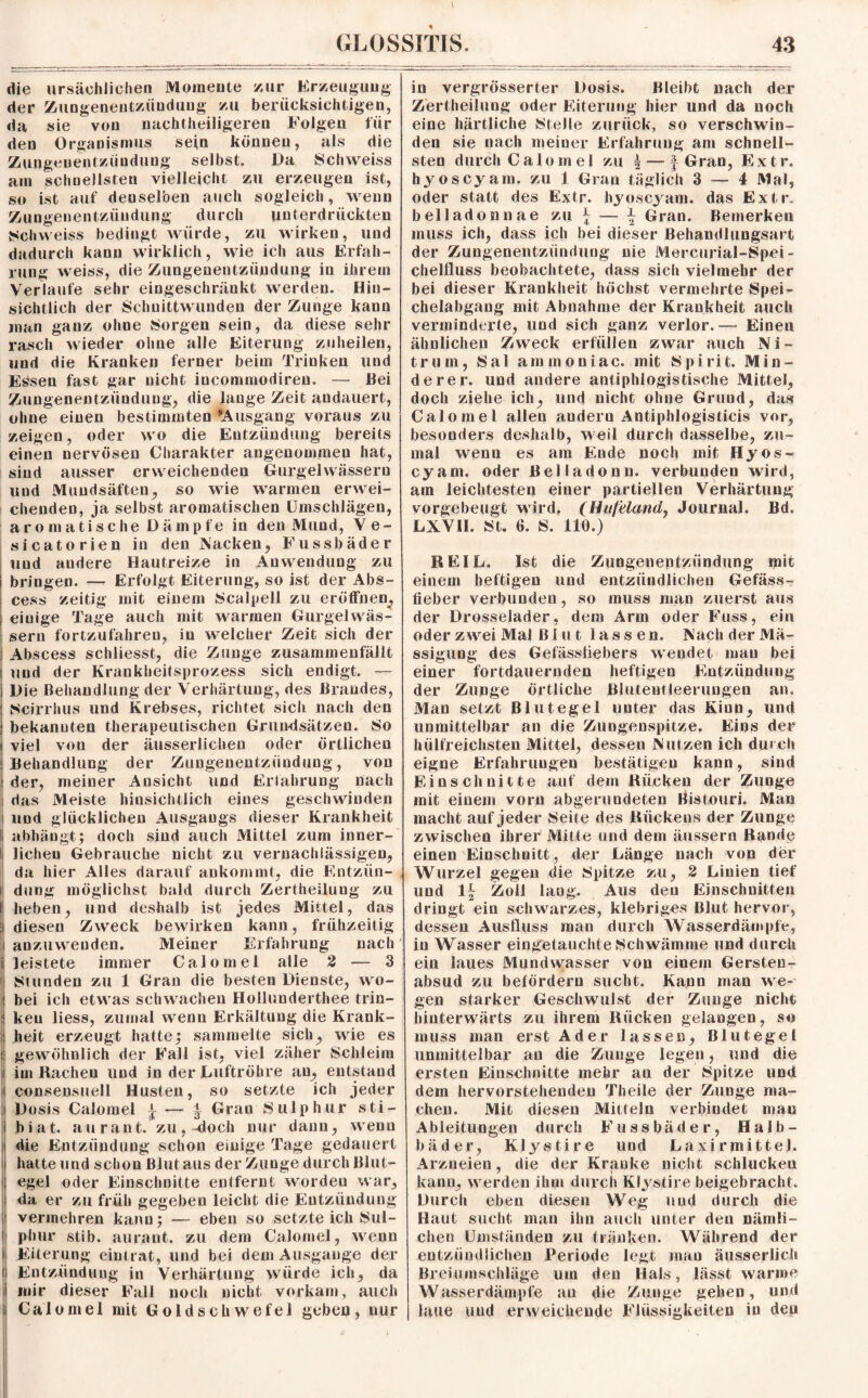 die ursächlichen Momente zur Erzeugung der Zungenentzündung zu berücksichtigen, da sie von nachtheiligeren Folgen für den Organismus sein können, als die Zungeuentzündung selbst. Da S'chweiss am schnellsten vielleicht zu erzeugen ist, so ist auf denselben auch sogleich, wenn Zungenentziiudung durch unterdrückten Schweiss bedingt würde, zu wirken, und dadurch kann wirklich, wie ich aus Erfah¬ rung weiss, die Zungenentzündung in ihrem Verlaufe sehr eingeschränkt werden. Hin¬ sichtlich der Schnittwunden der Zunge kann man ganz ohne Sorgen sein, da diese sehr rasch wieder ohne alle Eiterung zuheilen, und die Kranken ferner beim Trinken und Essen fast gar nicht iucommodireu. — Bei Zungenentzündung, die lange Zeit andauert, ohne einen bestimmten *Ausgang voraus zu zeigen, oder wo die Entzündung bereits einen nervösen Charakter angenommen hat, sind ausser erweichenden Gurgelwässern und Mundsäften, so wie warmen erwei¬ chenden, ja selbst aromatischen Umschlägen, aromatische Dämpfe in den Mund, Ve- sicatorien in den Nacken, Fussbäder und andere Hautreize in Anwendung zu i bringen. — Erfolgt Eiterung, so ist der Abs- cess zeitig mit einem Scalpell zu eröffnen, I eiuige Tage auch mit warmen Gurgel wäs¬ sern fortzufahreu, in welcher Zeit sich der ! Abscess schiiesst, die Zunge zusammenfällt i und der Krankheitsprozess sich endigt. — i Die Behandlung der Verhärtung, des Brandes, | Scirrhus und Krebses, richtet sich nach den ; bekannten therapeutischen Grundsätzen. So I viel von der äusserliclien oder örtlichen “Behandlung der Zungenentzündung, von ! der, meiner Ansicht und Erfahrung nach das Meiste hinsichtlich eines geschwinden und glücklichen Ausgangs dieser Krankheit I abhängt; doch sind auch Mittel zum inner¬ lichen Gebrauche nicht zu vernachlässigen, da hier Alles darauf ankommt, die Entzün¬ dung möglichst bald durch Zertheilung zu heben, und deshalb ist jedes Mittel, das diesen Zweck bewirken kann, frühzeitig anzuweuden. Meiner Erfahrung nach leistete immer Calomel alle 2 — 3 Stunden zu 1 Gran die besten Dienste, wo¬ bei ich etwas schwachen Hollunderthee trin¬ ken liess, zumal wenn Erkältung die Krank¬ heit erzeugt hatten sammelte sich, wie es i gewöhnlich der Fall ist, viel zäher Schleim im Rachen und in der Luftröhre an, entstand consensuell Husten, so setzte ich jeder Dosis Calomel \ — £ Gran Sulp hur sti- biat. au rant. zu,-doch nur dann, wenn die Entzündung schon einige Tage gedauert hatte und schon Blut aus der Zunge durch Blut¬ egel oder Einschnitte entfernt worden war, da er zu früh gegeben leicht die Entzündung | vermehren kann; — eben so setzte ich Sul- 1 phur stib. aurant. zu dem Calomel, wenn l Eiterung eintrat, und bei dem Ausgange der i Entzündung in Verhärtung würde ich, da i mir dieser Fall noch nicht vorkam, auch i Calomel mit Goldschwefel geben, nur in vergrösserter Dosis. Bleibt nach der Zertheilung oder Eiterung hier und da noch eine härtliche Stelle zurück, so verschwin¬ den sie nach meiner Erfahrung am schnell¬ sten durch Calomel zu | — f Gran, Extr. hyoscyam. zu 1 Gran täglich 3 — 4 Mal, oder statt des Extr. hyoscyam. das Extr. belladonnae zu - ■— ^ Gran. Bemerken muss ich, dass ich bei dieser Behandlungsart der Zungenentzündung nie Mercurial-Spei- chelfluss beobachtete, dass sich vielmehr der bei dieser Krankheit höchst vermehrte Spei¬ chelabgang mit Abnahme der Krankheit auch verminderte, und sich ganz verlor.— Einen ähnlichen Zweck erfüllen zwar auch Ni¬ trum, Sal ammoniac. mit Spirit. Min¬ derer. und andere antiphlogistische Mittel, doch ziehe ich, und nicht ohne Grund, das Calomel allen andern Antiphlogisticis vor, besonders deshalb, weil durch dasselbe, zu¬ mal wenn es am Ende noch mit Hyos- cyam. oder Beliadonn. verbunden wird, am leichtesten einer partiellen Verhärtung vorgebeugt wird. (Huf‘elandy Journal. Bd. LXV1I. St. 6. S. 110.) REIL. Ist die Zungenentzündung mit einem heftigen und entzündlichen Gefäss- fieber verbunden, so muss man zuerst aus der Drosselnder, dem Arm oder Fuss, ein oder zwei Mal Bl u t lassen. Nach der Mä- ssigung des Gefässfiebers wendet man bei einer fortdauernden heftigen Entzündung der Zunge örtliche Blutentleerungen an. Man setzt Blutegel unter das Kinn, und unmittelbar an die Zungenspitze. Eins der hiilfreiehsten Mittel, dessen Nutzen ich durch eigne Erfahrungen bestätigen kann, sind Einschnitte auf dem Rücken der Zunge mit einem vorn abgerundeten Bistouri. Man macht auf jeder Seite des Rückens der Zunge zwischen ihrer Mitte und dem äussern Rande einen Einschnitt, der Länge nach von der Wurzel gegen die Spitze zu, 2 Linien tief und 1^ Zoll lang. Aus den Einschnitten dringt ein schwarzes, klebriges Blut hervor, dessen Ausfluss man durch Wasserdämpfe, in Wasser eingetauchte Schwämme und durch ein laues Mundwasser von einem Gersten¬ absud zu befördern sucht. Kann man we¬ gen starker Geschwulst der Zunge nicht hinterwärts zu ihrem Rücken gelangen, so muss man erst Ader lassen, Blutegel unmittelbar an die Zunge legen, und die ersten Einschnitte mehr au der Spitze und dem hervorstehenden Theile der Zunge ma¬ chen. Mit diesen Mitteln verbindet mau Ableitungen durch Fussbäder, Halb- bäder, Klystire und Laxirmittel. Arzneien, die der Kranke nicht schlucken kann, werden ihm durch Klystire beigebracht. Durch eben diesen Weg und durch die Haut sucht man ihn auch unter den nämli¬ chen Umständen zu tränken. Während der entzündlichen Periode legt man äusserlich Breiumschläge um den Hals, lässt warme Wasserdämpfe an die Zunge gehen, und laue uud erweichende Flüssigkeiten in den