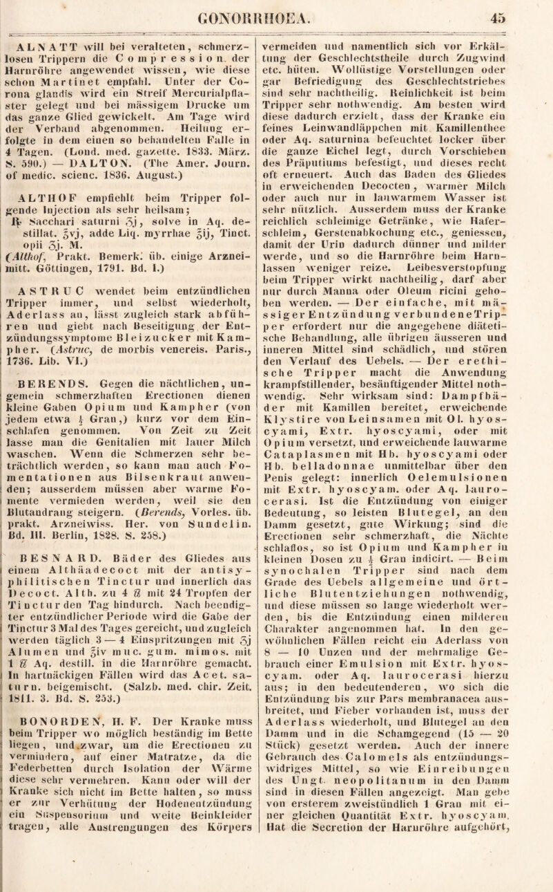 AL NA TT will bei veralteten, schmerz¬ losen Trippern die Compressio n der Harnröhre angewendet wissen, wie diese schon Martinet empfahl. Unter der Co¬ rona glandis wird ein Streif Mercurialpfla- ster gelegt und bei massigem Drucke um das ganze Glied gewickelt. Am Tage wird der Verband abgenommen. Heilung er¬ folgte in dem einen so behandelten Falle in 4 Tagen. (Loud. med. gazette. 1833. März. S. 590.) — DALTON. (The Ainer. Journ. of medic. scienc. 1836. August.) ALTIIOF empfiehlt beim Tripper fol¬ gende Injection als sehr heilsam; Sacchari saturni 3j ? solve in Aq. de- stillat. §vj, adde Liq. royrrhae gij, Tinct. opii 3j. M. (Althof, Prakt. Bemerkt üb. einige Arznei- mitt. Göttingen, 1791. Bd. 1.) ASTRUC wendet beim entzündlichen Tripper immer, und selbst wiederholt, Aderlass an, lässt zugleich stark ab füh¬ ren und giebt nach Beseitigung der Ent- ziiudungssymptome Bleizucker mit Kam- pher. CAstruc, de morbis venereis. Paris., 1736. Lib. VI.) : BERENDS. Gegen die nächtlichen, un¬ gemein schmerzhaften Erectionen dienen kleine Gaben Opium und Kamp her (von jedem etwa k Gran,) kurz vor dem Ein¬ schlafen genommen. Von Zeit zu Zeit lasse man die Genitalien mit lauer Milch waschen. Wenn die Schmerzen sehr be¬ trächtlich werden, so kann mau auch Fo- mentationen aus Bilsenkraut an wen¬ den; ausserdem müssen aber warme Fo- i mente vermieden werden, weil sie den Blutandrang steigern. (Berends, Vorles. üb. prakt. Arznei wiss. Her. von Sund ei in. Bd. HI. Berlin, 1828. S. 258.) BESNAED. Bäder des Gliedes aus einem Althäadecoct mit der antisy¬ philitischen Tine tu r und innerlich das Decoct. Alth. zu 4 U mit 24 Tropfen der Tincturdeu Tag hindurch. Nach beendig¬ ter entzündlicher Periode wird die Gabe der Tinctur 3 Mal des Tages gereicht, und zugleich werden täglich 3—4 Einspritzungen mit 5j Alumen und giv muc. gum. mimos. mit 1 % Aq. destill. in die Harnröhre gemacht, ln hartnäckigen Fällen wird das Acet. Sa¬ turn. beigemischt. (Salzb. med. chir. Zeit. 1811. 3. Bd. S. 253.) BON ORDEN, H. F. Der Kranke muss beim Tripper wo möglich beständig im Bette liegen, und.zwar, um die Erectionen zu vermindern, auf einer Matratze, da die Federbetten durch Isolation der Wärme diese sehr vermehren. Kann oder will der Kranke sich nicht im Bette halten, so muss er zur Verhütung der Hodenentzündung i ein Suspensorium und weite Beinkleider i tragen, alle Anstrengungen des Körpers vermeiden uud namentlich sich vor Erkäl¬ tung der Geschlechtstheile durch Zugwind etc. hüten. Wollüstige Vorstellungen oder gar Befriedigung des Geschlechtstriebes sind sehr nachtheilig. Reinlichkeit ist beim Tripper sehr nothwendig. Am besten wird diese dadurch erzielt, dass der Kranke ein feines Leinwandläppchen mit Kamillenthee oder Aq. saturnina befeuchtet locker über die ganze Eichel legt, durch Vorschieben des Präputiums befestigt, und dieses recht oft erneuert. Auch das Baden des Gliedes in erweichenden Decocten, warmer Milch oder auch nur iii lauwarmem Wasser ist sehr nützlich. Ausserdem muss der Kranke reichlich schleimige Getränke, wie Hafer¬ schleim, Gerstenabkochung etc., gemessen, damit der Urin dadurch dünner und milder werde, und so die Harnröhre beim Harn¬ lassen weniger reize. Leibesverstopfuug beim Tripper wirkt nachtheilig, darf aber nur durch Manna oder Oleum ricini geho¬ ben werden. — Der einfache, mit mä: s s i g e r E n t z ii n d u n g v e r b u n d e n e T ri p- per erfordert nur die angegebene diäteti¬ sche Behandlung, alle übrigen äusseren und inneren Mittel sind schädlich, und stören den Verlauf des Uebels. — Der erethi- sche Tripper macht die Anwendung krampfstillender, besänftigender Mittel noth¬ wendig. Sehr wirksam sind: Dampfbä¬ der mit Kamillen bereitet, erweichende Klystire von Leinsamen mit Ol. hyos- cyami, Extr. hy os.cya.mi, oder mit Opium versetzt, und erweichende lauwarme Catapias men mit Hb. hyoscyami oder Hb. belladonnae unmittelbar über den Penis gelegt: innerlich Oelemulsionen mit Extr. hyoscyam. oder Aq. lauro- cerasi. Ist die Entzündung von einiger Bedeutung, so leisten Blutegel, an den Damm gesetzt, gute Wirkung; sind die Erectionen seiir schmerzhaft, die Nächte schlaflos, so ist Opium und Kamp her in kleinen Dosen zu 4 Grau indicirt. — Beim synochalen Tripper sind nach dem Grade des Uebels allgemeine und ört¬ liche Blutentziehungen nothwendig, und diese müssen so lange wiederholt wer¬ den, bis die Entzündung einen milderen Charakter angenommen hat. ln den ge¬ wöhnlichen Fällen reicht ein Aderlass von 8 — 10 Unzen und der mehrmalige Ge¬ brauch einer Emulsion mit Extr. h y o s- cyam. oder Aq. laurocerasi hierzu aus; in den bedeutenderen, wo sich die Entzündung bis zur Pars membranacea aus¬ breitet, und Fieber vorhanden ist, muss der Aderlass wiederholt, und Blutegel au den Damm und in die Schamgegend (15 — 20 Stück) gesetzt werden. Auch der innere Gebrauch des Calo m eis als entzündungs¬ widriges Mittel, so wie Einreibungen des Ungt. neopolitanum in den Damm sind in diesen Fällen angezeigt. Man gebe von ersterem zweistündlich 1 Grau mit ei¬ ner gleichen Quantität Extr. hyoscyam. Hat die Secretion der Harnröhre aufgehört,