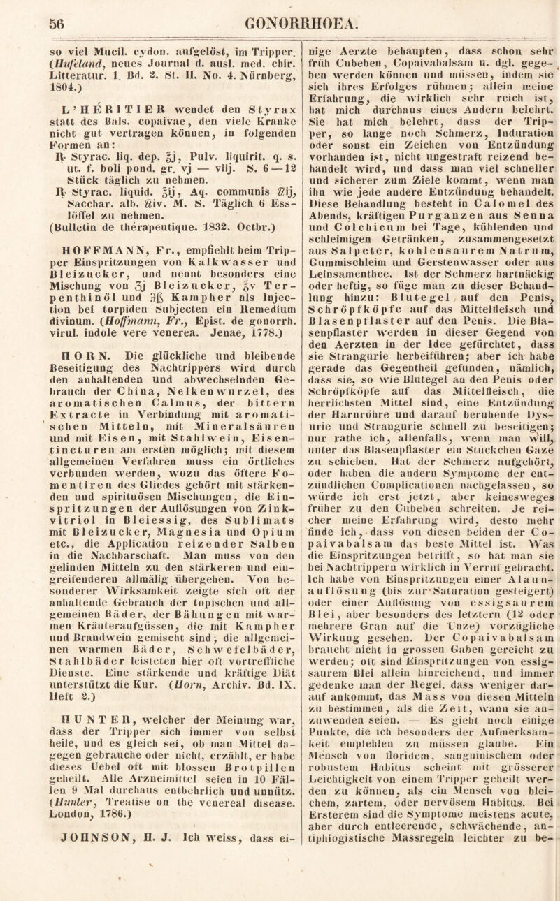 so viel Mucil. cydon. aufgelöst, im Tripper. {Hufeland, neues Journal d. aus!, med. chir. Litteratur. 1. Bd. 2. St. II. No. 4. Nürnberg, 1804.) L’HERITIER wendet den Styrax statt des Bals. copaivae, den viele Kranke nicht gut vertragen können, in folgenden Formen an: Styrac. liq. dep. §j, Pulv. liquirit. q. s. ut. f. boli pond. gr. vj — viij. S. 6 —12 Stück täglich zu nehmen, ty- Styrac. liquid. §ij, Aq. communis frij, Sacchar. alb, Siv. M. S. Täglich 6 Ess¬ löffel zu nehmen. (Bulletin de therapeutique. 1832. Octbr.) HOFFMANN, Fr., empfiehlt beim Trip¬ per Einspritzungen von Kalkwasser und Bleizucker, und nennt besonders eine Mischung von 3j Bleizucker, Ter¬ pen thin öl und 9ß Kampher als Injec- tion bei torpiden Subjecten ein Remedium divinum. (Hoffrnann, Fr., Epist. de gonorrh. virul. iudole vere venerea. Jenae, 1778.) HORN. Die glückliche und bleibende Beseitigung des Nachtrippers wird durch den anhaltenden und abwechselnden Ge¬ brauch der China, Nelken Wurzel, des aromatischen Calmus, der bittern Extracte in Verbindung mit aromati¬ schen Mitteln, mit Mineralsäuren und mit Eisen, mit Stahl wein, Eisen- tincturen am ersten möglich; mit diesem allgemeinen Verfahren muss ein örtliches verbunden werden, wozu das öftere Fo- mentiren des Gliedes gehört mit stärken¬ den und spirituösen Mischungen, die Ein¬ spritzungen der Auflösungen von Zink- vitriol in Bleiessig, des Sublimats mit Bleizucker, Magnesia und Opium etc., die Application reizender Salben in die Nachbarschaft. Man muss von den gelinden Mitteln zu den stärkeren und ein¬ greifenderen allmälig übergehen. Von be¬ sonderer Wirksamkeit zeigte sich oft der anhaltende Gebrauch der topischen und all¬ gemeinen Bäder, der Bähungen mit war¬ men Kräuteraufgüssen, die mit Kampher und ßrandwein gemischt sind; die allgemei¬ nen warmen Bäder, Schwefelbäder, Stahlbäder leisteten hier oft vortreffliche Dienste. Eine stärkende und kräftige Diät unterstützt die Kur. {Horn, Archiv. Bd. IX. Heft 2.) IIUNTER, welcher der Meinung war, dass der Tripper sich immer von selbst heile, und es gleich sei, ob man Mittel da¬ gegen gebrauche oder nicht, erzählt, er habe dieses Uebel oft mit blossen Brotpillen geheilt. Alle Arzneimittel seien in 10 Fäl¬ len 9 Mal durchaus entbehrlich und unnütz. {Hunter, Treatise on the venereal disease. London, 1786.) ( JOHNSON, H. J. Ich weiss, dass ei¬ nige Aerzte behaupten, dass schon sehr früh Cubeben, Copaivabalsam u. dgl. gege¬ ben werden können und müssen, indem sie sich ihres Erfolges rühmen; allein meine Erfahrung, die wirklich sehr reich ist, hat mich durchaus eines Andern belehrt. Sie hat mich belehrt, dass der Trip¬ per, so lange noch Schmerz, Induration oder sonst ein Zeichen von Entzündung vorhanden ist, nicht ungestraft reizend be¬ handelt wird, und dass man viel schneller und sicherer zum Ziele kommt, wenn man ihn wie jede andere Entzündung behandelt. Diese Behandlung besteht in Calomel des Abends, kräftigen Purganzen aus Senna und Colchicum bei Tage, kühlenden und schleimigen Getränken, zusammengesetzt aus Salpeter, kohlensaurem Natrum, Gummischleim und Gerstenwasser oder aus Leinsamenthee. Ist der Schmerz hartnäckig oder heftig, so füge man zu dieser Behand¬ lung hinzu: Blutegel/auf den Penis, Schröpfköpfe auf das Mitteltieisch und ßlasenpflaster auf den Penis. Die Bla¬ senpflaster werden in dieser Gegend von den Aerzten in der Idee gefürchtet, dass sie Strangurie herbeiführen; aber ich habe gerade das Gegentheil gefunden, nämlich, dass sie, so wie Blutegel au den Penis oder Schröpfköpfe auf das Mittelfleisch, die herrlichsten Mittel sind, eine Entzündung der Harnröhre und darauf beruhende Dys¬ urie und Straugurie schnell zu beseitigen; nur rathe ich, allenfalls, wenn man will, unter das Blasenpflaster ein Stückchen Gaze zu schieben. Hat der Schmerz aufgehört, oder haben die andern Symptome der ent¬ zündlichen Complicationen nachgelassen, so würde ich erst jetzt, aber keinesweges früher zu den Cubeben schreiten. Je rei¬ cher meine Erfahrung wird, desto mehr finde ich, dass von diesen beiden der Co¬ paivabalsam das beste Mittel ist. Was die Einspritzungen betrifft, so hat man sie bei Naclitrippern wirklich in Verruf gebracht. Ich habe von Einspritzungen einer Alaun¬ auflösung (bis zur’Saturation gesteigert) oder einer Auflösung von essigsaurem Blei, aber besonders des letztem (12 oder mehrere Gran auf die XJnze) vorzügliche Wirkung gesehen. Der Copaivabalsam braucht nicht in grossen Gaben gereicht zu werden; oft sind Einspritzungen von essig¬ saurem Blei allein hinreichend, und immer gedenke man der Regel, dass weniger dar¬ auf ankommt, das Mass von diesen Mitteln zu bestimmen, als die Zeit, wann sie au- zuweudeu seien. — Es giebt noch einige Punkte, die ich besonders der Aufmerksam¬ keit emplehleu zu müssen glaube. Ein Mensch von iloridem, sanguinischem oder robustem Habitus scheint mit grösserer Leichtigkeit von einem Tripper geheilt wer¬ den zu können, als ein Mensch von blei¬ chem, zartem, oder nervösem Habitus. Bei Ersterem sind die Symptome meistens acute, aber durch entleerende, schwächende, an¬ tiphlogistische Massregeln leichter zu l>e-