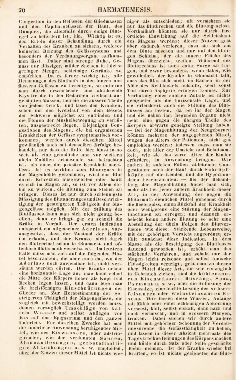 Congestion in den Gefässen der Gliedmassen und den Capillargefässen der Haut, des Rumpfes, die allenfalls durch einige Blut¬ egel zu befördern ist, hin. Wichtig ist es, den Erfolg dieser Behandlung durch ein Verhalten des Kranken zu sichern, welches keinerlei Reizung des Gefässsystems und besonders der Verdauungsorgane aufkom- 111 en lässt. Daher sind strenge Ruhe, Ge¬ nuss nur flüssiger, milder Speisen in höchst geringer Menge, schleimige Getränke zu empfehlen. Da es ferner wichtig ist, alle Hemmungen des Blutlaufs in den innern und üussern Gelassen zu beseitigen, so entferne man durch erweichende und abführende Klystire die in den Gedärmen vielleicht an¬ gehäuften Massen, befreie die äussern Theile von jedem Druck, und lasse den Kranken, schon um den Kreislauf von dem Gesetz der Schwere möglichst zu entbinden und die Folgen der Muskelbewegung zu verhü¬ ten , ausgestreckt liegen. Diejenigen Con- gestionen des Magens, die bei organischen Krankheiten der Gefässe symptomatisch Vor¬ kommen, werden durch dieselben Mittel gewöhnlich auch mit demselben Erfolge be¬ handelt, nur dass die Hülfe hier bloss in so weit als eine gründliche und vor weitern Übeln Zufällen schützende zu betrachten ist, als dabei die primäre Krankheit nach¬ lässt. Ist es wirklich zum Bluterguss in die Magenhöhle gekommen, wird das Blut durch Erbrechen ausgeworfen oder häuft es sich im Magen an, so ist vor Allem da¬ hin zu wirken, die Blutung zum Stehen zu bringen. Dieses ist nur durch schleunigste Mässigung des Blutandranges und Beschwich¬ tigung der gesteigerten Tbätigkeit der Ma¬ gen ge lasse möglich. Mit der Stillung des Blutflusses kann mau sich nicht genug be¬ eilen , denn er bringt gar zu schnell die Kräfte in Verfall. Der ersten Indication entspricht ein allgemeiner Aderlass, vor¬ ausgesetzt, dass der Zustand der Kräfte ihn erlaubt, und der Kranke nicht durch den Blutverlust schon in Ohnmacht und of¬ fenbare Blutarmuth versetzt ist. Im letztem Falle muss man sich auf die folgenden Mit¬ tel beschränken, die aber auch da, wo der Aderlass noch anwendbar ist, nicht ver¬ säumt werden dürfen. Der Kranke nehme eine horizontale Lage an; man kann selbst die Mitte des Körpers höher als Kopf und Becken legen lassen, und dann lege man die kreisförmigen Einschnürungen der Glieder an. Zur Herabstimmung der ge¬ steigerten Tbätigkeit der Magengefässe, die zugleich mit bewerkstelligt werden muss, dienen vorzüglich Umschläge von kal¬ tem Wasser und selbst Auflegen von Eis auf das' Epigastrium und den ganzen Unterleib. Für dieselben Zwecke hat man die innerliche Anwendung beruhigender Mit¬ tel, wie des Eis Wassers, oder adstrin- girender, wie der verdünnten Säuren, Alaun auflös ungen, gerbstoffhalti¬ ger Abkochungen u. s. w. empfohlen, aber der Nutzen dieser Mittel ist nichts we¬ niger als entschieden; oft vermehren sie nur das Blutbrechen und die Blutung selbst. Vorteilhaft könnten sie nur durch ihre örtliche Einwirkung auf die Schleimhaut des Magens werden; dieser Nutzen geht aber dadurch verloren, dass sie sich mit dem Blute mischen und nur auf den bluti¬ gen Schleim, der die innere Fläche des Magens überzieht, treffen. Während des Blutbrechens ist auch dafür Sorge zu tra¬ gen, und zwar besonders, wenn dabei, wie gewöhnlich, der Kranke in Ohnmacht fällt, dass das Blut sich nicht im Racheu in der Nähe des Kehldeckels anhäufe, weil sonst Tod durch Asphyxie erfolgen könnte. Zur Verhütung eines solchen Zufalls ist nichts geeigneter als die horizontale Lage, und sie erleichtert auch die Stillung des Blut— flusses am besten, da bei ihr der Magen und die neben ihm liegenden Organe nicht mehr eine gegen die übrigen Theile des Körpers abwärts geneigte Stellung haben. — Bei der Magenblutung der Neugebornen können mehrere der angegebenen Mittel, wegen des Alters der Patienten, nicht gut empfohlen werden ; indessen muss man sie doch, mit aller der Umsicht und Behutsam¬ keit, wie sie das zarte Alter der Kinder erfordert, in Anwendung bringen. Wir rathen in solchen Fällen ableiteude Con- gestionen nach der Haut durch Schröpf¬ köpfe auf die Lenden und die Hypochon¬ drien hervorzurufen. — Bei der Behand¬ lung der Magenblutung findet man sich, mehr als bei jeder andern Krankheit dieser Art, in der Anwendung der gegen die Blutarmuth dienlichen Mittel gehemmt durch die Besorgniss, einen Rückfall der Krankheit oder wenigstens eine Störung der Magen¬ functionen zu erregen; und dennoch er¬ heischt keine andere Blutung so sehr eine Abstellung der Übeln Folgen des Blutver¬ lustes wie diese. Stärkende Lebensweise, mit der gehörigen Vorsicht augeordnet, er¬ füllt zunächst diese Indication. In dem Masse als die Beseitigung des Blutflusses dauernd geworden ist, erhöht man das stärkende Verfahren, und sobald nur der Magen leicht reizende und selbst tonische Flüssigkeiten verträgt, geht man zu diesen über. Mittel dieser Art, die wir vorzüglich in Gebrauch ziehen, sind die kohlensau¬ ren Eisenwässer: ßussang, Spaa, Pyrmont u. s. w., oder die Auflösung der Eiseusalze, eine leichte Lösung des scliwe- felsauren oder wein st ein sauren Ei¬ sens. Wir lassen diese Wässer, Anfangs mit Milch oder einer schleimigen Abkochung versetzt, kalt, selbst eiskalt, dann nach und nach vermischt, und in grossem Mengen, trinken. Dabei suchen wir durch andere Mittel mit gehöriger Schonung der Verdau¬ ungsorgane die Gefässthätigkeit zu heben, und lassen in dieser Absicht mehrmals des Tages trockne Reibungen des Körpers machen und kühle durch Salz oder Seife geschärfte Bäder nehmen. Ist der Kranke wieder bei Kräften, so ist nichts geeigneter die Blut-