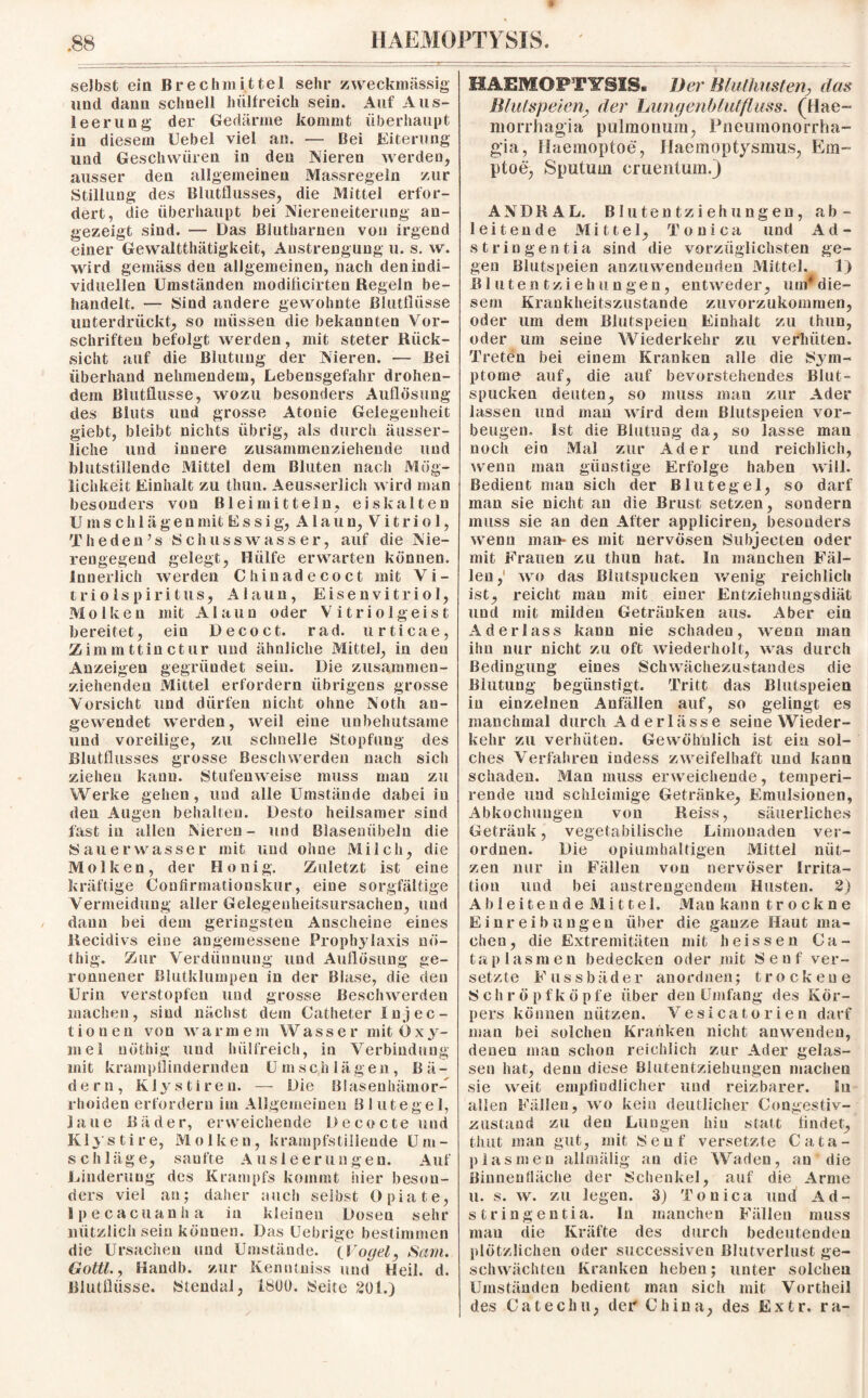 selbst ein Brechmittel sehr zweckmässig und dann schnell hiilfreich sein. Auf Aus¬ leerung der Gedärme kommt überhaupt in diesem Uebel viel an. — Bei Eiterung und Geschwüren in den Nieren werden, ausser den allgemeinen Massregeln zur Stillung des Blutflusses, die Mittel erfor¬ dert, die überhaupt bei Niereneiterung an¬ gezeigt sind. — Das Biutharnen von irgend €iner Gewaltthätigkeit, Anstrengung u. s. w. wird gemäss den allgemeinen, nach den indi¬ viduellen Umständen modiflcirten Regeln be¬ handelt. — Sind andere gewohnte Blutflüsse unterdrückt, so müssen die bekannten Vor¬ schriften befolgt werden, mit steter Rück¬ sicht auf die Blutung der Nieren. — Bei überhand nehmendem, Lebensgefahr drohen¬ dem Blutflusse, wozu besonders Auflösung des Bluts und grosse Atonie Gelegenheit giebt, bleibt nichts übrig, als durch äusser- liche und innere zusammenziehende und blutstillende Mittel dem Bluten nach Mög¬ lichkeit Einhalt zu tliun. Aeusserlich wird man besonders von Bleimitteln, eiskalten Umschlägen mit Essig, Alaun, Vitriol, The den’s {Schusswasser, auf die N'ie- rengegend gelegt, Hülfe erwarten können. Innerlich werden Chinadecoct mit Vi¬ triol s p i r i t u s, Alaun, Eisenvitriol, Molken mit Alaun oder Vitriolgeist bereitet, ein Decoct. rad. urticae, Zimmttinctur und ähnliche Mittel, in den Anzeigen gegründet sein. Die zusammen¬ ziehenden Mittel erfordern übrigens grosse Vorsicht und dürfen nicht ohne Noth au¬ gewendet werden, weil eine unbehutsame und voreilige, zu schnelle Stopfung des Blutflusses grosse Beschwerden nach sich ziehen kann. Stufenweise muss man zu Werke gehen, und alle Umstände dabei in den Augen behalten. Desto heilsamer sind fast in allen Nieren- und Blasenübeln die Sauerwasser mit und ohne Milch, die Molken, der Honig. Zuletzt ist eine kräftige Confirmationskur, eine sorgfältige Vermeidung aller Gelegenlieitsursachen, und daun bei dem geringsten Anscheine eines Kecidivs eine angemessene Prophylaxis nö- thig. Zur Verdünnung und Auflösung ge¬ ronnener Blutklumpen in der Blase, die den Urin verstopfen und grosse Beschwerden machen, sind nächst dem Catheter In j ec - tionen von warmem Wasser mitOxy- mel nöthig und hiilfreich, in Verbindung mit krampflinderndeu U msc h lägen, Bä¬ dern, Klystiren. — Die Blasenhämor¬ rhoiden erfordern im Allgemeinen Blutegel, laue Bäder, erweichende Decocte und Kly s t i r e, M o I k e n, krampfstillende U nt - Schläge, sanfte Ausleerungen. Auf Linderung des Krampfs kommt hier beson¬ ders viel an; daher auch selbst Opiate, Jpecacuanha in kleinen Dosen sehr nützlich sein können. Das Uebrige bestimmen die Ursachen und Umstände. (Vogel, Sam. Gottl., Kandb. zur Kenntuiss und Heil. d. Blutflüsse. Stendal, ibüü. Seite 201.) HAEMOPTYSIS. Der Blufhusferij, das Blutspeierij der Lungenblut fluss. (Hae- morrhagia pulmonum, Pneitmonorrha- gia, llaemoptoe, Ilaemoptysmus, Em- ptoe, Sputum cmentum.) ANDRAL. Blutentziehungen, ab - leitende Mittel, Toni ca und Ad¬ stringentia sind die vorzüglichsten ge¬ gen Blutspeien anzuwendenden Mittel. 1) Blutentziehungen, entweder, uni*die¬ sem Krankheitszustande zuvorzukommen, oder um dem Biutspeien Einhalt zu thun, oder um seine Wiederkehr zu verhüten. Treten bei einem Kranken alle die Sym¬ ptome auf, die auf bevorstehendes Blut¬ spucken deuten, so muss man zur Ader lassen und man wird dem Blutspeien Vor¬ beugen. Ist die Blutung da, so lasse man noch ein Mal zur Ader und reichlich, wenn man günstige Erfolge haben will. Bedient man sich der Blutegel, so darf man sie nicht an die Brust setzen, sondern muss sie an den After appliciren, besonders wenn man- es mit nervösen Subjecten oder mit Frauen zu tliun hat. In manchen Fäl¬ len ,' wo das Blutspucken wenig reichlich ist, reicht man mit einer Entziehungsdiät und mit milden Getränken aus. Aber ein Aderlass kann nie schadeu, wenn man ihn nur nicht zu oft wiederholt, was durch Bedingung eines Schwächezustandes die Blutung begünstigt. Tritt das Blutspeien in einzelnen Anfällen auf, so gelingt es manchmal durch Aderlässe seine Wieder¬ kehr zu verhüten. Gewöhnlich ist ein sol¬ ches Verfahren indess zweifelhaft und kann schaden. Man muss erweichende, temperi- rende und schleimige Getränke, Emulsionen, Abkochungen von Reiss, säuerliches Getränk, vegetabilische Limonaden ver¬ ordnen. Die opiumhaltigen Mittel nüt¬ zen nur iu Fällen von nervöser Irrita¬ tion und bei anstrengendem Husten. 2) Ableitende Mittel. Man kann trockne Einreibungen über die ganze Haut ma¬ chen, die Extremitäten mit heissen Ca- t a p 1 as m e n bedecken oder mit Senf ver¬ setzte Fussbäder anordnen; trockene Schröpf köpfe über den Umfang des Kör¬ pers können nützen. Vesicatorien darf man bei solchen Kranken nicht anwenden, denen man schon reichlich zur Ader gelas¬ sen hat, denn diese Blutentziehungen machen sie weit empfindlicher und reizbarer. In allen Fällen, wo kein deutlicher Congestiv- zusfand zu den Lungen hiu statt linder, thut man gut, mit Senf versetzte Cata- plasmen allmälig an die Waden, an die Biunenfiäche der Schenkel, auf die Arme u. s. w. zu legen. 3) Touica und Ad¬ stringentia. ln manchen Fällen muss mau die Kräfte des durch bedeutenden plötzlichen oder successiven Blutverlust ge¬ schwächten Kranken heben; unter solchen Umständen bedient man sich mit Vortheil des Catechu, der China, des Extr. ra-