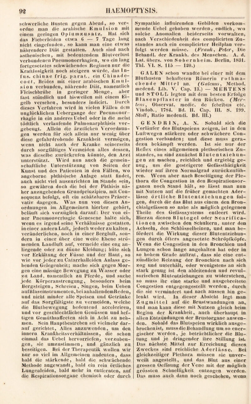 schwerliche Husten gegen Abend, so ver¬ ordne man die arabische Emulsion mit einem geringen Opiumzusatz. Hat sich das Fieberleiden etwa 6 — 7 Tage lang nicht eingefunden, so kann man eine etwas nährendere Diät gestatten. Auch sind nach asthenischen, mit bedeutendem Blutverlust verbundenen Pneumonorrhagien, wo ein lang fortgesetztes schwächendes Regimen nur die Kraftlosigkeit noch steigern wurde, das In¬ fus. chinae frig. parat., ein Chiuade- coct, Beides mit einer arabischen Emul¬ sion verbunden, nährende Diät, namentlich Fleischbrühe in geringer Menge, aber fast stündlich und bisweilen mit einem Ei¬ gelb versehen, besonders indicirt. Durch dieses Verfahren wird in vielen Fällen dem unglücklichen Liebergange der Pneumoncr- rhagie in ein anderes Uebel oder in die meist tödtlich verlaufende Pulmonarphthisis vor¬ gebeugt. Allein die ärztlichen Verordnun¬ gen werden für sich allein nur wenig über diese gefahrdrohende Krankheit vermögen, wenn nicht auch der Kranke seinerseits durch sorgfältiges Vermeiden alles dessen, was dieselbe zurückrufen könnte, den Arzt unterstützt. Wird nun auch die gemein¬ schaftliche Unterstützung von Seiten der Kunst und des Patienten in den Fällen, wo angeborne phthisische Anlage statt findet, auch nicht viel auszurichten im Stande sein, so gewähren doch die bei der Phthisis nä¬ her anzugebendeu Grundprinzipien, mit Con- sequenz befolgt, oft ein schätzbares Präser¬ vativ dagegen. Was nun von diesen An¬ ordnungen im Allgemeinen hierher gehört, beläuft sich vorzüglich darauf: Der von ei¬ ner Pneumonorrhagie Genesene halte sich, wenn es irgend seine Verhältnisse gestatten, meiner andernLuft, jedoch weder zukalten , veränderlichen, noch in einer Bergluft, son¬ dern in einer über eine weite Ebene strö¬ menden Laudluft auf, vermeide eine eng an¬ liegende oder zu dünne Kleidung; hüte sich vor Erkältung der Fiisse und der Haut, so wie vor jeder zu Catarrhalleiden Anlass ge¬ benden Gelegenheit; mache sich gegen Mor¬ gen eine mässige Bewegung zu Wasser oder zu Land, namentlich zu Pferde, und suche jede Körperanstrengung, besonders beim Bergsteigen, Schreien, Singen, beim Ueben aufBlaseinstrumenten,beianhaltendemReden, und nicht minder alle Speisen und Getränke auf das Sorgfältigste zu vermeiden, welche die Blutbewegung bedeutend acceleriren, und vor geschlechtlichen Genüssen und hef¬ tigen Gemiithsaffecten sich in Acht zu neh¬ men. Sein Hauptbestreben sei vielmehr dar¬ auf gerichtet. Alles anzuwenden, um den innern Krankheitsverhältnissen, die schon einmal das Uebel hervorriefen, vorzubeu¬ gen, sie umzustimmen, und gänzlich zu beseitigen. Bei der Therapeutik wollen wir nur so viel im Allgemeinen andeuten, dass bald die stärkende, bald die schwächende Methode angewandt, bald ein rein örtliches Lungenleiden, bald mehr in entfernten, auf die Respirationsorgane chemisch oder durch Sympathie influirenden Gebilden vorkom- meode Uebel gehoben werden, endlich, wo solche Anomalien beiderseits vorwalten, nach Verschiedenheit des complicirten Zu¬ standes auch ein complicirter Heilplan ver¬ folgt werden müsse. (Frank, Peter, Die Behandl. der Krankh. des Menschen. A. d. Lat. übers, von So ber n heim. Berlin, 1831. Thl. VI. S. 115 — 120.) GALEN schon wandte bei einer mit dem Bluthusten behafteten Römerin rothma- chende Mittel an. (Galenus, Method. medend. Lib. V. Cap. 13.) — MERTENS und ST OLL legten mit dem besten Erfolge BI äsenpflaster in den Rücken. (Mer¬ tens, Observat. medic. de febribus etc. Vindob., 1784. Bd. II. Cap. III. S. 199. Stoll, Ratio medendi. Bd. III.) GENDRIN, A. N. Sobald sich die Vorläufer des Blutspeiens zeigen, ist in den Luftwegen stärkere oder schwächere Con- gestion vorhanden; und diese muss gera¬ dezu bekämpft werden. Ist sie nur der Reflex eines allgemeinen plethorischen Zu¬ standes, so sind zunächst Blutentziehun- gen zu machen, reichlich und ergiebig ge¬ nug, um die gesteigerte Gefässthätigkeit wieder auf ihren Normalgrad zurückzufüh¬ ren. Wenn aber nach Beseitigung der Ple¬ thora die Congestion in den Respirationsor¬ ganen noch Stand hält, so lässt man nun mit Nutzen auf die früher gemachten Ader¬ lässe Örtliche Blutentziehungen fol¬ gen, durch die das Blut aus einem den Bron- chialgefässen so nahe als möglich gelegenen Theile des Gefässsystems entleert wird. Hierzu dienen Blutegel oder Scarifica- tionen zwischen den Schultern, unter den Achseln, den Schlüsselbeinen, und man be¬ fördert die Wirkung dieser ßlutentziehun- gen durch öfters angesetzte Schröpfköpfe. Wenn die Congestion in den Bronchien und Lungen schon lange angehalten hat oder in so hohem Grade auftrat, dass sie eine ent¬ zündliche Reizung der Bronchien nach sich zog und unterhält, oder wenigstens an sich stark genug ist den ableitenden und revul- sorischen ßluteutziehungeu zu widerstehen, so muss ihr eine starke und ausgebreitete Congestion entgegengestellt werden, durch die sie vermindert und nach aussen hin ge¬ lenkt wird. ln dieser Absicht legt man Zugmittel auf die Brustwaudungen an, und man kann diese mit Nutzen gleich beim Beginn der Krankheit, auch überhaupt in allen Entzündungen der ßrustorgane anwen¬ den. Sobald das ßlutspeien wirklich ausge¬ brochen ist, muss die Behandlung um so ener¬ gischer werden, je beträchtlicher die Blu¬ tung und je dringender ihre Stillung ist. Das nächste Mittel zur Erreichung dieses Zweckes sind reichliche Aderlässe. Bei gleichzeitiger Plethora müssen sie unver- weilt angestellt, und das Blut aus einer grossen Oeffnung der Vene mit der möglich grössten Schnelligkeit entzogen werden. Das muss auch dann noch geschehen, wenn