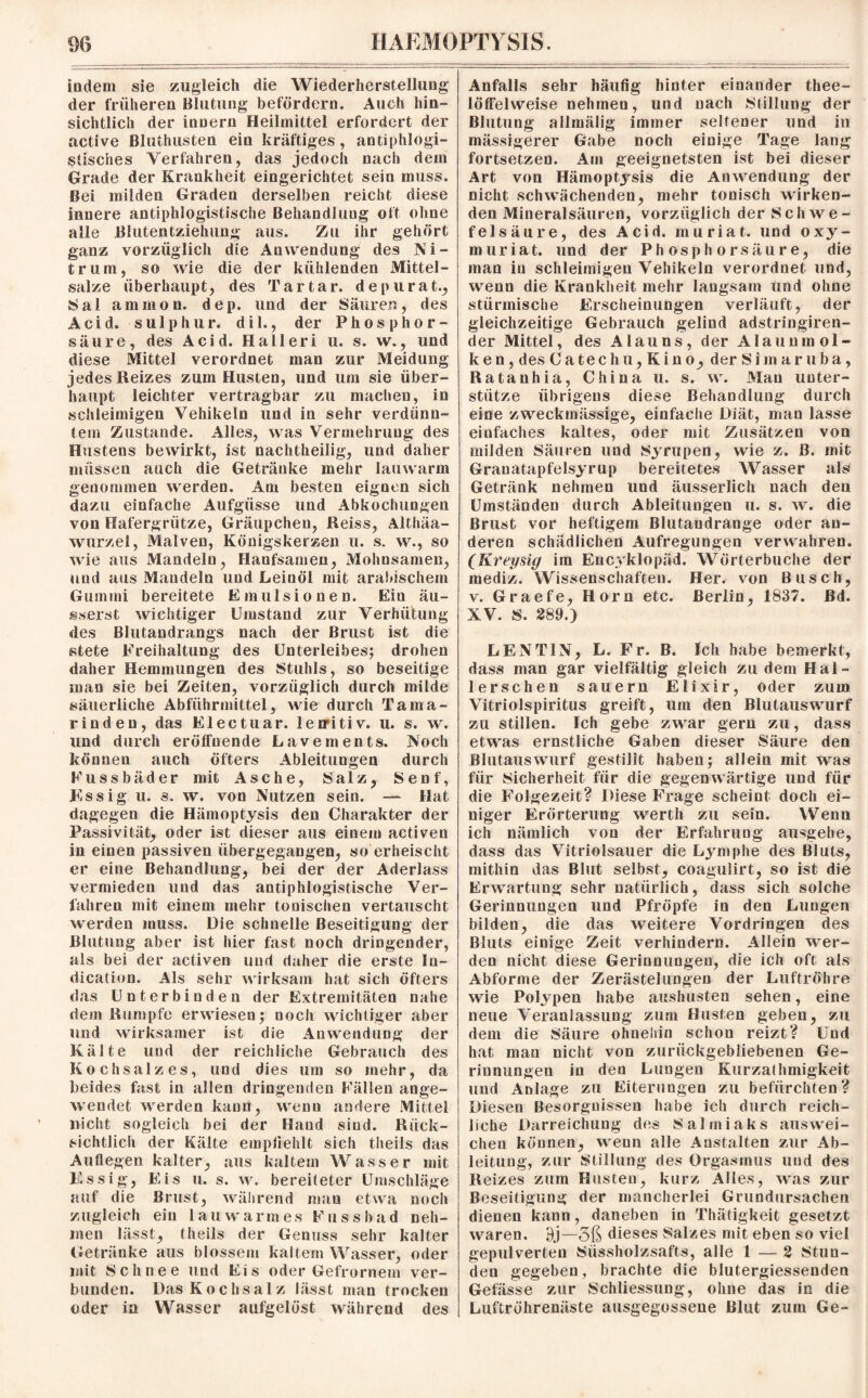 indem sie zugleich die Wiederherstellung der früheren Blutung befördern. Auch hin¬ sichtlich der innern Heilmittel erfordert der active Bluthusten ein kräftiges , antiphlogi¬ stisches Verfahren, das jedoch nach dem Grade der Krankheit eingerichtet sein muss. Bei milden Graden derselben reicht diese innere antiphlogistische Behandlung oft ohne alle Blutentziehung aus. Zu ihr gehört ganz vorzüglich die Anwendung des Ni¬ trum, so wie die der kühlenden Mittel¬ salze überhaupt, des Tartar, depurat., Sal ammon. dep. und der Säuren, des Acid. sulp hur. dil., der Phosphor¬ säure, des Acid. Halleri u. s. w., und diese Mittel verordnet man zur Meidung jedes Reizes zum Husten, und um sie über¬ haupt leichter vertragbar zu machen, in schleimigen Vehikeln und in sehr verdünn¬ tem Zustande. Alles, was Vermehrung des Hustens bewirkt, ist nachtheilig, und daher müssen auch die Getränke mehr lauwarm genommen werden. Am besten eignen sich dazu einfache Aufgüsse und Abkochungen von Hafergrütze, Gräupchen, Reiss, Althäa- wurzel, Malven, Königskerzen u. s. w., so wie aus Mandeln, Hanfsamen, Mohnsamen, und aus Mandeln und Leinöl mit arabischem Gummi bereitete Emulsionen. Ein äu- sserst wichtiger Umstand zur Verhütung des Blutandrangs nach der Brust ist die stete Freihaltung des Unterleibes; drohen daher Hemmungen des Stuhls, so beseitige man sie bei Zeiten, vorzüglich durch milde säuerliche Abführmittel, wie durch Tama¬ rinden, das El ec tu ar. lenitiv. u. s. w. und durch eröffnende Lavements. Noch können auch öfters Ableitungen durch Fussbäder mit Asche, Salz, Senf, Essig u. s. w. von Nutzen sein. — Hat dagegen die Hämoptysis den Charakter der Passivität, oder ist dieser aus einem activen in einen passiven übergegangen, so erheischt er eine Behandlung, bei der der Aderlass vermieden und das antiphlogistische Ver¬ fahren mit einem mehr tonischen vertauscht werden muss. Die schnelle Beseitigung der Blutung aber ist hier fast noch dringender, als bei der activen und daher die erste In- dication. Als sehr wirksam hat sich öfters das Unterbinden der Extremitäten nahe dem Rumpfe erwiesen; noch wichtiger aber und wirksamer ist die Anwendung der Kälte und der reichliche Gebrauch des Kochsalzes, und dies um so mehr, da beides fast in allen dringenden Fällen ange¬ wendet werden kann, wenu andere Mittel nicht sogleich bei der Hand sind. Rück¬ sichtlich der Kälte empfiehlt sich theils das Auflegen kalter, aus kaltem Wasser mit Essig, Eis u. s. w. bereiteter Umschläge auf die Brust, während mau etwa noch zugleich ein lauwarmes Fussbad neh¬ men lässt, theils der Genuss sehr kalter (Jetränke aus blossem kaltem Wasser, oder mit Schnee und Eis oder Gefrornem ver¬ bunden. Das Kochsalz lässt man trocken oder in Wasser aufgelöst während des Anfalls sehr häufig hinter einander thee- löffelweise nehmen, und nach Stillung der Blutung allmälig immer seltener und in mässigerer Gabe noch einige Tage lang fortsetzen. Am geeignetsten ist bei dieser Art von Hämoptysis die Anwendung der nicht schwächenden, mehr tonisch wirken¬ den Mineralsäuren, vorzüglich der Schwe¬ felsäure, des Acid. muriat. und oxy- muriat. und der Phosphorsäure, die man in schleimigen Vehikeln verordnet und, wenn die Krankheit mehr langsam und ohne stürmische Erscheinungen verläuft, der gleichzeitige Gebrauch gelind adstringiren- der Mittel, des Alauns, der Alaun mol¬ ken, des Catechu,Kino, der Simaruba, Ratanhia, China u. s. w. Man unter¬ stütze übrigens diese Behandlung durch eine zweckmässige, einfache Diät, man lasse einfaches kaltes, oder mit Zusätzen von milden Säuren und Syrupen, wie z. ß. mit Granatapfelsyrup bereitetes Wasser als Getränk nehmen und äusserlich nach den Umständen durch Ableitungen u. s. w. die Brust vor heftigem Blutandrange oder an¬ deren schädlichen Aufregungen verwahren. (Kreysig im Encyklopäd. Wörterbuche der mediz. Wissenschaften. Her. von Busch, v. Graefe, Horn etc. Berlin, 1837. Bd. XV. S. 289.) LENT1N, L. Fr. B. Ich habe bemerkt, dass man gar vielfältig gleich zu dem Hal- lerschen säuern Elixir, oder zum Vitriolspiritus greift, um den Blutauswurf zu stillen. Ich gebe zwar gern zu, dass etwas ernstliche Gaben dieser Säure den Blutauswurf gestillt haben; allein mit was für Sicherheit für die gegenwärtige und für die Folgezeit? Diese Frage scheint doch ei¬ niger Erörterung werth zu sein. Wenn ich nämlich von der Erfahrung ausgehe, dass das Vitriolsauer die Lymphe des Bluts, mithin das Blut selbst, eoagulirt, so ist die Erwartung sehr natürlich, dass sich solche Gerinnungen und Pfropfe in den Lungen bilden, die das weitere Vordringen des Bluts einige Zeit verhindern. Allein wer¬ den nicht diese Gerinnungen, die ich oft als Abforme der Zerästelungen der Luftröhre wie Polypen habe aushusten sehen, eine neue Veranlassung zum Husten geben, zu dem die Säure ohnehin schon reizt? Und hat man nicht von zurückgebliebenen Ge¬ rinnungen in den Lungen Kurzalhmigkeit und Anlage zu Eiterungen zu befürchten? Diesen Besorgnissen habe ich durch reich¬ liche Darreichung des Salmiaks auswei- cheu können, wenn alle Anstalten zur Ab¬ leitung, zur Stillung des Orgasmus und des Reizes zum Husten, kurz Alles, was zur Beseitigung der mancherlei Grundursachen dienen kann, daneben in Thätigkeit gesetzt waren. 9j—5ß dieses Salzes mit eben so viel gepulverten Süssholzsafts, alle 1 — 2 Stun¬ den gegeben, brachte die blutergiessenden Gefässe zur Schliessung, ohne das in die Luftröhrenäste ausgegossene Blut zum Ge-